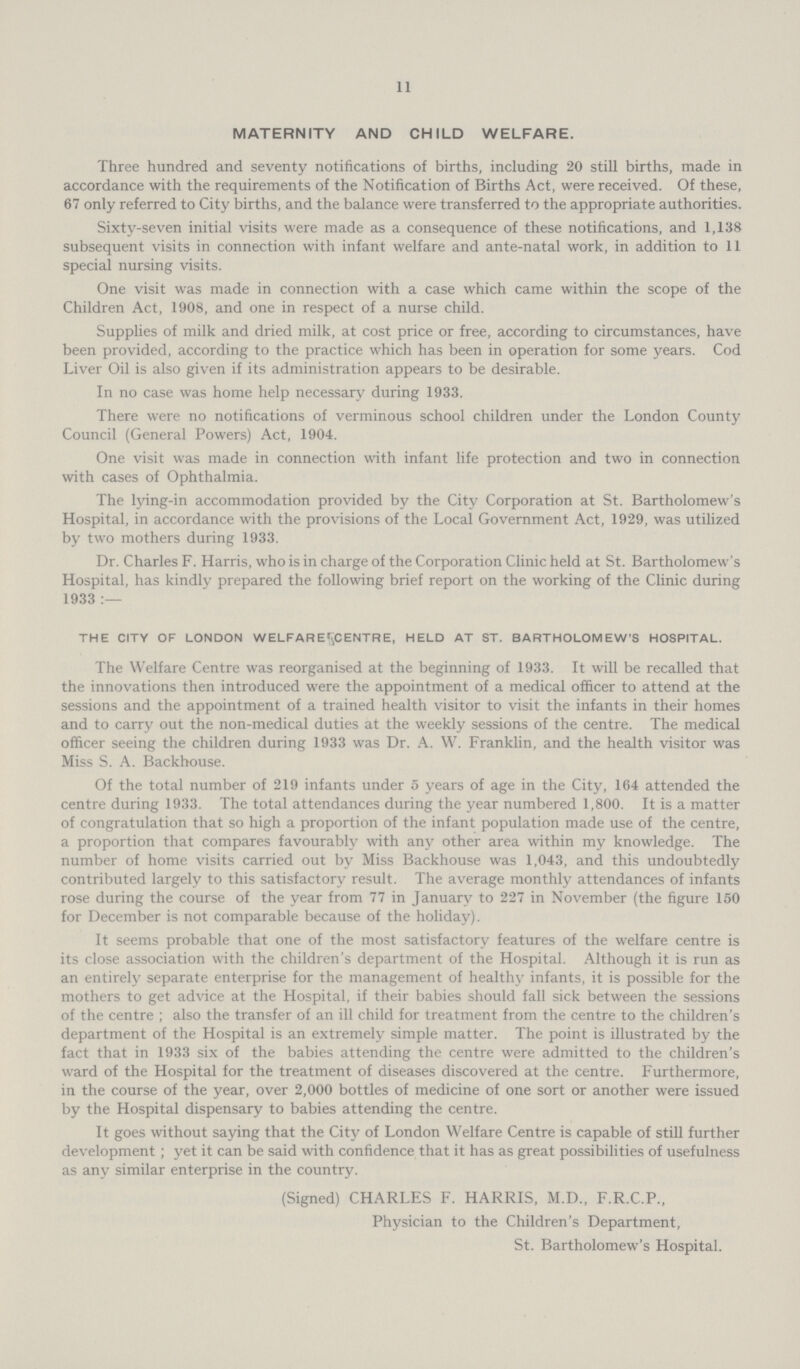 11 MATERNITY AND CHILD WELFARE. Three hundred and seventy notifications of births, including 20 still births, made in accordance with the requirements of the Notification of Births Act, were received. Of these, 67 only referred to City births, and the balance were transferred to the appropriate authorities. Sixty-seven initial visits were made as a consequence of these notifications, and 1,138 subsequent visits in connection with infant welfare and ante-natal work, in addition to 11 special nursing visits. One visit was made in connection with a case which came within the scope of the Children Act, 1908, and one in respect of a nurse child. Supplies of milk and dried milk, at cost price or free, according to circumstances, have been provided, according to the practice which has been in operation for some years. Cod Liver Oil is also given if its administration appears to be desirable. In no case was home help necessary during 1933. There were no notifications of verminous school children under the London County Council (General Powers) Act, 1904. One visit was made in connection with infant life protection and two in connection with cases of Ophthalmia. The lying-in accommodation provided by the City Corporation at St. Bartholomew's Hospital, in accordance with the provisions of the Local Government Act, 1929, was utilized by two mothers during 1933. Dr. Charles F. Harris, who is in charge of the Corporation Clinic held at St. Bartholomew's Hospital, has kindly prepared the following brief report on the working of the Clinic during 1933 :— THE CITY OF LONDON WELFARECENTRE, HELD AT ST. BARTHOLOMEW'S HOSPITAL. The Welfare Centre was reorganised at the beginning of 1933. It will be recalled that the innovations then introduced were the appointment of a medical officer to attend at the sessions and the appointment of a trained health visitor to visit the infants in their homes and to carry out the non-medical duties at the weekly sessions of the centre. The medical officer seeing the children during 1933 was Dr. A. W. Franklin, and the health visitor was Miss S. A. Backhouse. Of the total number of 219 infants under 5 years of age in the City, 164 attended the centre during 1933. The total attendances during the year numbered 1,800. It is a matter of congratulation that so high a proportion of the infant population made use of the centre, a proportion that compares favourably with any other area within my knowledge. The number of home visits carried out by Miss Backhouse was 1,043, and this undoubtedly contributed largely to this satisfactory result. The average monthly attendances of infants rose during the course of the year from 77 in January to 227 in November (the figure 150 for December is not comparable because of the holiday). It seems probable that one of the most satisfactory features of the welfare centre is its close association with the children's department of the Hospital. Although it is run as an entirely separate enterprise for the management of healthy infants, it is possible for the mothers to get advice at the Hospital, if their babies should fall sick between the sessions of the centre; also the transfer of an ill child for treatment from the centre to the children's department of the Hospital is an extremely simple matter. The point is illustrated by the fact that in 1933 six of the babies attending the centre were admitted to the children's ward of the Hospital for the treatment of diseases discovered at the centre. Furthermore, in the course of the year, over 2,000 bottles of medicine of one sort or another were issued by the Hospital dispensary to babies attending the centre. It goes without saying that the City of London Welfare Centre is capable of still further development; yet it can be said with confidence that it has as great possibilities of usefulness as any similar enterprise in the country. (Signed) CHARLES F. HARRIS, M.D., F.R.C.P., Physician to the Children's Department, St. Bartholomew's Hospital.