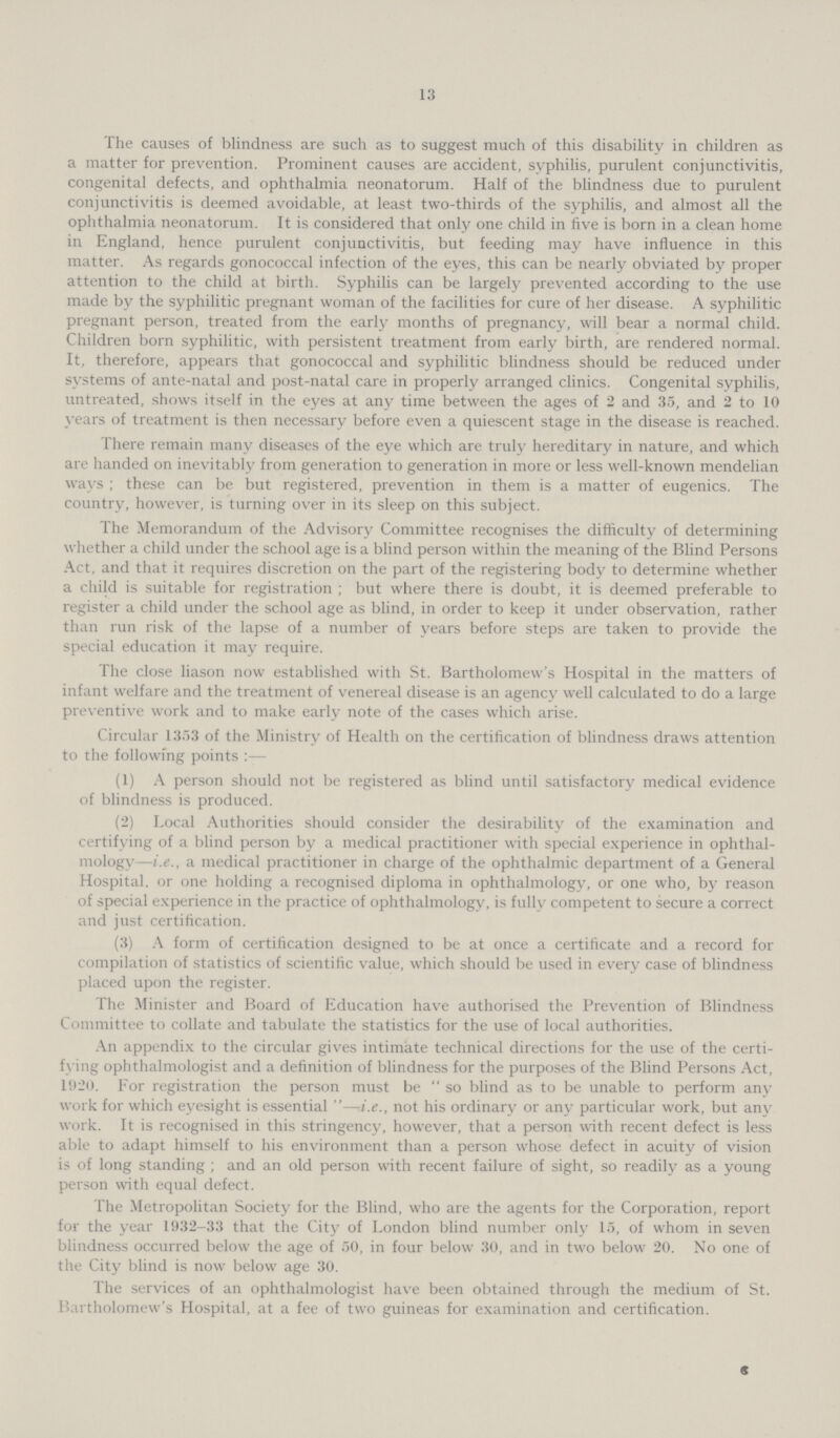 13 The causes of blindness are such as to suggest much of this disability in children as a matter for prevention. Prominent causes are accident, syphilis, purulent conjunctivitis, congenital defects, and ophthalmia neonatorum. Half of the blindness due to purulent conjunctivitis is deemed avoidable, at least two-thirds of the syphilis, and almost all the ophthalmia neonatorum. It is considered that only one child in five is born in a clean home in England, hence purulent conjunctivitis, but feeding may have influence in this matter. As regards gonococcal infection of the eyes, this can be nearly obviated by proper attention to the child at birth. Syphilis can be largely prevented according to the use made by the syphilitic pregnant woman of the facilities for cure of her disease. A syphilitic pregnant person, treated from the early months of pregnancy, will bear a normal child. Children born syphilitic, with persistent treatment from early birth, are rendered normal. It, therefore, appears that gonococcal and syphilitic blindness should be reduced under systems of ante-natal and post-natal care in properly arranged clinics. Congenital syphilis, untreated, shows itself in the eyes at any time between the ages of 2 and 35, and 2 to 10 years of treatment is then necessary before even a quiescent stage in the disease is reached. There remain many diseases of the eye which are truly hereditary in nature, and which are handed on inevitably from generation to generation in more or less well-known mendelian ways; these can be but registered, prevention in them is a matter of eugenics. The country, however, is turning over in its sleep on this subject. The Memorandum of the Advisory Committee recognises the difficulty of determining whether a child under the school age is a blind person within the meaning of the Blind Persons Act, and that it requires discretion on the part of the registering body to determine whether a child is suitable for registration; but where there is doubt, it is deemed preferable to register a child under the school age as blind, in order to keep it under observation, rather than run risk of the lapse of a number of years before steps are taken to provide the special education it may require. The close liason now established with St. Bartholomew's Hospital in the matters of infant welfare and the treatment of venereal disease is an agency well calculated to do a large preventive work and to make early note of the cases which arise. Circular 1353 of the Ministry of Health on the certification of blindness draws attention to the following points:— (1) A person should not be registered as blind until satisfactory medical evidence of blindness is produced. (2) Local Authorities should consider the desirability of the examination and certifying of a blind person by a medical practitioner with special experience in ophthal mology—i.e., a medical practitioner in charge of the ophthalmic department of a General Hospital, or one holding a recognised diploma in ophthalmology, or one who, by reason of special experience in the practice of ophthalmology, is fully competent to secure a correct and just certification. (3) A form of certification designed to be at once a certificate and a record for compilation of statistics of scientific value, which should be used in every case of blindness placed upon the register. The Minister and Board of Education have authorised the Prevention of Blindness Committee to collate and tabulate the statistics for the use of local authorities. An appendix to the circular gives intimate technical directions for the use of the certi fying ophthalmologist and a definition of blindness for the purposes of the Blind Persons Act, 1020. For registration the person must be so blind as to be unable to perform any work for which eyesight is essential—i.e., not his ordinary or any particular work, but any work. It is recognised in this stringency, however, that a person with recent defect is less able to adapt himself to his environment than a person whose defect in acuity of vision is of long standing; and an old person with recent failure of sight, so readily as a young person with equal defect. The Metropolitan Society for the Blind, who are the agents for the Corporation, report for the year 1932-33 that the City of London blind number only 15, of whom in seven blindness occurred below the age of 50, in four below 30, and in two below 20. No one of the City blind is now below age 30. The services of an ophthalmologist have been obtained through the medium of St. Bartholomew's Hospital, at a fee of two guineas for examination and certification. C
