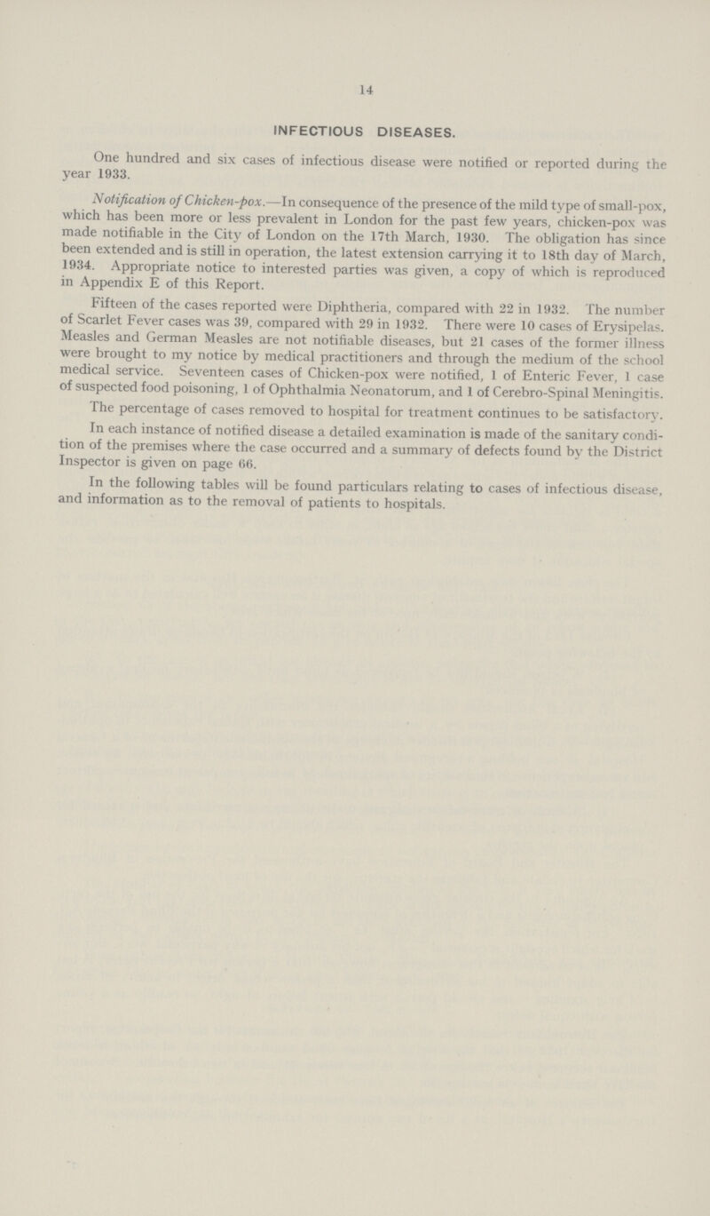 14 INFECTIOUS DISEASES. One hundred and six cases of infectious disease were notified or reported during the year 1933. Notification of Chicken-pox.—-In consequence of the presence of the mild type of small-pox, which has been more or less prevalent in London for the past few years, chicken-pox was made notifiable in the City of London on the 17th March, 1930. The obligation has since been extended and is still in operation, the latest extension carrying it to 18th day of March, 1934. Appropriate notice to interested parties was given, a copy of which is reproduced in Appendix E of this Report. Fifteen of the cases reported were Diphtheria, compared with 22 in 1932. The number of Scarlet Fever cases was 39, compared with 29 in 1932. There were 10 cases of Erysipelas. Measles and German Measles are not notifiable diseases, but 21 cases of the former illness were brought to my notice by medical practitioners and through the medium of the school medical service. Seventeen cases of Chicken-pox were notified, 1 of Enteric Fever, 1 case of suspected food poisoning, 1 of Ophthalmia Neonatorum, and 1 of Cerebro-Spinal Meningitis. The percentage of cases removed to hospital for treatment continues to be satisfactory. In each instance of notified disease a detailed examination is made of the sanitary condi tion of the premises where the case occurred and a summary of defects found by the District Inspector is given on page (56. In the following tables will be found particulars relating to cases of infectious disease, and information as to the removal of patients to hospitals.