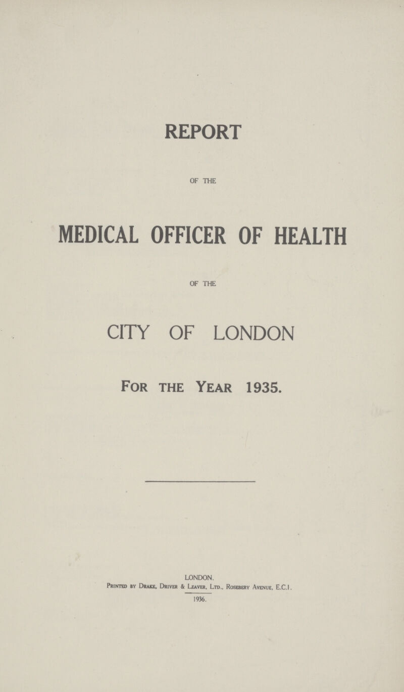 REPORT OF THE MEDICAL OFFICER OF HEALTH OF THE CITY OF LONDON For the Year 1935. LONDON. Printed by Drake, Driver & Leaver, Ltd., Rosebery Avenue, E.C.I. 1936.