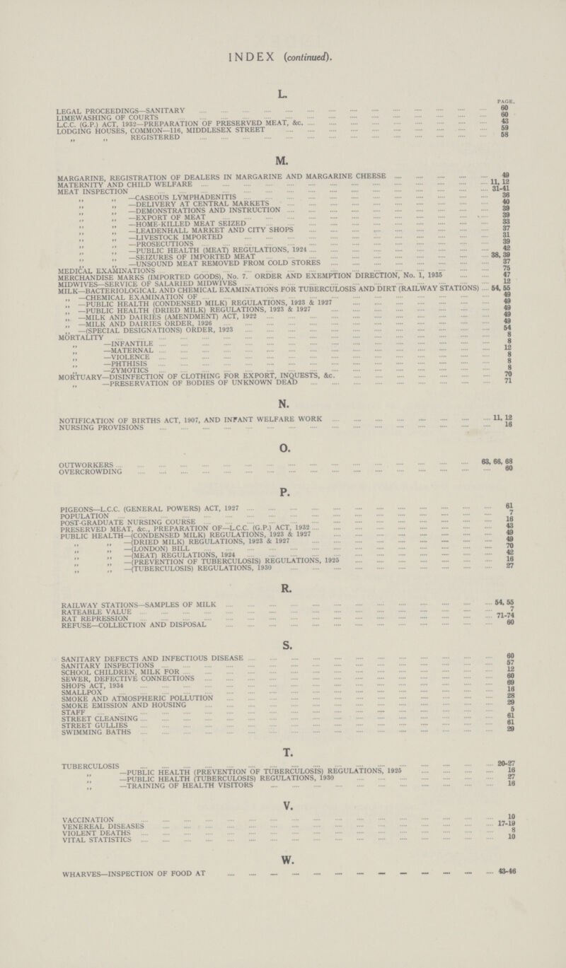 INDEX (continued). L. PAGE. LEGAL PROCEEDINGS—SANITARY 60 LIMEWASHING OF COURTS 60 L.C.C. (G.P.) ACT, 1932—PREPARATION OF PRESERVED MEAT, &c 43 LODGING HOUSES, COMMON—116, MIDDLESEX STREET 59 „ ,, REGISTERED 58 M. MARGARINE, REGISTRATION OF DEALERS IN MARGARINE AND MARGARINE CHEESE 49 MATERNITY AND CHILD WELFARE 11, 12 MEAT INSPECTION 31.41 ,, „ —CASEOUS LYMPHADENITIS 38 „ „ —DELIVERY AT CENTRAL MARKETS 40 —DEMONSTRATIONS AND INSTRUCTION 39 „ —EXPORT OF MEAT 39 „ .HOME.KILLED MEAT SEIZED 33 —LEADENHALL MARKET AND CITY SHOPS 37 —LIVESTOCK IMPORTED 31 „ —PROSECUTIONS 39 ,, —PUBLIC HEALTH (MEAT) REGULATIONS, 1924 42 —SEIZURES OF IMPORTED MEAT 38,39 „ —UNSOUND MEAT REMOVED FROM COLD STORES 37 MEDICAL EXAMINATIONS 75 MERCHANDISE MARKS (IMPORTED GOODS), No. 7. ORDER AND EXEMPTION DIRECTION, No. 1, 1935 47 MIDWIVES—SERVICE OF SALARIED MIDWIVES 12 MILK—BACTERIOLOGICAL AND CHEMICAL EXAMINATIONS FOR TUBERCULOSIS AND DIRT (RAILWAY STATIONS) 54, 55 ,, —CHEMICAL EXAMINATION OF 49 „ —PUBLIC HEALTH (CONDENSED MILK) REGULATIONS, 1923 4 1927 49 „ —PUBLIC HEALTH (DRIED MILK) REGULATIONS, 1923 4 1927 49 „ —MILK AND DAIRIES (AMENDMENT) ACT, 1922 49 „ —MILK AND DAIRIES ORDER, 1926 49 ,, —(SPECIAL DESIGNATIONS) ORDER, 1923 54 MORTALITY 8 —INFANTILE 8 —MATERNAL 12 „ —VIOLENCE 8 ,, —PHTHISIS 8 „ —ZYMOTICS 8 MORTUARY—DISINFECTION OF CLOTHING FOR EXPORT, INQUESTS, 4c. 70 —PRESERVATION OF BODIES OF UNKNOWN DEAD 71 N. NOTIFICATION OF BIRTHS ACT, 1907, AND INFANT WELFARE WORK 11, 12 NURSING PROVISIONS 16 O. OUTWORKERS 83, 88, 68 OVERCROWDING 60 P. PIGEONS—L.C.C. (GENERAL POWERS) ACT, 1927 61 POPULATION 7 POST.GRADUATE NURSING COURSE 16 PRESERVED MEAT, 4c., PREPARATION OF—L.C.C. (G.P.) ACT, 1932 43 PUBLIC HEALTH—(CONDENSED MILK) REGULATIONS, 1923 & 1927 49 —(DRIED MILK) REGULATIONS, 1923 4 1927 49 —(LONDON) BILL 70 ,, —(MEAT) REGULATIONS, 1924 42 —(PREVENTION OF TUBERCULOSIS) REGULATIONS, 1925 16 „ ,, —(TUBERCULOSIS) REGULATIONS, 1930 27 R. RAILWAY STATIONS—SAMPLES OF MILK 54, 55 RATEABLE VALUE 7 RAT REPRESSION 71.74 REFUSE—COLLECTION AND DISPOSAL 60 s. SANITARY DEFECTS AND INFECTIOUS DISEASES SANITARY INSPECTIONS 57 SCHOOL CHILDREN, MILK FOR 12 SEWER, DEFECTIVE CONNECTIONS 60 SHOPS ACT, 1934 69 SMALLPOX 16 SMOKE AND ATMOSPHERIC POLLUTION 28 SMOKE EMISSION AND HOUSING 29 STAFF 5 STREET CLEANSING 61 STREET GULLIES 81 SWIMMING BATHS 29 T. TUBERCULOSIS 20.27 —PUBLIC HEALTH (PREVENTION OF TUBERCULOSIS) REGULATIONS, 1925 16 —PUBLIC HEALTH (TUBERCULOSIS) REGULATIONS, 1930 27 —TRAINING OF HEALTH VISITORS 16 V. VACCINATION 10 VENEREAL DISEASES 17.19 VIOLENT DEATHS 8 VITAL STATISTICS 10 w. WHARVES—INSPECTION OF FOOD AT 43.46