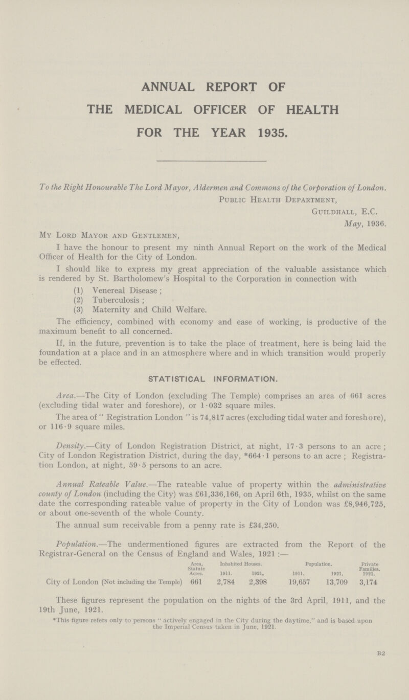 annual report of the medical officer of health for the year 1935. To the Right Honourable The Lord Mayor, Aldermen and Commons of the Corporation of London. Public Health Department, Guildhall, E.C. May, 1936. My Lord Mayor and Gentlemen, I have the honour to present my ninth Annual Report on the work of the Medical Officer of Health for the City of London. I should like to express my great appreciation of the valuable assistance which is rendered by St. Bartholomew's Hospital to the Corporation in connection with (1) Venereal Disease; (2) Tuberculosis; (3) Maternity and Child Welfare. The efficiency, combined with economy and ease of working, is productive of the maximum benefit to all concerned. If, in the future, prevention is to take the place of treatment, here is being laid the foundation at a place and in an atmosphere where and in which transition would properly be effected. STATISTICAL INFORMATION. Area.—The City of London (excluding The Temple) comprises an area of 661 acres (excluding tidal water and foreshore), or 1.032 square miles. The area of Registration London is 74,817 acres (excluding tidal water and foreshore), or 116.9 square miles. Density.—City of London Registration District, at night, 17.3 persons to an acre; City of London Registration District, during the day, *664.1 persons to an acre; Registra tion London, at night, 59.5 persons to an acre. Annual Rateable Value.—The rateable value of property within the administrative county of London (including the City) was £61,336,166, on April 6th, 1935, whilst on the same date the corresponding rateable value of property in the City of London was £8,946,725, or about one.seventh of the whole County. The annual sum receivable from a penny rate is £34,250. Population.—The undermentioned figures are extracted from the Report of the Registrar.General on the Census of England and Wales, 1921:— Statute Acres. Inhabited Houses. Population. Private Families. 1921. 1911. 1931. 1911. 1931. City of London (Not including the Temple) 661 2,784 2,398 19,657 13,709 3,174 These figures represent the population on the nights of the 3rd April, 1911, and the 19th June, 1921. ♦This figure refers only to persons actively engaged in the City during the daytime, and is based upon the Imperial Census taken in June, 1921. b2