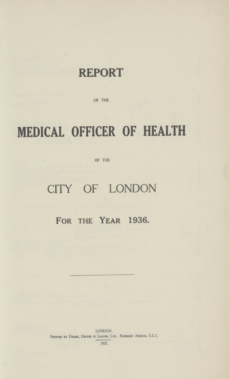 REPORT OF THE MEDICAL OFFICER OF HEALTH OF THE CITY OF LONDON For the Year 1936. LONDON. Printed by Drake, Driver & Leaver, Ltd., Rosebery Avenue, E.C.I. 1937.
