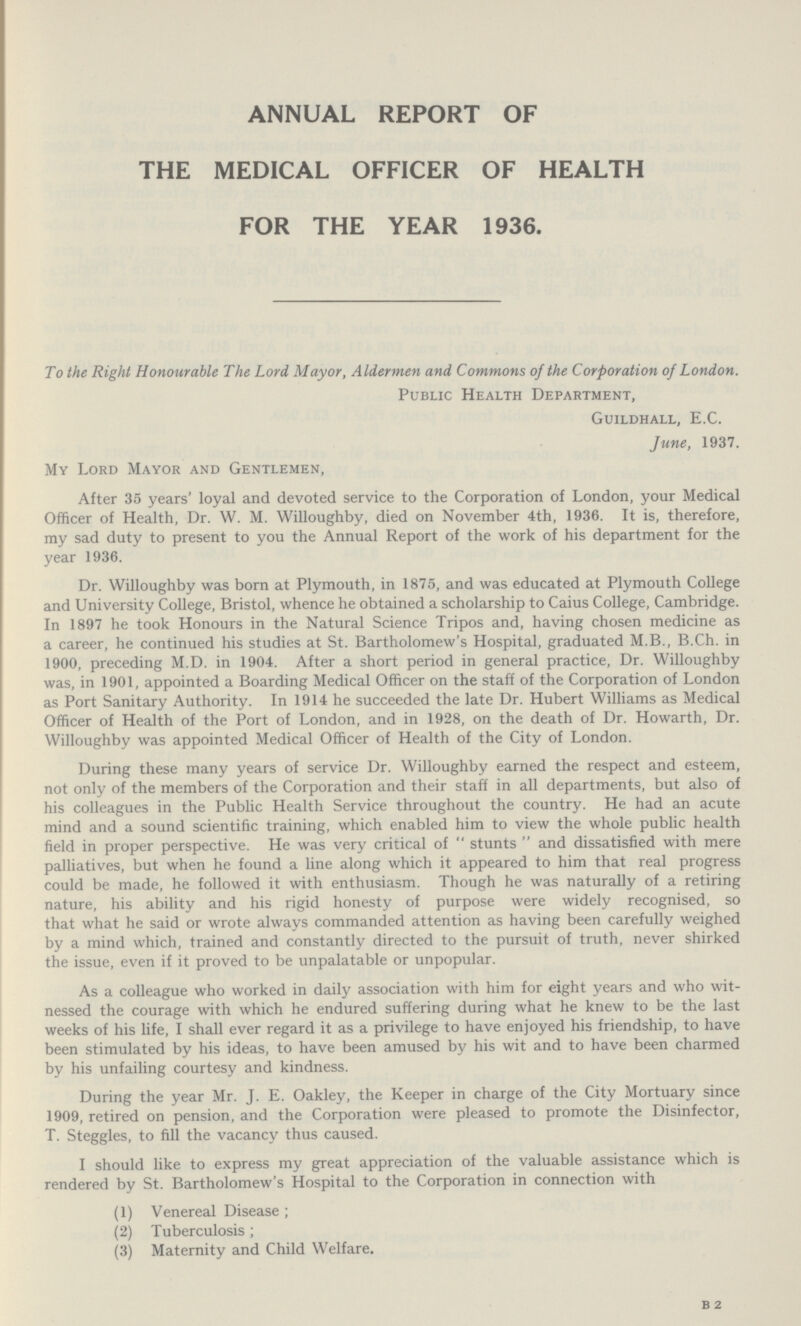 annual report of the medical officer of health for the year 1936. To the Right Honourable The Lord Mayor, Aldermen and Commons of the Corporation of London. Public Health Department, Guildhall, E.C. June, 1937. My Lord Mayor and Gentlemen, After 35 years' loyal and devoted service to the Corporation of London, your Medical Officer of Health, Dr. W. M. Willoughby, died on November 4th, 1936. It is, therefore, my sad duty to present to you the Annual Report of the work of his department for the year 1936. Dr. Willoughby was born at Plymouth, in 1875, and was educated at Plymouth College and University College, Bristol, whence he obtained a scholarship to Caius College, Cambridge. In 1897 he took Honours in the Natural Science Tripos and, having chosen medicine as a career, he continued his studies at St. Bartholomew's Hospital, graduated M.B., B.Ch. in 1900, preceding M.D. in 1904. After a short period in general practice, Dr. Willoughby was, in 1901, appointed a Boarding Medical Officer on the staff of the Corporation of London as Port Sanitary Authority. In 1914 he succeeded the late Dr. Hubert Williams as Medical Officer of Health of the Port of London, and in 1928, on the death of Dr. Howarth, Dr. Willoughby was appointed Medical Officer of Health of the City of London. During these many years of service Dr. Willoughby earned the respect and esteem, not only of the members of the Corporation and their staff in all departments, but also of his colleagues in the Public Health Service throughout the country. He had an acute mind and a sound scientific training, which enabled him to view the whole public health field in proper perspective. He was very critical of stunts and dissatisfied with mere palliatives, but when he found a line along which it appeared to him that real progress could be made, he followed it with enthusiasm. Though he was naturally of a retiring nature, his ability and his rigid honesty of purpose were widely recognised, so that what he said or wrote always commanded attention as having been carefully weighed by a mind which, trained and constantly directed to the pursuit of truth, never shirked the issue, even if it proved to be unpalatable or unpopular. As a colleague who worked in daily association with him for eight years and who wit nessed the courage with which he endured suffering during what he knew to be the last weeks of his life, I shall ever regard it as a privilege to have enjoyed his friendship, to have been stimulated by his ideas, to have been amused by his wit and to have been charmed by his unfailing courtesy and kindness. During the year Mr. J. E. Oakley, the Keeper in charge of the City Mortuary since 1909, retired on pension, and the Corporation were pleased to promote the Disinfector, T. Steggles, to fill the vacancy thus caused. I should like to express my great appreciation of the valuable assistance which is rendered by St. Bartholomew's Hospital to the Corporation in connection with (1) Venereal Disease; (2) Tuberculosis; (3) Maternity and Child Welfare. b 2