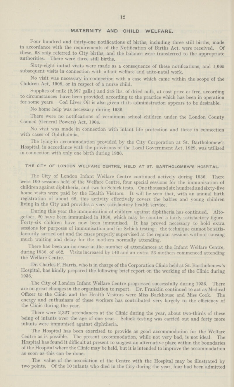 12 MATERNITY AND CHILD WELFARE. Four hundred and thirty-one notifications of births, including three still births, made in accordance with the requirements of the Notification of Births Act, were received. Of these, 68 only referred to City births, and the balance were transferred to the appropriate authorities. There were three still births. Sixty-eight initial visits were made as a consequence of these notifications, and 1,665 subsequent visits in connection with infant welfare and ante-natal work. No visit was necessary in connection with a case which came within the scope of the Children Act, 1908, or in respect of a nurse child. Supplies of milk (2,397 galls.) and 348 lbs. of dried milk, at cost price or free, according to circumstances have been provided, according to the practice which has been in operation for some years Cod Liver Oil is also given if its administration appears to be desirable. No home help was necessary during 1936. There were no notifications of verminous school children under the London County Council (General Powers) Act, 1904. No visit was made in connection with infant life protection and three in connection with cases of Ophthalmia. The lying-in accommodation provided by the City Corporation at St. Bartholomew's Hospital, in accordance with the provisions of the Local Government Act, 1929, was utilized in connection with only one birth during 1936. THE CITY OF LONDON WELFARE CENTRE, HELD AT ST. BARTHOLOMEW'S HOSPITAL. The City of London Infant Welfare Centre continued actively during 1936. There were 100 sessions held of the Welfare Centre, four special sessions for the immunisation of children against diphtheria, and two for Schick tests. One thousand six hundred and sixty-five home visits were paid by the Health Visitors. It will be seen that, with an annual birth registration of about 68, this activity effectively covers the babies and young children living in the City and provides a very satisfactory health service. During this year the immunisation of children against diphtheria has continued. Alto gether, 20 have been immunised in 1936, which may be counted a fairly satisfactory figure. Forty-six children have now been immunised. It has proved necessary to hold extra sessions for purposes of immunisation and for Schick testing; the technique cannot be satis factorily carried out and the cases properly supervised at the regular sessions without causing much waiting and delay for the mothers normally attending. There has been an increase in the number of attendances at the Infant Welfare Centre, during 1936, of 462. Visits increased by 140 and an extra 23 mothers commenced attending the Welfare Centre. Dr. Charles F. Harris, who is in charge of the Corporation Clinic held at St. Bartholomew's Hospital, has kindly prepared the following brief report on the working of the Clinic during 1936. The City of London Infant Welfare Centre progressed successfully during 1936. There are no great changes in the organisation to report. Dr. Franklin continued to act as Medical Officer to the Clinic and the Health Visitors were Miss Backhouse and Miss Cook. The energy and enthusiasm of these workers has contributed very largely to the efficiency of the Clinic during the year. There were 2,327 attendances at the Clinic during the year, about two-thirds of these being of infants over the age of one year. Schick testing was carried out and forty more infants were immunised against diphtheria. The Hospital has been exercised to provide as good accommodation for the Welfare Centre as is possible. The present accommodation, while not very bad, is not ideal. The Hospital has found it difficult at present to suggest an alternative place within the boundaries of the Hospital where the Clinic may be held, but it is intended to improve the accommodation as soon as this can be done. The value of the association of the Centre with the Hospital may be illustrated by two points. Of the 10 infants who died in the City during the year, four had been admitted