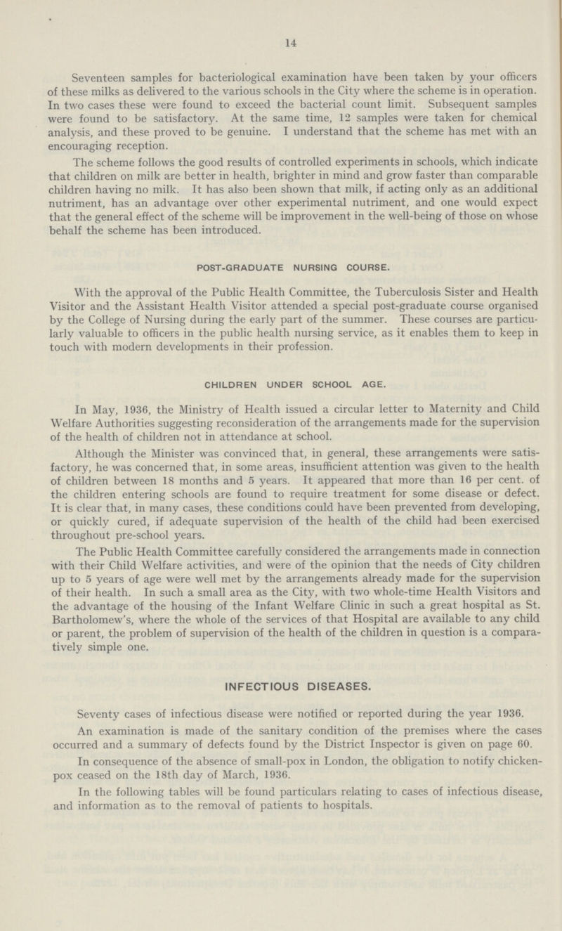 14 Seventeen samples for bacteriological examination have been taken by your officers of these milks as delivered to the various schools in the City where the scheme is in operation. In two cases these were found to exceed the bacterial count limit. Subsequent samples were found to be satisfactory. At the same time, 12 samples were taken for chemical analysis, and these proved to be genuine. I understand that the scheme has met with an encouraging reception. The scheme follows the good results of controlled experiments in schools, which indicate that children on milk are better in health, brighter in mind and grow faster than comparable children having no milk. It has also been shown that milk, if acting only as an additional nutriment, has an advantage over other experimental nutriment, and one would expect that the general effect of the scheme will be improvement in the well-being of those on whose behalf the scheme has been introduced. POST-GRADUATE NURSING COURSE. With the approval of the Public Health Committee, the Tuberculosis Sister and Health Visitor and the Assistant Health Visitor attended a special post-graduate course organised by the College of Nursing during the early part of the summer. These courses are particu larly valuable to officers in the public health nursing service, as it enables them to keep in touch with modern developments in their profession. CHILDREN UNDER SCHOOL AGE. In May, 1936, the Ministry of Health issued a circular letter to Maternity and Child Welfare Authorities suggesting reconsideration of the arrangements made for the supervision of the health of children not in attendance at school. Although the Minister was convinced that, in general, these arrangements were satis factory, he was concerned that, in some areas, insufficient attention was given to the health of children between 18 months and 5 years. It appeared that more than 16 per cent, of the children entering schools are found to require treatment for some disease or defect. It is clear that, in many cases, these conditions could have been prevented from developing, or quickly cured, if adequate supervision of the health of the child had been exercised throughout pre-school years. The Public Health Committee carefully considered the arrangements made in connection with their Child Welfare activities, and were of the opinion that the needs of City children up to 5 years of age were well met by the arrangements already made for the supervision of their health. In such a small area as the City, with two whole-time Health Visitors and the advantage of the housing of the Infant Welfare Clinic in such a great hospital as St. Bartholomew's, where the whole of the services of that Hospital are available to any child or parent, the problem of supervision of the health of the children in question is a compara tively simple one. INFECTIOUS DISEASES. Seventy cases of infectious disease were notified or reported during the year 1936. An examination is made of the sanitary condition of the premises where the cases occurred and a summary of defects found by the District Inspector is given on page 60. In consequence of the absence of small-pox in London, the obligation to notify chicken pox ceased on the 18th day of March, 1936. In the following tables will be found particulars relating to cases of infectious disease, and information as to the removal of patients to hospitals.