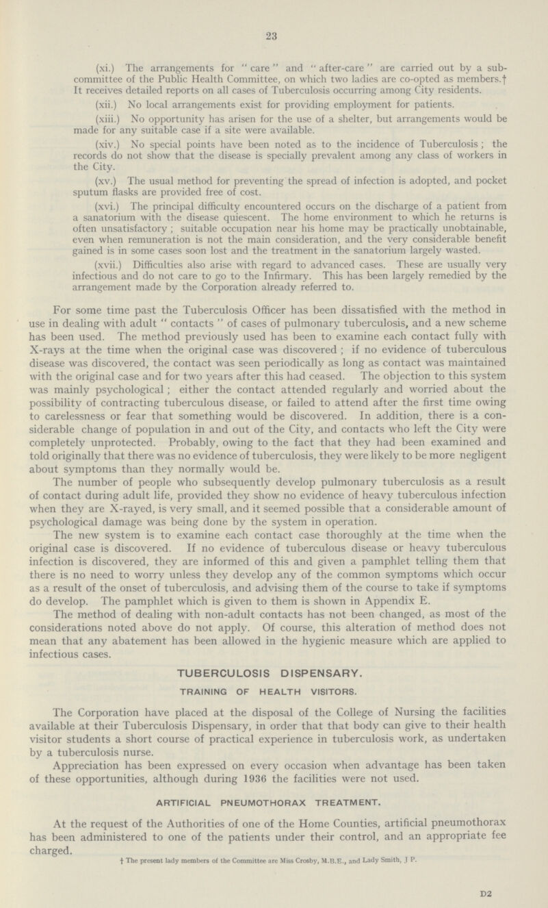 23 (xi.) The arrangements for care and after-care are carried out by a sub committee of the Public Health Committee, on which two ladies are co-opted as members, † It receives detailed reports on all cases of Tuberculosis occurring among City residents, (xii.) No local arrangements exist for providing employment for patients. (xiii.) No opportunity has arisen for the use of a shelter, but arrangements would be made for any suitable case if a site were available. (xiv.) No special points have been noted as to the incidence of Tuberculosis ; the records do not show that the disease is specially prevalent among any class of workers in the City. (xv.) The usual method for preventing the spread of infection is adopted, and pocket sputum flasks are provided free of cost. (xvi.) The principal difficulty encountered occurs on the discharge of a patient from a sanatorium with the disease quiescent. The home environment to which he returns is often unsatisfactory ; suitable occupation near his home may be practically unobtainable, even when remuneration is not the main consideration, and the very considerable benefit gained is in some cases soon lost and the treatment in the sanatorium largely wasted. (xvii.) Difficulties also arise with regard to advanced cases. These are usually very infectious and do not care to go to the Infirmary. This has been largely remedied by the arrangement made by the Corporation already referred to. For some time past the Tuberculosis Officer has been dissatisfied with the method in use in dealing with adult  contacts  of cases of pulmonary tuberculosis, and a new scheme has been used. The method previously used has been to examine each contact fully with X-rays at the time when the original case was discovered ; if no evidence of tuberculous disease was discovered, the contact was seen periodically as long as contact was maintained with the original case and for two years after this had ceased. The objection to this system was mainly psychological; either the contact attended regularly and worried about the possibility of contracting tuberculous disease, or failed to attend after the first time owing to carelessness or fear that something would be discovered. In addition, there is a con siderable change of population in and out of the City, and contacts who left the City were completely unprotected. Probably, owing to the fact that they had been examined and told originally that there was no evidence of tuberculosis, they were likely to be more negligent about symptoms than they normally would be. The number of people who subsequently develop pulmonary tuberculosis as a result of contact during adult life, provided they show no evidence of heavy tuberculous infection when they are X-rayed, is very small, and it seemed possible that a considerable amount of psychological damage was being done by the system in operation. The new system is to examine each contact case thoroughly at the time when the original case is discovered. If no evidence of tuberculous disease or heavy tuberculous infection is discovered, they are informed of this and given a pamphlet telling them that there is no need to worry unless they develop any of the common symptoms which occur as a result of the onset of tuberculosis, and advising them of the course to take if symptoms do develop. The pamphlet which is given to them is shown in Appendix E. The method of dealing with non-adult contacts has not been changed, as most of the considerations noted above do not apply. Of course, this alteration of method does not mean that any abatement has been allowed in the hygienic measure which are applied to infectious cases. TUBERCULOSIS DISPENSARY. TRAINING OF HEALTH VISITORS. The Corporation have placed at the disposal of the College of Nursing the facilities available at their Tuberculosis Dispensary, in order that that body can give to their health visitor students a short course of practical experience in tuberculosis work, as undertaken by a tuberculosis nurse. Appreciation has been expressed on every occasion when advantage has been taken of these opportunities, although during 1936 the facilities were not used. ARTIFICIAL PNEUMOTHORAX TREATMENT. At the request of the Authorities of one of the Home Counties, artificial pneumothorax has been administered to one of the patients under their control, and an appropriate fee charged. † The present lady members of the Committee are Miss Crosby, M.B.E., and Lady Smith, J P. D2