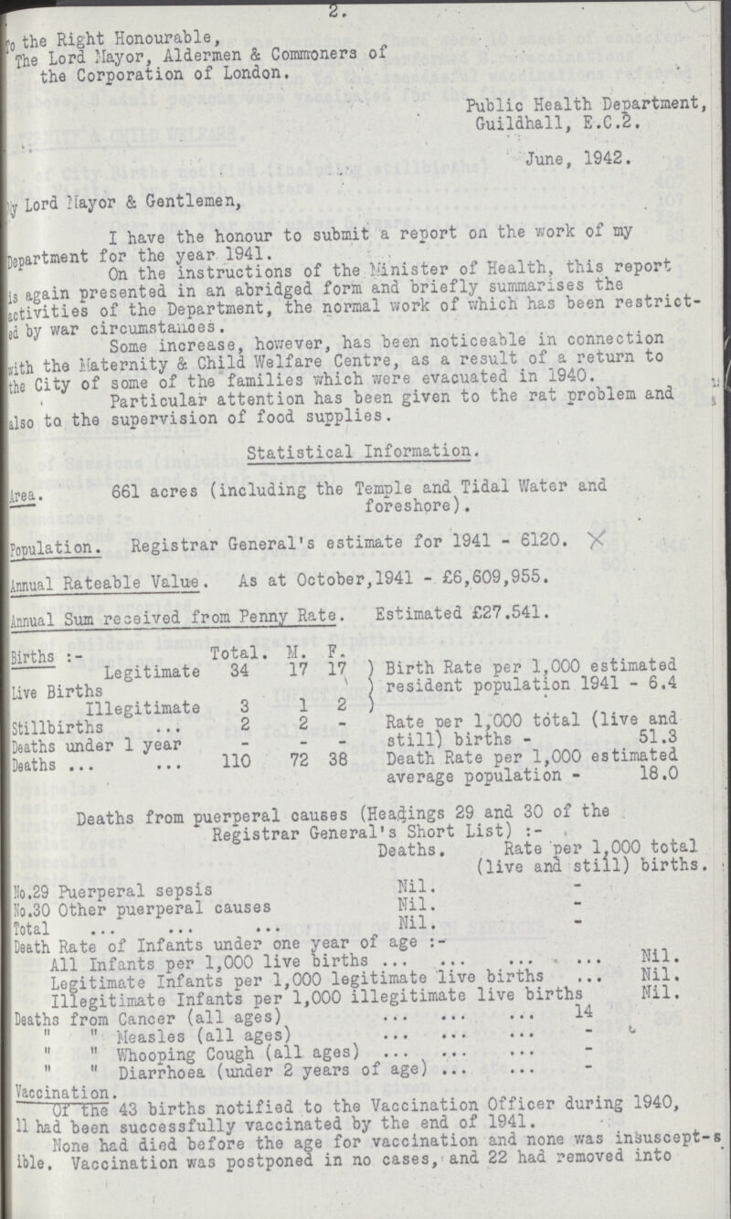 ST To the Right Honourable, The Lord Mayor, Aldermen & Commoners of the Corporation of London. Public Health Department, Guildhall, E.C.2. June, 1942. my Lord Mayor & Gentlemen, I have the honour to submit a report on the work of my Department for the year 1941. On the instructions of the Minister of Health, this report is again presented in an abridged form and briefly summarises the activities of the Department, the normal work of which has been restrict ed by war circumstances. Some increase, however, has been noticeable in connection with the Maternity & Child Welfare Centre, as a result of a return to the City of some of the families which were evacuated in 1940. Particular attention has been given to the rat problem and also to the supervision of food supplies. Statistical Information. Area. 661 acres (including the Temple and Tidal Water and foreshore). Population. Registrar General's estimate for 1941 - 6120. Annual Rateable Value . As at October, 1941 - £6,609,955. Annual Sum received from Penny Rate. Estimated £27.541. Births Total. M. F. Legitimate 34 17 17 Birth Rate per 1,000 estimated resident population 1941 - 6.4 Live Births Illegitimate 3 1 2 Stillbirths 2 2 - Rate Per 1,000 total (live and still) births - 51.3 Deaths under 1 year - - - Deaths 110 72 38 Death Rate per 1,000 estimated average population - 18.0 Deaths from puerperal causes (Headings 29 and 30 of the Registrar General's Short List) . Deaths. Rate per 1,000 total (live and still) births. No.29 Puerperal sepsis Nil. No.30 Other puerperal causes Nil. Total Nil. Death Rate of Infants under one year of age All Infants per 1,000 live births Nil. Legitimate Infants per 1,000 legitimate live births Nil, Illegitimate Infants per 1,000 illegitimate live births Nil. Deaths from Cancer (all ages) 14  Measles (all ages) -  Whooping Cough (all ages) -   Diarrhoea (under 2 years of age) - Vaccination. of the 43 births notified to the Vaccination Officer during 1940, 11 had been successfully vaccinated by the end of 1941. None had died before the age for vaccination and none was insuscepts ible. Vaccination was postponed in no cases,and 22 had removed into