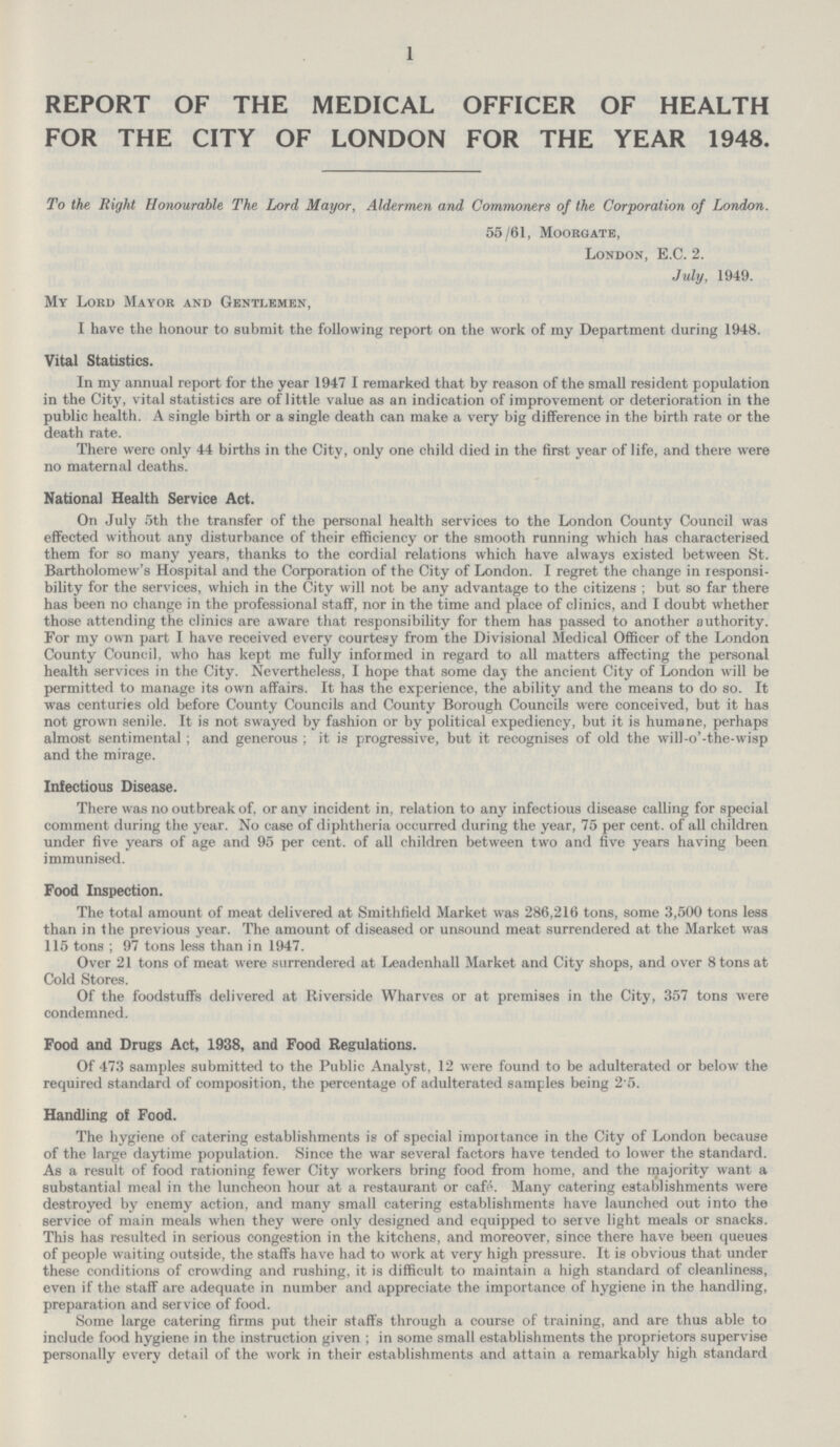 1 REPORT OF THE MEDICAL OFFICER OF HEALTH FOR THE CITY OF LONDON FOR THE YEAR 1948. To the Right Honourable The Lord Mayor, Aldermen and Commoners of the Corporation of London. 55/61, Moorgate, London, E.C. 2. July, 1949. My Lord Mayor and Gentlemen, I have the honour to submit the following report on the work of my Department during 1948. Vital Statistics. In my annual report for the year 1947 I remarked that by reason of the small resident population in the City, vital statistics are of little value as an indication of improvement or deterioration in the public health. A single birth or a single death can make a very big difference in the birth rate or the death rate. There were only 44 births in the City, only one child died in the first year of life, and there were no maternal deaths. National Health Service Act. On July 5th the transfer of the personal health services to the London County Council was effected without any disturbance of their efficiency or the smooth running which has characterised them for so many years, thanks to the cordial relations which have always existed between St. Bartholomew's Hospital and the Corporation of the City of London. I regret the change in responsi bility for the services, which in the City will not be any advantage to the citizens ; but so far there has been no change in the professional staff, nor in the time and place of clinics, and I doubt whether those attending the clinics are aware that responsibility for them has passed to another authority. For my own part I have received every courtesy from the Divisional Medical Officer of the London County Council, who has kept me fully informed in regard to all matters affecting the personal health services in the City. Nevertheless, I hope that some day the ancient City of London will be permitted to manage its own affairs. It has the experience, the ability and the means to do so. It was centuries old before County Councils and County Borough Councils were conceived, but it has not grown senile. It is not swayed by fashion or by political expediency, but it is humane, perhaps almost sentimental ; and generous ; it is progressive, but it recognises of old the will-o'-the-wisp and the mirage. Infectious Disease. There was no outbreak of, or any incident in, relation to any infectious disease calling for special comment during the year. No case of diphtheria occurred during the year, 75 per cent, of all children under five years of age and 95 per cent, of all children between two and five years having been immunised. Food Inspection. The total amount of meat delivered at Smithfield Market was 286,216 tons, some 3,500 tons less than in the previous year. The amount of diseased or unsound meat surrendered at the Market was 115 tons ; 97 tons less than in 1947. Over 21 tons of meat were surrendered at Leadenhall Market and City shops, and over 8 tons at Cold Stores. Of the foodstuffs delivered at Riverside Wharves or at premises in the City, 357 tons were condemned. Food and Drugs Act, 1938, and Food Regulations. Of 473 samples submitted to the Public Analyst, 12 were found to be adulterated or below the required standard of composition, the percentage of adulterated samples being 2.5. Handling of Food. The hygiene of catering establishments is of special importance in the City of London because of the large daytime population. Since the war several factors have tended to lower the standard. As a result of food rationing fewer City workers bring food from home, and the majority want a substantial meal in the luncheon hour at a restaurant or cafe. Many catering establishments were destroyed by enemy action, and many small catering establishments have launched out into the service of main meals when they were only designed and equipped to serve light meals or snacks. This has resulted in serious congestion in the kitchens, and moreover, since there have been queues of people waiting outside, the staffs have had to work at very high pressure. It is obvious that under these conditions of crowding and rushing, it is difficult to maintain a high standard of cleanliness, even if the staff are adequate in number and appreciate the importance of hygiene in the handling, preparation and service of food. Some large catering firms put their staffs through a course of training, and are thus able to include food hygiene in the instruction given ; in some small establishments the proprietors supervise personally every detail of the work in their establishments and attain a remarkably high standard