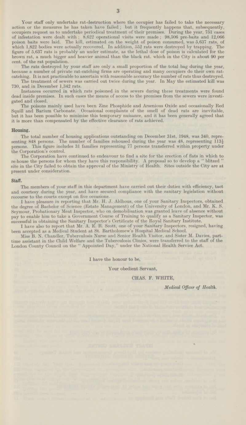 3 Your staff only undertake rat-destruction where the occupier has failed to take the necessary action or the measures he has taken have failed; but it frequently happens that, subsequently, occupiers request us to undertake periodical treatment of their premises. During the year, 751 cases of infestation were dealt with ; 8,622 operational visits were made; 98,506 pre-baits and 12,066 poison baits were laid. The kill, estimated on the weight of poison consumed, was 5,637 rats, of which 1,822 bodies were actually recovered. In addition, 552 rats were destroyed by trapping. The figure of 5,637 rats is probably an under estimate, as the lethal dose of poison is calculated for the brown rat, a much bigger and heavier animal than the black rat. which in the City is about 90 per cent, of the rat population. The rats destroyed by your staff are only a small proportion of the total bag during the year, because a number of private rat-catching firms are operating and many occupiers do their own rat catching. It is not practicable to ascertain with reasonable accuracy the number of rats thus destroyed. The treatment of sewers was carried out twice during the year. In May the estimated kill was 730, and in December 1,342 rats. Instances occurred in which rats poisoned in the sewers during these treatments were found dead inside premises. In such cases the means of access to the premises from the sewers were investi gated and closed. The poisons mainly used have been Zinc Phosphide and Arsenious Oxide and occasionally Red Squill and Barium Carbonate. Occasional complaints of the smell of dead rats are inevitable, but it has been possible to minimise this temporary nuisance, and it has been generally agreed that it is more than compensated by the effective clearance of rats achieved. Housing. The total number of housing applications outstanding on December 31st, 1948, was 340, repre senting 848 persons. The number of families rehoused during the year was 48, representing 113½ persons. This figure includes 31 families representing 77 persons transferred within property under the Corporation's control. The Corporation have continued to endeavour to find a site for the erection of flats in which to re-house the persons for whom they have this responsibility. A proposal so to develop a  blitzed  site in the City failed to obtain the approval of the Ministry of Health. Sites outside the City are at present under consideration. Staff. The members of your staff in this department have carried out their duties with efficiency, tact and courtesy during the year, and have secured compliance with the sanitary legislation without recourse to the courts except on five occasions. I have pleasure in reporting that Mr. H. J. Aldhous, one of your Sanitary Inspectors, obtained the degree of Bachelor of Science (Estate Management) of the University of London, and Mr. K. S. Seymour, Probationary Meat Inspector, who on demobilisation was granted leave of absence without pay to enable him to take a Government Course of Training to qualify as a Sanitary Inspector, was successful in obtaining the Sanitary Inspector's Certificate of the Royal Sanitary Institute. I have also to report that Mr. A. E. R. Scott, one of your Sanitary Inspectors, resigned, having been accepted as a Medical Student at St. Bartholomew's Hospital Medical School. Miss B. N. Chandler, Tuberculosis Nurse and Senior Health Visitor, and Sister M. Davies, part time assistant in the Child Welfare and the Tuberculosis Clinics, were transferred to the staff of the London County Council on the  Appointed Day, under the National Health Service Act. I have the honour to be, Your obedient Servant, CHAS. F. WHITE, Medical Officer of Health.