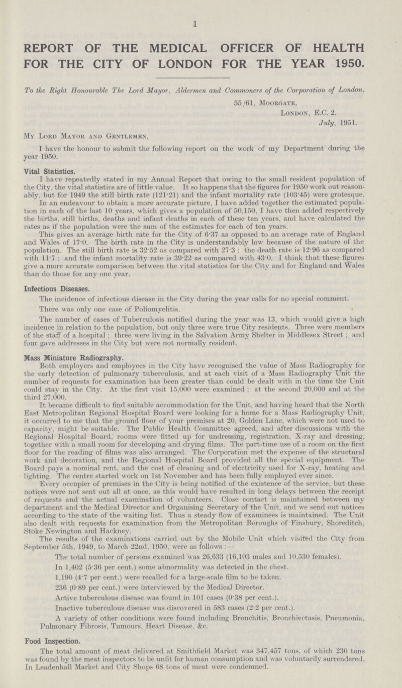 1 REPORT OF THE MEDICAL OFFICER OF HEALTH FOR THE CITY OF LONDON FOR THE YEAR 1950. To the Right Honourable The Lord Mayor. Aldermen and Commoners of the Corporation of London. 55/61, Moorgate, London, E.C. 2. July, 1951. My Lord Mayor and Gentlemen, I have the honour to submit the following report on the work of my Department during the year 1950. Vital Statistics. I have repeatedly stated in my Annual Report that owing to the small resident population of the City, the vital statistics are of little value. It so happens that the figures for 1950 work out reason ably, but for 1949 the still birth rate (121.21) and the infant mortality rate (10345) were grotesque. In an endeavour to obtain a more accurate picture, I have added together the estimated popula tion in each of the last 10 years, which gives a population of 50,150, I have then added respectively the births, still births, deaths and infant deaths in each of these ten years, and have calculated the rates as if the population were the sum of the estimates for each of ten years. This gives an average birth rate for the City of 6'37 as opposed to an average rate of England and Wales of 17.0. The birth rate in the City is understandably low because of the nature of the population. The still birth rate is 32.52 as compared with 27.3; the death rate is 12.96 as compared with l1.7: and the infant mortality rate is 39.22 as compared with 43.0. I think that these figures give a more accurate comparison between the vital statistics for the City and for England and Wales than do those for any one year. Infectious Diseases. The incidence of infectious disease in the City during the year calls for no special comment. There was only one case of Poliomyelitis. The number of cases of Tuberculosis notified during the year was 13, which would give a high incidence in relation to the population, but only three were true City residents. Three were members of the staff of a hospital ; three were living in the Salvation Army Shelter in Middlesex Street ; and four gave addresses in the City but were not normally resident. Mass Miniature Radiography. Both employers and employees in the City have recognised the value of Mass Radiography for the early detection of pulmonary tuberculosis, and at each visit of a Mass Radiography Unit the number of requests for examination has been greater than could be dealt with in the time the Unit could stay in the City. At the first visit 15,000 were examined ; at the second 20,000 and at the third 27,000. It became difficult to find suitable accommodation for the Unit, and having heard that the North East Metropolitan Regional Hospital Board were looking for a home for a Mass Radiography Unit, it occurred to me that the ground floor of your premises at 20, Golden Lane, which were not used to capacity, might be suitable. The Public Health Committee agreed, and after discussions with the Regional Hospital Board, rooms were fitted up for undressing, registration, X-ray and dressing, together with a small room for developing and drying films. The part-time use of a room on the first floor for the reading of films was also arranged. The Corporation met the expense of the structural work and decoration, and the Regional Hospital Board provided all the special equipment. The Board pays a nominal rent, and the cost of cleaning and of electricity used for X-ray, heating and lighting. The centre started work on 1st November and has been fully employed ever since. Every occupier of premises in the City is being notified of the existence of the service, but these notices were not sent out all at once, as this would have resulted in long delays between the receipt of requests and the actual examination of volunteers. Close contact is maintained between my department and the Medical Director and Organising Secretary of the Unit, and we send out notices according to the state of the waiting list. Thus a steady flow of examinees is maintained. The Unit also dealt with requests for examination from the Metropolitan Boroughs of Finsbury, Shoreditch, Stoke Newington and Hackney. The results of the examinations carried out by the Mobile Unit which visited the City from September 5th, 1949, to March 22nd, 1950, were as follows:— The total number of persons examined was 26,633 (16,103 males and 10.530 females). In 1,402 (5.36 per cent.) some abnormality was detected in the chest. 1,190 (4-7 per cent.) were recalled for a large-scale film to be taken. 236 (0 89 per cent.) were interviewed by the Medical Director. Active tuberculous disease was found in 101 cases (0.38 per cent.). Inactive tuberculous disease was discovered in 583 cases (2.2 per cent.). A variety of other conditions were found including Bronchitis. Bronchiectasis, Pneumonia, Pulmonary Fibrosis, Tumours, Heart Disease, &c. Food Inspection. The total amount of meat delivered at Smithfield Market was 347,457 tons, of which 230 tons was found by the meat inspectors to be unfit for human consumption and was voluntarily surrendered. In Leadenhall Market and City Shops 68 tons of meat were condemned.