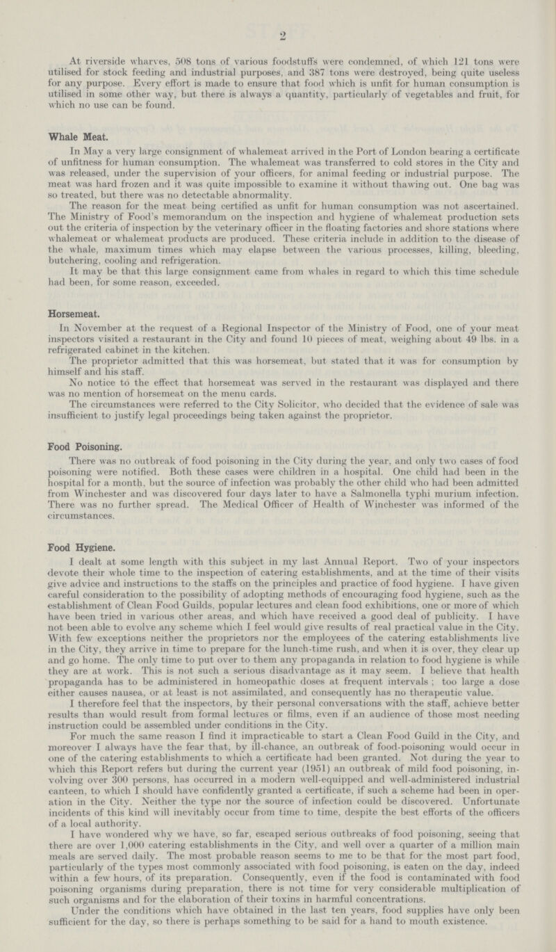 2 At riverside wharves, 508 tons of various foodstuffs were condemned, of which 121 tons were utilised for stock feeding and industrial purposes, and 387 tons were destroyed, being quite useless for any purpose. Every effort is made to ensure that food which is unfit for human consumption is utilised in some other way, but there is always a quantity, particularly of vegetables and fruit, for which no use can be found. Whale Meat. In May a very large consignment of whalemeat arrived in the Port of London bearing a certificate of unfitness for human consumption. The whalemeat was transferred to cold stores in the City and was released, under the supervision of your officers, for animal feeding or industrial purpose. The meat was hard frozen and it was quite impossible to examine it without thawing out. One bag was so treated, but there was no detectable abnormality. The reason for the meat being certified as unfit for human consumption was not ascertained. The Ministry of Food's memorandum on the inspection and hygiene of whalemeat production sets out the criteria of inspection by the veterinary officer in the floating factories and shore stations where whalemeat or whalemeat products are produced. These criteria include in addition to the disease of the whale, maximum times which may elapse between the various processes, killing, bleeding, butchering, cooling and refrigeration. It may be that this large consignment came from whales in regard to which this time schedule had been, for some reason, exceeded. Horsemeat. In November at the request of a Regional Inspector of the Ministry of Food, one of your meat inspectors visited a restaurant in the City and found 10 pieces of meat, weighing about 49 lbs. in a refrigerated cabinet in the kitchen. The proprietor admitted that this was horsemeat. but stated that it was for consumption by himself and his staff. No notice to the effect that horsemeat was served in the restaurant was displayed and there was no mention of horsemeat on the menu cards. The circumstances were referred to the City Solicitor, who decided that the evidence of sale was insufficient to justify legal proceedings being taken against the proprietor. Food Poisoning. There was no outbreak of food poisoning in the City during the year, and only two cases of food poisoning were notified. Both these cases were children in a hospital. One child had been in the hospital for a month, but the source of infection was probably the other child who had been admitted from Winchester and was discovered four days later to have a Salmonella typhi murium infection. There was no further spread. The Medical Officer of Health of Winchester was informed of the circumstances. Food Hygiene. I dealt at some length with this subject in my last Annual Report. Two of your inspectors devote their whole time to the inspection of catering establishments, and at the time of their visits give advice and instructions to the staffs on the principles and practice of food hygiene. I have given careful consideration to the possibility of adopting methods of encouraging food hygiene, such as the establishment of Clean Food Guilds, popular lectures and clean food exhibitions, one or more of which have been tried in various other areas, and which have received a good deal of publicity. I have not been able to evolve any scheme which I feel would give results of real practical value in the City. With few exceptions neither the proprietors nor the employees of the catering establishments live in the City, they arrive in time to prepare for the lunch-time rush, and when it is over, they clear up and go home. The only time to put over to them any propaganda in relation to food hygiene is while they are at work. This is not such a serious disadvantage as it may seem. I believe that health propaganda has to be administered in homeopathic doses at frequent intervals ; too large a dose either causes nausea, or at least is not assimilated, and consequently has no therapeutic value. I therefore feel that the inspectors, by their personal conversations with the staff, achieve better results than would result from formal lectures or films, even if an audience of those most needing instruction could be assembled under conditions in the City. For much the same reason I find it impracticable to start a Clean Food Guild in the City, and moreover I always have the fear that, by ill-chance, an outbreak of food-poisoning would occur in one of the catering establishments to which a certificate had been granted. Not during the year to which this Report refers but during the current year (1951) an outbreak of mild food poisoning, in volving over 300 persons, has occurred in a modern well-equipped and well-administered industrial canteen, to which I should have confidently granted a certificate, if such a scheme had been in oper ation in the City. Neither the type nor the source of infection could be discovered. Unfortunate incidents of this kind will inevitably occur from time to time, despite the best efforts of the officers of a local authority. I have wondered why we have, so far, escaped serious outbreaks of food poisoning, seeing that there are over 1,000 catering establishments in the City, and well over a quarter of a million main meals are served daily. The most probable reason seems to me to be that for the most part food, particularly of the types most commonly associated with food poisoning, is eaten on the day, indeed within a few hours, of its preparation. Consequently, even if the food is contaminated with food poisoning organisms during preparation, there is not time for very considerable multiplication of such organisms and for the elaboration of their toxins in harmful concentrations. Under the conditions which have obtained in the last ten years, food supplies have only been sufficient for the day, so there is perhaps something to be said for a hand to mouth existence.