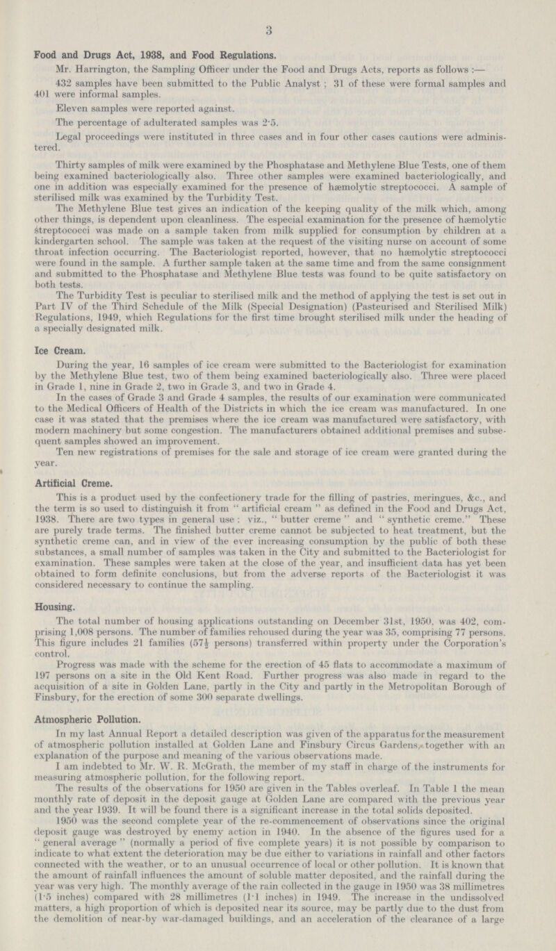 3 Food and Drugs Act, 1938, and Food Regulations. Mr. Harrington, the Sampling Officer under the Food and Drugs Acts, reports as follows:— 432 samples have been submitted to the Public Analyst; 31 of these were formal samples and 401 were informal samples. Eleven samples were reported against. The percentage of adulterated samples was 2.5. Legal proceedings were instituted in three cases and in four other cases cautions were adminis tered. Thirty samples of milk were examined by the Phosphatase and Methylene Blue Tests, one of them being examined bacteriologically also. Three other samples were examined bacteriologically, and one in addition was especially examined for the presence of æ hæ hæmolytic streptococci. A sample of sterilised milk was examined by the Turbidity Test. The Methylene Blue test gives an indication of the keeping quality of the milk which, among other things, is dependent upon cleanliness. The especial examination for the presence of hæmolytic Streptococci was made on a sample taken from milk supplied for consumption by children at a kindergarten school. The sample was taken at the request of the visiting nurse on account of some throat infection occurring. The Bacteriologist reported, however, that no hæmolytic streptococci were found in the sample. A further sample taken at the same time and from the same consignment and submitted to the Phosphatase and Methylene Blue tests was found to be quite satisfactory on both tests. The Turbidity Test is peculiar to sterilised milk and the method of applying the test is set out in Part IV of the Third Schedule of the Milk (Special Designation) (Pasteurised and Sterilised Milk) Regulations, 1949, which Regulations for the first time brought sterilised milk under the heading of a specially designated milk. Ice Cream. During the year, 16 samples of ice cream were submitted to the Bacteriologist for examination by the Methylene Blue test, two of them being examined bacteriologically also. Three were placed in Grade 1, nine in Grade 2, two in Grade 3, and two in Grade 4. In the cases of Grade 3 and Grade 4 samples, the results of our examination were communicated to the Medical Officers of Health of the Districts in which the ice cream was manufactured. In one case it was stated that the premises where the ice cream was manufactured were satisfactory, with modern machinery but some congestion. The manufacturers obtained additional premises and subse quent samples showed an improvement. Ten new registrations of premises for the sale and storage of ice cream were granted during the year. Artificial Creme. This is a product used by the confectionery trade for the filling of pastries, meringues, &c., and the term is so used to distinguish it from artificial cream as defined in the Food and Drugs Act, 1938. There are two types in general use: viz., butter creme and synthetic creme. These are purely trade terms. The finished butter creme cannot be subjected to heat treatment, but the synthetic creme can, and in view of the ever increasing consumption by the public of both these substances, a small number of samples was taken in the City and submitted to the Bacteriologist for examination. These samples were taken at the close of the year, and insufficient data has yet been obtained to form definite conclusions, but from the adverse reports of the Bacteriologist it was considered necessary to continue the sampling. Housing. The total number of housing applications outstanding on December 31st, 1950, was 402, com prising 1,008 persons. The number of families rehoused during the year was 35, comprising 77 persons. This figure includes 21 families (57½ persons) transferred within property under the Corporation's control. Progress was made with the scheme for the erection of 45 flats to accommodate a maximum of 197 persons on a site in the Old Kent Road. Further progress was also made in regard to the acquisition of a site in Golden Lane, partly in the City and partly in the Metropolitan Borough of Finsbury, for the erection of some 300 separate du ellings. Atmospheric Pollution. In my last Annual Report a detailed description was given of the apparatus for the measurement of atmospheric pollution installed at Golden Lane and Finsbury Circus Gardens, together with an explanation of the purpose and meaning of the various observations made. I am indebted to Mr. W. R. McGrath, the member of my staff in charge of the instruments for measuring atmospheric pollution, for the following report. The results of the observations for 1950 are given in the Tables overleaf. In Table 1 the mean monthly rate of deposit in the deposit gauge at Golden Lane are compared with the previous year and the year 1939. It will be found there is a significant increase in the total solids deposited. 1950 was the second complete year of the re-commencement of observations since the original deposit gauge was destroyed by enemy action in 1940. In the absence of the figures used for a general average  (normally a period of five complete years) it is not possible by comparison to indicate to what extent the deterioration may be due either to variations in rainfall and other factors connected with the weather, or to an unusual occurrence of local or other pollution. It is known that the amount of rainfall influences the amount of soluble matter deposited, and the rainfall during the year was very high. The monthly average of the rain collected in the gauge in 1950 was 38 millimetres (1.5 inches) compared with 28 millimetres (11 inches) in 1949. The increase in the undissolved matters, a high proportion of which is deposited near its source, may be partly due to the dust from the demolition of near-by war-damaged buildings, and an acceleration of the clearance of a large