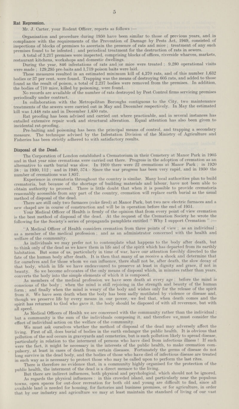 5 Rat Repression. Mr. J. Carter, your Rodent Officer, reports as follows:— Organisation and procedure during 1950 have been similar to those of previous years, and in compliance with the requirements of the Prevention of Damage by Pests Act, 1949, consisted of inspections of blocks of premises to ascertain the presence of rats and mice; treatment of any such premises found to be infested ; and periodical treatment for the destruction of rats in sewers. A total of 3,217 premises were inspected, comprising blocks of offices, riverside wharves, markets, restaurant kitchens, workshops and domestic dwellings. During the year, 846 infestations of rats and / or mice were treated; 9,280 operational visits were made ; 129,295 pre.baits and 1,719 poison baits were laid. These measures resulted in an estimated minimum kill of 4,370 rats, and of this number 1,632 bodies or 37 per cent, were found. Trapping was the means of destroying 605 rats, and added to those found as the result of poison, a total of 2,237 bodies were removed from the premises. In addition, the bodies of 710 mice, killed by poisoning, were found. No records are available of the number of rats destroyed by Pest Control firms servicing premises periodically under contract. In collaboration with the Metropolitan Boroughs contiguous to the City, two maintenance treatments of the sewers were carried out in May and December respectively. In May the estimated kill was 1,448 rats and in December 1,450 rats. Rat proofing has been advised and carried out where practicable, and in several instances has entailed extensive repair work and structural alteration. Equal attention has also been given to incidental rat-proofing. Pre-baiting and poisoning has been the principal means of control, and trapping a secondary measure. The technique advised by the Infestation Division of the Ministry of Agriculture and Fisheries has been strictly adhered to with satisfactory results. Disposal of the Dead. The Corporation of London established a Crematorium in their Cemetery at Manor Park in 1905 and in that year nine cremations were carried out there. Progress in the adoption of cremation as an alternative to earth burial was slow. In 1910 there were 22 cremations at Manor Park; in 1920 58; in 1930, 112; and in 1940, 574. Since the war progress has been very rapid, and in 1950 the number of cremations was 1,857. Experience in crematoria throughout the country is similar. Many local authorities plan to build crematoria, but because of the shortage of building materials and labour, have not been able to obtain authority to proceed. There is little doubt that when it is possible to provide crematoria reasonably accessible from any part of the country, cremation will replace earth burial as the usual method of disposal of the dead. There are still only two furnaces (coke fired) at Manor Park, but two new electric furnaces and a new chapel are in course of construction and will be in operation before the end of 1951. Your Medical Officer of Health is firmly of the opinion that from every point of view cremation is the best method of disposal of the dead. At the request of the Cremation Society he wrote the following for the Society's series of propaganda pamphlets entitled  Why I support Cremation:— A Medical Officer of Health considers cremation from three points of view; as an individual: as a member of the medical profession ; and as an administrator concerned with the health and welfare of the community. As individuals we may prefer not to contemplate what happens to the body after death, but to think only of the dead as we knew them in life and of the spirit which has departed from its earthly habitation. But some of us, particularly in time of war, have our attention forcibly directed to the fate of the human body after death. It is then that many of us receive a shock and determine that for ourselves and for those whom we can influence, there shall not be, after death, the slow decay of that body, which in life we have endeavoured to preserve at least in dignity and grace, if not in beauty. So we become advocates of the only means of disposal which, in minutes rather than years, converts the body into the simple elements of which it is composed. As members of the medical profession we have seen death at every age ; before the mind is conscious of the body ; when the mind is still rejoicing in the strength and beauty of the human form; and finally when the mind is weary of the body and wishes only for the release of the spirit from it. We have seen death when the body has been sadly mutilated by violence or disease and. though we preserve life by every means in our power, we feel that, when death comes and the spirit has returned to God who gave it, the body should be disposed of with all reverence, but with all speed. As Medical Officers of Health we are concerned with the community rather than the individual; but a community is the sum of the individuals composing it, and therefore we, must consider the effect of individual action on the welfare of the community. We must ask ourselves whether the method of disposal of the dead may adversely affect the living. First of all, does burial of bodies in the earth endanger the public health. It is obvious that pollution of the soil occurs in graveyards and cemeteries, but is such pollution likely to spread disease, particularly in relation to the interment of persons who have died from infectious illness? If such were the fact, it might be necessary in the interests of the public health, to make cremation com pulsory, at least in cases of death from certain diseases. Fortunately the germs of disease do not long survive in the dead body, and the bodies of those who have died of infectious disease are treated in such way as is necessary to protect those who may be called upon to perform the last rites. There is therefore no evidence that, in a community highly organised for the protection of the public health, the interment of the dead is a direct menace to the living. But there are indirect influences, both physical and psychological, which should not be ignored. As regards the physical influences : in this crowded island, and particularly near the populous towns, open spaces for out-door recreation for both old and young are difficult to find, since all available land is needed for housing, for factories and business premises, or for agriculture, in order that by our industry and agriculture we may at least maintain the standard of living of our vast