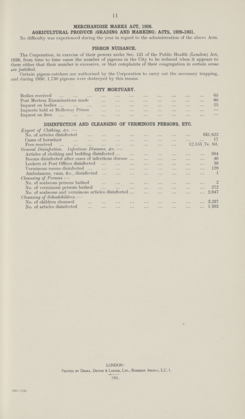 11 MERCHANDISE MARKS ACT, 1926. AGRICULTURAL PRODUCE (GRADING AND MARKING) ACTS, 1928-1931. No difficulty was experienced during the year in regard to the administration of the above Acts. PIGEON NUISANCE. The Corporation, in exercise of their powers under Sec. 121 of the Public Health (London) Act, 1936, from time to time cause the number of pigeons in the City to be reduced when it appears to them either that their number is excessive, or that complaints of their congregation in certain areas are justified. Certain pigeon-catchers are authorised by the Corporation to carry out the necessary trapping, and during 1950, 1,730 pigeons were destroyed by this means. CITY MORTUARY. Bodies received 65 Post Mortem Examinations made 60 Inquest on bodies 25 Inquests held at Holloway Prison — Inquest on fires DISINFECTION AND CLEANSING OF VERMINOUS PERSONS, ETC. Export of Clothing, &c.:— No. of articles disinfected 631,622 Cases of horsehair 17 Fees received £2,153 7s. 0d. General Disinfection. Infectious Diseases, &c.:— Articles of clothing and bedding disinfected 384 Rooms disinfected after cases of infectious disease 46 Lockers at Post Offices disinfected 39 Verminous rooms disinfected 128 Ambulances, vans, &c., disinfected 1 Cleansing of Persons:— No. of scabeous persons bathed 2 No. of verminous persons bathed 272 No. of scabeous and verminous articles disinfected 2,847 Cleansing of Schoolchildren:— No. of children cleansed 2,237 No. of articles disinfected 1.393 LONDON : Printed by Drake, Driver & Leaver, Ltd., Rosebery Avenuf, E.C. I. 1951. 100—7/51