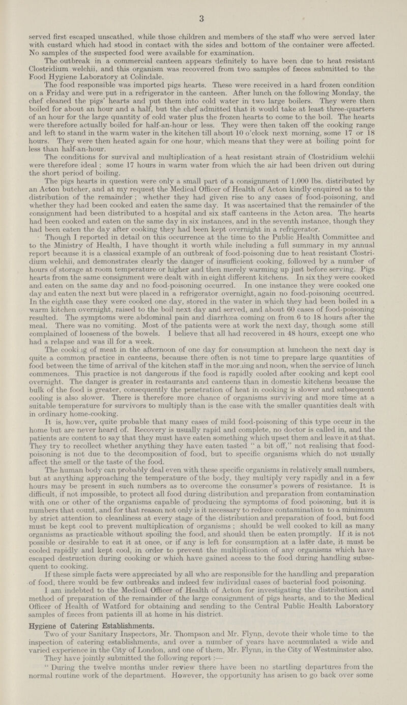 3 served first escaped unscathed, while those children and members of the staff who were served later with custard which had stood in contact with the sides and bottom of the container were affected. No samples of the suspected food were available for examination. The outbreak in a commercial canteen appears definitely to have been due to heat resistant Clostridium welchii, and this organism was recovered from two samples of faeces submitted to the Food Hygiene Laboratory at Colindale. The food responsible was imported pigs hearts. These were received in a hard frozen condition on a Friday and were put in a refrigerator in the canteen. After lunch on the following Monday, the chef cleaned the pigs' hearts and put them into cold water in two large boilers. They were then boiled for about an hour and a half, but the chef admitted that it would take at least three-quarters of an hour for the large quantity of cold water plus the frozen hearts to come to the boil. The hearts were therefore actually boiled for half-an-hour or less. They were then taken off the cooking range and left to stand in the warm water in the kitchen till about 10 o'clock next morning, some 17 or 18 hours. They were then heated again for one hour, which means that they were at boiling point for less than half-an-hour. The conditions for survival and multiplication of a heat resistant strain of Clostridium welchii were therefore ideal ; some 17 hours in warm water from which the air had been driven out during the short period of boiling. The pigs hearts in question were only a small part of a consignment of 1,000 lbs. distributed by an Acton butcher, and at my request the Medical Officer of Health of Acton kindly enquired as to the distribution of the remainder; whether they had given rise to any cases of food-poisoning, and whether they had been cooked and eaten the same day. It was ascertained that the remainder of the consignment had been distributed to a hospital and six staff canteens in the Acton area. The hearts had been cooked and eaten on the same day in six instances, and in the seventh instance, though they had been eaten the day after cooking they had been kept overnight in a refrigerator. Though I reported in detail on this occurrence at the time to the Public Health Committee and to the Ministry of Health, I have thought it worth while including a full summary in my annual report because it is a classical example of an outbreak of food-poisoning due to heat resistant Clostri dium welchii, and demonstrates clearly the danger of insufficient cooking, followed by a number of hours of storage at room temperature or higher and then merely warming up just before serving. Pigs hearts from the same consignment were dealt with in eight different kitchens. In six they were cooked and eaten on the same day and no food-poisoning occurred. In one instance they were cooked one day and eaten the next but were placed in a refrigerator overnight, again no food-poisoning occurred. In the eighth case they were cooked one day, stored in the water in which they had been boiled in a warm kitchen overnight, raised to the boil next day and served, and about 60 cases of food-poisoning resulted. The symptoms were abdominal pain and diarrhoea coming on from 6 to 18 hours after the meal. There was no vomiting. Most of the patients were at work the next day, though some still complained of looseness of the bowels. I believe that all had recovered in 48 hours, except one who had a relapse and was ill for a week. The cooking of meat in the afternoon of one day for consumption at luncheon the next day is quite a common practice in canteens, because there often is not time to prepare large quantities of food between the time of arrival of the kitchen staff in the morning and noon, when the service of lunch commences. This practice is not dangerous if the food is rapidly cooled after cooking and kept cool overnight. The danger is greater in restaurants and canteens than in domestic kitchens because the bulk of the food is greater, consequently the penetration of heat in cooking is slower and subsequent cooling is also slower. There is therefore more chance of organisms surviving and more time at a suitable temperature for survivors to multiply than is the case with the smaller quantities dealt with in ordinary home-cooking. It is, however, quite probable that many cases of mild food-poisoning of this type occur in the home but are never heard of. Recovery is usually rapid and complete, no doctor is called in, and the patients are content to say that they must have eaten something which upset them and leave it at that. They try to recollect whether anything they have eaten tasted a bit off, not realising that food poisoning is not due to the decomposition of food, but to specific organisms which do not usually affect the smell or the taste of the food. The human body can probably deal even with these specific organisms in relatively small numbers, but at anything approaching the temperature of the body, they multiply very rapidly and in a few hours may be present in such numbers as to overcome the consumer's powers of resistance. It is difficult, if not impossible, to protect all food during distribution and preparation from contamination with one or other of the organisms capable of producing the symptoms of food poisoning, but it is numbers that count, and for that reason not only is it necessary to reduce contamination to a minimum by strict attention to cleanliness at every stage of the distribution and preparation of food, but food must be kept cool to prevent multiplication of organisms ; should be well cooked to kill as many organisms as practicable without spoiling the food, and should then be eaten promptly. If it is not possible or desirable to eat it at once, or if any is left for consumption at a later date, it must be cooled rapidly and kept cool, in order to prevent the multiplication of any organisms which have escaped destruction during cooking or which have gained access to the food during handling subse quent to cooking. If these simple facts were appreciated by all who are responsible for the handling and preparation of food, there would be few outbreaks and indeed few individual cases of bacterial food poisoning. I am indebted to the Medical Officer of Health of Acton for investigating the distribution and method of preparation of the remainder of the large consignment of pigs hearts, and to the Medical Officer of Health of Watford for obtaining and sending to the Central Public Health Laboratory samples of faeces from patients ill at home in his district. Hygiene of Catering Establishments. Two of your Sanitary Inspectors, Mr. Thompson and Mr. Flynn, devote their whole time to the inspection of catering establishments, and over a number of years have accumulated a wide and varied experience in the City of London, and one of them, Mr. Flynn, in the City of Westminster also. They have jointly submitted the following report:— During the twelve months under review there have been no startling departures from the normal routine work of the department. However, the opportunity has arisen to go back over some