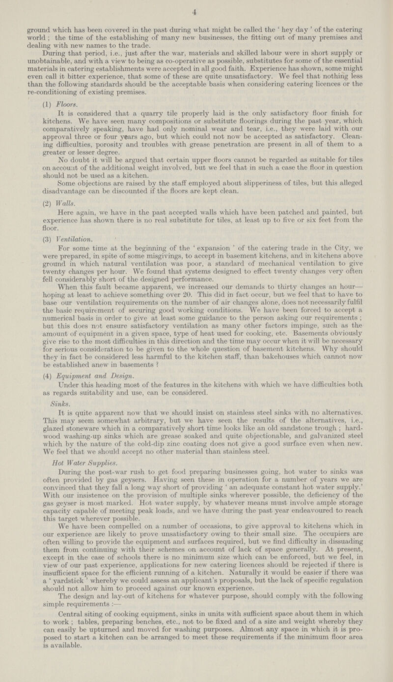 4 ground which has been covered in the past during what might be called the 'hey day' of the catering world; the time of the establishing of many new businesses, the fitting out of many premises and dealing with new names to the trade. During that period, i.e., just after the war, materials and skilled labour were in short supply or unobtainable, and with a view to being as co-operative as possible, substitutes for some of the essential materials in catering establishments were accepted in all good faith. Experience has shown, some might even call it bitter experience, that some of these are quite unsatisfactory. We feel that nothing less than the following standards should be the acceptable basis when considering catering licences or the re-conditioning of existing premises. (1) Floors. It is considered that a quarry tile properly laid is the only satisfactory floor finish for kitchens. We have seen many compositions or substitute floorings during the past year, which comparatively speaking, have had only nominal wear and tear, i.e., they were laid with our approval three or four years ago, but which could not now be accepted as satisfactory. Clean ing difficulties, porosity and troubles with grease penetration are present in all of them to a greater or lesser degree. No doubt it will be argued that certain upper floors cannot be regarded as suitable for tiles on account of the additional weight involved, but we feel that in such a case the floor in question should not be used as a kitchen. Some objections are raised by the staff employed about slipperiness of tiles, but this alleged disadvantage can be discounted if the floors are kept clean. (2) Walls. Here again, we have in the past accepted walls which have been patched and painted, but experience has shown there is no real substitute for tiles, at least up to five or six feet from the floor. (3) Ventilation. For some time at the beginning of the 'expansion' of the catering trade in the City, we were prepared, in spite of some misgivings, to accept in basement kitchens, and in kitchens above ground in which natural ventilation was poor, a standard of mechanical ventilation to give twenty changes per hour. We found that systems designed to effect twenty changes very often fell considerably short of the designed performance. When this fault became apparent, we increased our demands to thirty changes an hour— hoping at least to achieve something over 20. This did in fact occur, but we feel that to have to base our ventilation requirements on the number of air changes alone, does not necessarily fulfil the basic requirement of securing good working conditions. We have been forced to accept a numerical basis in order to give at least some guidance to the person asking our requirements; but this does not ensure satisfactory ventilation as many other factors impinge, such as the amount of equipment in a given space, type of heat used for cooking, etc. Basements obviously give rise to the most difficulties in this direction and the time may occur when it will be necessary for serious consideration to be given to the whole question of basement kitchens. Why should they in fact be considered less harmful to the kitchen staff, than bakehouses which cannot now be established anew in basements? (4) Equipment and Design. Under this heading most of the features in the kitchens with which we have difficulties both as regards suitability and use, can be considered. Sinks. It is quite apparent now that we should insist on stainless steel sinks with no alternatives. This may seem somewhat arbitrary, but we have seen the results of the alternatives, i.e., glazed stoneware which in a comparatively short time looks like an old sandstone trough; hard wood washing-up sinks which are grease soaked and quite objectionable, and galvanized steel which by the nature of the cold-dip zinc coating does not give a good surface even when new. We feel that we should accept no other material than stainless steel. Hot Water Supplies. During the post-war rush to get food preparing businesses going, hot water to sinks was often provided by gas geysers. Having seen these in operation for a number of years we are convinced that they fall a long way short of providing an adequate constant hot water supply.' With our insistence on the provision of multiple sinks wherever possible, the deficiency of the gas geyser is most marked. Hot water supply, by whatever means must involve ample storage capacity capable of meeting peak loads, and we have during the past year endeavoured to reach this target wherever possible. We have been compelled on a number of occasions, to give approval to kitchens which in our experience are likely to prove unsatisfactory owing to their small size. The occupiers are often willing to provide the equipment and surfaces required, but we find difficulty in dissuading them from continuing with their schemes on account of lack of space generally. At present, except in the case of schools there is no minimum size which can be enforced, but we feel, in view of our past experience, applications for new catering licences should be rejected if there is insufficient space for the efficient running of a kitchen. Naturally it would be easier if there was a ' yardstick ' whereby we could assess an applicant's proposals, but the lack of specific regulation should not allow him to proceed against our known experience. The design and lay-out of kitchens for whatever purpose, should comply with the following simple requirements:— Central siting of cooking equipment, sinks in units with sufficient space about them in which to work ; tables, preparing benches, etc., not to be fixed and of a size and weight whereby they can easily be upturned and moved for washing purposes. Almost any space in which it is pro posed to start a kitchen can be arranged to meet these requirements if the minimum floor area is available.