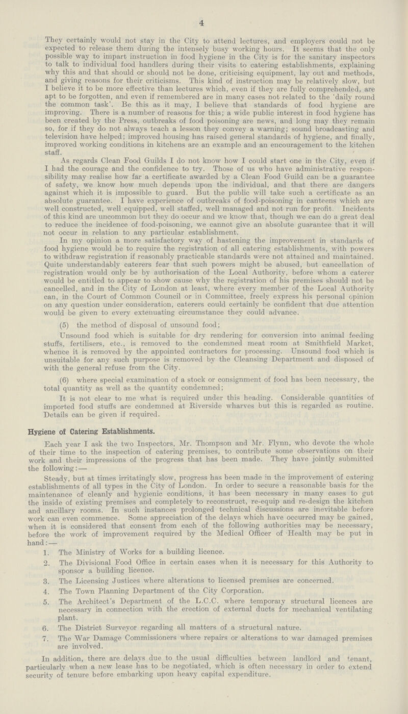 4 They certainly would not stay in the City to attend lectures, and employers could not be expected to release them during the intensely busy working hours. It seems that the only possible way to impart instruction in food hygiene in the City is for the sanitary inspectors to talk to individual food handlers during their visits to catering establishments, explaining why this and that should or should not be done, criticising equipment, lay out and methods, and giving reasons for their criticisms. This kind of instruction may be relatively slow, but I believe it to be more effective than lectures which, even if they are fully comprehended, are apt to be forgotten, and even if remembered are in many cases not related to the 'daily round the common task'. Be this as it may, I believe that standards of food hygiene are improving. There is a number of reasons for this; a wide public interest in food hygiene has been created by the Press, outbreaks of food poisoning are news, and long may they remain so, for if they do not always teach a lesson they convey a warning; sound broadcasting and television have helped; improved housing has raised general standards of hygiene, and finally, improved working conditions in kitchens are an example and an encouragement to the kitchen staff. As regards Clean Food Guilds I do not know how I could start one in the City, even if I had the courage and the confidence to try. Those of us who have administrative respon sibility may realise how far a certificate awarded by a Clean Food Guild can be a guarantee of safety, we know how much depends upon the individual, and that there are dangers against which it is impossible to guard. But the public will take such a certificate as an absolute guarantee. I have experience of outbreaks of food-poisoning in canteens which are well constructed, well equipped, well staffed, well managed and not run for profit Incidents of this kind are uncommon but they do occur and we know that, though we can do a great deal to reduce the incidence of food-poisoning, we cannot give an absolute guarantee that it will not occur in relation to any particular establishment. In my opinion a more satisfactory way of hastening the improvement in standards of food hygiene would be to require the registration of all catering establishments, with powers to withdraw registration if reasonably practicable standards were not attained and maintained. Quite understandably caterers fear that such powers might be abused, but cancellation of registration would only be by authorisation of the Local Authority, before whom a caterer would be entitled to appear to show cause why the registration of his premises should not be cancelled, and in the City of London at least, where every member of the Local Authority can, in the Court of Common Council or in Committee, freely express his personal opinion on any question under consideration, caterers could certainly be confident that due attention would be given to every extenuating circumstance they could advance. (5) the method of disposal of unsound food; Unsound food which is suitable for dry rendering for conversion into animal feeding stuffs, fertilisers, etc., is removed to the condemned meat room at Smithfield Market, whence it is removed by the appointed contractors for processing. Unsound food which is unsuitable for any such purpose is removed by the Cleansing Department and disposed of with the general refuse from the City. (6) where special examination of a stock or consignment of food has been necessary, the total quantity as well as the quantity condemned; It is not clear to me what is required under this heading. Considerable quantities of imported food stuffs are condemned at Riverside wharves but this is regarded as routine. Details can be given if required. Hygiene of Catering Establishments. Each year I ask the two Inspectors, Mr. Thompson and Mr. Flynn, who devote the whole of their time to the inspection of catering premises, to contribute some observations on then work and their impressions of the progress that has been made. They have jointly submitted the following: — Steady, but at times irritatingly slow, progress has been made in the improvement of catering establishments of all types in the City of London. In order to secure a reasonable basis for the maintenance of cleanly and hygienic conditions, it has been necessary in many cases to gut the inside of existing premises and completely to reconstruct, re-equip and re-design the kitchen and ancillary rooms. In such instances prolonged technical discussions are inevitable before work can even commence. Some appreciation of the delays which have occurred may be gained, when it is considered that consent from each of the following authorities may be necessary, before the work of improvement required by the Medical Officer of Health may be put in hand: — 1. The Ministry of Works for a building licence. 2. The Divisional Food Office in certain cases when it is necessary for this Authority to sponsor a building licence. 3. The Licensing Justices where alterations to licensed premises are concerned. 4. The Town Planning Department of the City Corporation. 5. The Architect's Department of the L.C.C. where temporary structural licences are necessary in connection with the erection of external ducts for mechanical ventilating plant. 6. The District Surveyor regarding all matters of a structural nature. 7. The War Damage Commissioners where repairs or alterations to war damaged premises are involved. In addition, there are delays due to the usual difficulties between landlord and tenant, particularly when a new lease has to be negotiated, which is often necessary in order to extend security of tenure before embarking upon heavy capital expenditure.