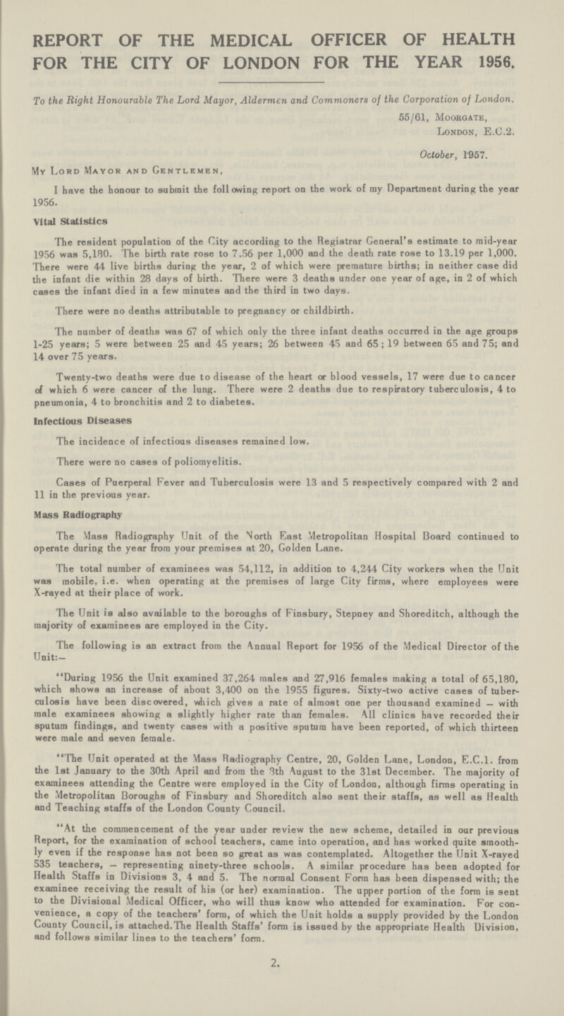 REPORT OF THE MEDICAL OFFICER OF HEALTH FOR THE CITY OF LONDON FOR THE YEAR 1956, To the Right Honourable The Lord Mayor, Aldermen and Commoners of the Corporation of London. 55/61, Moorgate, London, E.G.'2. October, 1'957. My Lord Mayor and Gentlemen, I have the honour to submit the following report on the work of ray Department during the year 1956. Vital Statistics The resident population of the City according to the Registrar General's estimate to mid-year 1956 was 5,180. The birth rate rose to 7.56 per 1,000 and the death rate rose to 13.19 per 1,000. There were 44 live births during the year, 2 of which were premature births; in neither case did the infant die within 28 days of birth. There were 3 deaths under one year of age, in 2 of which cases the infant died in a few minutes and the third in two days. There were no deaths attributable to pregnancy or childbirth. The number of deaths was 67 of which only the three infant deaths occurred in the age groups 1-25 years; 5 were between 25 and 45 years; 26 between 45 and 65; 19 between 65 and 75; and 14 over 75 years. Twenty-two deaths were due to disease of the heart or blood vessels, 17 were due to cancer of which 6 were cancer of the lung. There were 2 deaths due to respiratory tuberculosis, 4 to pneumonia, 4 to bronchitis and 2 to diabetes. Infectious Diseases The incidence of infectious diseases remained low. There were no cases of poliomyelitis. Cases of Puerperal Fever and Tuberculosis were 13 and 5 respectively compared with 2 and 11 in the previous year. Mass Radiography The Mass Radiography Unit of the \orth East Metropolitan Hospital Board continued to operate during the year from your premises at 20, Golden Lane. The total number of examinees was 54,112, in addition to 4,244 City workers when the Unit was mobile, i.e. when operating at the premises of large City firms, where employees were X-rayed at their place of work. The Unit is also available to the boroughs of Finsbury, Stepney and Shoreditch, although the majority of examinees are employed in the City. The following is an extract from the Annual Report for 1956 of the Medical Director of the Unit:— During 1956 the Unit examined 37,264 males and 27,916 females making a total of 65,180, which shows an increase of about 3,400 on the 1955 figures. Sixty-two active cases of tuber culosis have been discovered, which gives a rate of almost one per thousand examined — with male examinees showing a slightly higher rate than females. All clinics have recorded their sputum findings, and twenty cases with a positive sputum have been reported, of which thirteen were male and seven female. The Unit operated at the Mass Radiography Centre, 20, Golden Lane, London, E.C.I, from the 1st January to the 30th April and from the 8th August to the 31st December. The majority of examinees attending the Centre were employed in the City of London, although firms operating in the Metropolitan Boroughs of Finsbury and Shoreditch also sent their staffs, as well as Health and Teaching staffs of the London County Council. At the commencement of the year under review the new scheme, detailed in our previous Report, for the examination of school teachers, came into operation, and has worked quite smooth ly even if the response has not been so great as was contemplated. Altogether the Unit X-rayed 535 teachers, — representing ninety-three schools. A similar procedure has been adopted for Health Staffs in Divisions 3, 4 and 5. The normal Consent Form has been dispensed with; the examinee receiving the result of his (or her) examination. The upper portion of the form is sent to the Divisional Medical Officer, who will thus know who attended for examination. For con venience, a copy of the teachers' form, of which the Unit holds a supply provided by the London County Council, is attached.The Health Staffs' form is issued by the appropriate Health Division, and follows similar lines to the teachers' form. 2.