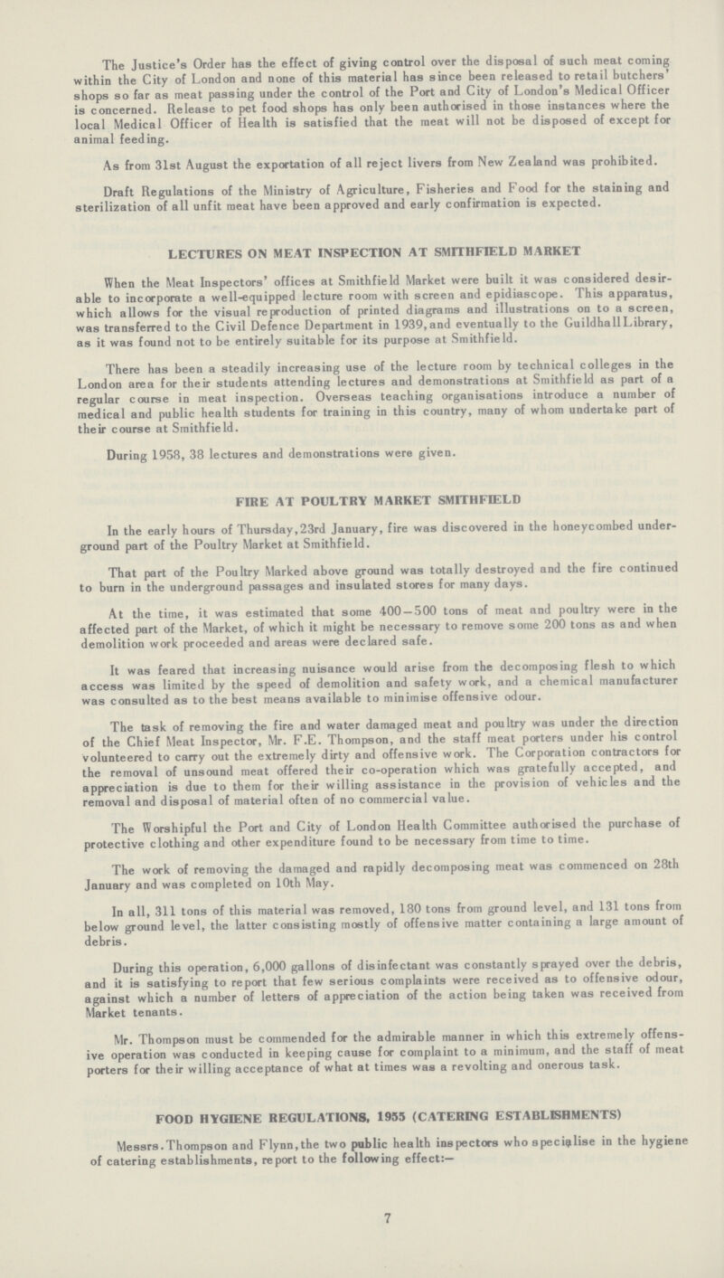 The Justice's Order has the effect of giving control over the disposal of such meat coming within the City of London and none of this material has since been released to retail butchers' shops so far as meat passing under the control of the Port and City of London's Medical Officer is concerned. Release to pet food shops has only been authorised in those instances where the local Medical Officer of Health is satisfied that the meat will not be disposed of except for animal feeding. As from 31st August the exportation of all reject livers from New Zealand was prohibited. Draft Regulations of the Ministry of Agriculture, Fisheries and Food for the staining and sterilization of all unfit meat have been approved and early confirmation is expected. LECTURES ON MEAT INSPECTION AT SMITHFIELD MARKET When the Meat Inspectors' offices at Smithfield Market were built it was considered desir able to incorporate a well-equipped lecture room with screen and epidiascope. This apparatus, which allows for the visual reproduction of printed diagrams and illustrations on to a screen, was transferred to the Civil Defence Department in 1939, and eventually to the Guildhall Library, as it was found not to be entirely suitable for its purpose at Smithfield. There has been a steadily increasing use of the lecture room by technical colleges in the London area for their students attending lectures and demonstrations at Smithfield as part of a regular course in meat inspection. Overseas teaching organisations introduce a number of medical and public health students for training in this country, many of whom undertake part of their course at Smithfield. During 1958, 38 lectures and demonstrations were given. FIRE AT POULTRY MARKET SMITHFIELD In the early hours of Thursday,23rd January, fire was discovered in the honeycombed under ground part of the Poultry Market at Smithfield. That part of the Poultry Marked above ground was totally destroyed and the fire continued to burn in the underground passages and insulated stores for many days. At the time, it was estimated that some 400 — 500 tons of meat and poultry were in the affected part of the Market, of which it might be necessary to remove some 200 tons as and when demolition work proceeded and areas were declared safe. It was feared that increasing nuisance would arise from the decomposing flesh to which access was limited by the speed of demolition and safety work, and a chemical manufacturer was consulted as to the best means available to minimise offensive odour. The task of removing the fire and water damaged meat and poultry was under the direction of the Chief Meat Inspector, Mr. F.E. Thompson, and the staff meat porters under his control volunteered to carry out the extremely dirty and offensive work. The Corporation contractors for the removal of unsound meat offered their co-operation which was gratefully accepted, and appreciation is due to them for their willing assistance in the provision of vehicles and the removal and disposal of material often of no commercial value. The Worshipful the Port and City of London Health Committee authorised the purchase of protective clothing and other expenditure found to be necessary from time to time. The work of removing the damaged and rapidly decomposing meat was commenced on 28th January and was completed on 10th May. In all, 311 tons of this material was removed, 180 tons from ground level, and 131 tons from below ground level, the latter consisting mostly of offensive matter containing a large amount of debris. During this operation, 6,000 gallons of disinfectant was constantly sprayed over the debris, and it is satisfying to report that few serious complaints were received as to offensive odour, against which a number of letters of appreciation of the action being taken was received from Market tenants. Mr. Thompson must be commended for the admirable manner in which this extremely offens ive operation was conducted in keeping cause for complaint to a minimum, and the staff of meat porters for their willing acceptance of what at times was a revolting and onerous task. FOOD HYGIENE REGULATIONS, 1955 (CATERING ESTABLISHMENTS) Messrs.Thompson and Flynn,the two public health inspectors who specialise in the hygiene of catering establishments, report to the following effect:—
