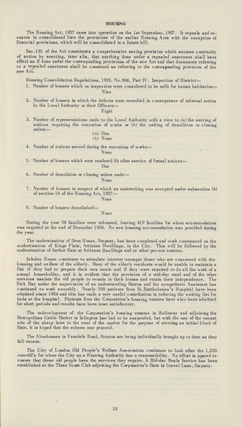 HOUSING The Housing Act, 1957 came into operation on the 1st September, 1957. It repeals and re enacts in consolidated form the provisions of the earlier Housing Acts with the exception of financial provisions, which will be consolidated in a future bill. Sec.191 of the Act constitutes a comprehensive saving provision which secures continuity of action by enacting, inter alia, that anything done under a repealed enactment shall have effect as if done under the corresponding provisions of the new Act and that documents referring to a repealed enactment shall be construed as referring to the corresponding provision of the new Act. Housing Consolidation Regulations, 1925, No.866, Part IV. Inspection of District:— 1. Number of houses which on inspection were considered to be unfit for human habitation:— Nine 2. Number of houses in which the defects were remedied in consequence of informal action by the Local Authority or their Officers:— Eight 3. Number of representations made to the Local Authority with a view to (a) the serving of notices requiring the execution of works or (b) the making of demolition or closing orders:— (a) One (b) None 4. Number of notices served during the execution of works:— None None 5. Number of houses which were rendered fit after service of formal notices:— One 6. Number of demolition or closing orders made:— None 7. Number of houses in respect of which an undertaking was accepted under subsection (4) of section 16 of the Housing Act, 1957:— None 8. Number of houses demolished:— None During the year 58 families were rehoused, leaving 419 families for whom accommodation was required at the end of December 1958. No new housing accommodation was provided during the year. The modernisation of Dron House, Stepney, has been completed and work commenced on the modernisation of Kings Flats, Artizans Dwellings, in the City. This will be followed by the modernisation of further flats at Artizans Dwellings and at other pre-war estates. Isleden House continues to stimulate interest amongst those who are concerned with the housing and welfare of the elderly. Many of the elderly residents would be unable to maintain a flat if they had to prepare their own meals and if they were required to do all the work of a normal householder, and it is evident that the provision of a mid-day meal and of the other services assists the old people to remain in their homes and retain their independence. The Sick Bay under the supervision of an understanding Matron and her sympathetic Assistant has continued to work smoothly. Nearly 500 patients from St.Bartholomew's Hospital have been admitted since 1954 and this has made a very useful contribution in reducing the waiting list for beds at the hospital. Patients from the Corporation's housing estates have also been admitted for short periods and results have been most satisfactory. The redevelopment of the Corporation's housing estates in Holloway and adjoining the Metropolitan Cattle Market in Islington has had to be suspended, but with the use of the vacant site of the sheep lairs to the west of the market for the purpose of erecting an initial block of flats, it is hoped that the scheme may proceed. The Almshouses in Ferndale Road, Brixton are being individually brought up to date as they fall vacant. The City of London Old People's Welfare Association continues to look after the 1,350 over-60's for whom the City as a Housing Authority has a responsibility. No effort is spared to ensure that these old people have the services they require. A Mid-day Meals Service has been established at the Three Score Club adjoining the Corporation's flats in Gravel Lane, Stepney. 10