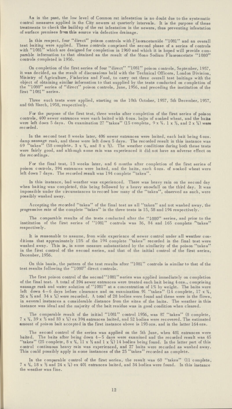 As in the past, the low level of Common rat infestation is no doubt due to the systematic control measures applied in the City sewers at quarterly intervals. It is the purpose of these treatments to check the buildup of the rat infestation in the sewers, thus preventing infestation of surface premises from this source via defective drainage. In this respect, four direct poison controls with Fluoracetamide 1081 and an overall test baiting were applied. These controls comprised the second phase of a series of controls with 1081 which are designed for completion in 1960 and which it is hoped will provide com parable information to that obtained as the result of the Mono Sodium Fluoroacetate 1080 controls completed in 1956. On completion of the first series of four direct 1081 poison controls, September, 1957, it was decided, as the result of discussions held with the Technical Officers, London Division, Ministry of Agriculture, Fisheries and Food, to carry out three overall test baitings with the object of obtaining similar information to that supplied by the tests conducted on completion of the 1080 series of direct poison controls, June, 1956, and preceding the institution of the first 1081 series. Three such tests were applied, starting on the 10th October, 1957 , 5th December, 1957, and 6th March, 1958, respectively. For the purpose of the first test, three weeks after completion of the first series of poison controls, 400 sewer entrances were each baited with 4ozs. baits of soaked wheat, and the baits were left down 5 days. On examination 27 takes (15 complete, 9 x ¾, 1 x ½, and 2 x ¼) were recorded. In the second test 8 weeks later, 406 sewer entrances were baited, each bait being 4 ozs. damp sausage rusk, and these were left down 5 days. The recorded result in this instance was 69 takes (58 complete, 3 x and 8 x ½). The weather conditions during both these tests were fairly good, and although some rain was experienced it did not have an adverse effect on the recordings. For the final test, 13 weeks later, and 6 months after completion of the first series of poison controls, 394 entrances were baited, and the baits, each 4ozs. of soaked wheat were left down 7 days. The recorded result was 194 complete takes. In this instance, bad weather was experienced. There was heavy rain on the second day when baiting was completed, this being followed by a heavy snowfall on the third day. It was impossible under the circumstances to record how many of the takes, observed as such, were possibly washed away. Accepting the recorded takes of the final test as all taken and not washed away, the progressive rate of the complete takes in the three tests is 15, 58 and 194 respectively. The comparable results of the tests conducted after the 1080 series, and prior to the institution of the first series of 1081 controls was 36, 84 and 165 complete takes respectively. It is reasonable to assume, from wide experience of sewer control under all weather con ditions that approximately 15% of the 194 complete takes recorded in the final test were washed away. This is, in some measure substantiated by the similarity of the poison takes in the first control of the second series, and that of the initial control of the first series, December, 1956. On this basis, the pattern of the test results after 1081 controls is similar to that of the test results following the 1080 direct controls. The first poison control of the second 1081 series was applied immediately on completion of the final test. A total of 394 sewer entrances were treated each bait being 4ozs., comprising sausage rusk and water solution of 1081 at a concentration of 1% by weight. The baits were left down 4 — 6 days before clearance and on examination 91 takes (14 complete, 17 x ¾ 26 x ½ and 34 x ¼) were recorded. A total of 28 bodies were found and these were in the flows, in several instances a considerable distance from the sites of the baits. The weather in this instance was ideal and the majority of the bait residue was in good condition when cleared. The comparable result of the initial 1081 control 1956, was 87 takes (8 complete, 7 x 39 x ½ and 33 x ¼) ex 394 entrances baited, and 52 bodies were recovered. The estimated amount of poison bait accepted in the first instance above is 193 ozs. and in the latter 164 ozs. The second control of the series was applied on the 5th June, when 401 entrances were baited. The baits after being down 4 — 5 days were examined and the recorded result was 45 takes (25 complete, 8 x ¾ 11 x ½ and 1 x ¼) 14 bodies being found. In the latter part of this control continuous heavy rain was experienced, and 27 baits were recorded as washed away. This could possibly apply in some instances of the 25 takes recorded as complete. In the comparable control of the first series, the result was 60 takes (11 complete, 7 x ¾ 18 x ½ and 24 x ¼) ex 401 entrances baited, and 34 bodies were found. In this instance the weather was fine. 12