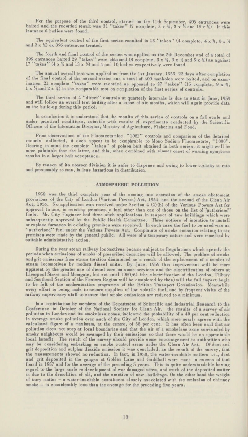 For the purpose of the third control, started on the 11th September, 406 entrances were baited and the recorded result was 31 takes (7 complete, 5 x ¾, 3 x ½ and 16 x ¼). In this instance 6 bodies were found. The equivalent control of the first series resulted in 18 takes (4 complete, 4 x ¾, 8 x ½ and 2 x ¼) ex 396 entrances treated. The fourth and final control of the series was applied on the 5th December and of a total of 399 entrances baited 29 takes were obtained (8 complete, 3 x ¾, 9 x ½ and 9 x ¼) as against 17 takes (4 x ¾ and 13 x ½) and 4 and 10 bodies respectively were found. The annual overall test was applied as from the 1st January, 1959, 22 days after completion of the final control of the second series and a total of 400 manholes were baited, and on exam ination 21 complete takes were recorded as opposed to 27 takes (15 complete, 9 x ¾, 1 x ½ and 2 x ¼) in the comparable test on completion of the first series of Controls. The third series of 4 direct controls at quarterly intervals is due to start in June, 1959 and will follow an overall test baiting after a lapse of six months, which will again provide data on the build-up during this period. In conclusion it is understood that the results of this series of controls on a full scale and under practical conditions, coincide with results of experiments conducted by the Scientific Officers of the Infestation Division, Ministry of Agriculture, Fisheries and F'ood. From observations of the Fluoracetamide, 1.081 controls and comparison of the detailed records collected, it does appear to be comparable to Mono Sodium Fluoracetate, 1080. Bearing in mind the complete takes of poison bait obtained in both series, it might well be more palatable than the latter, and this, when combined with slower onset of warning symptoms results in a larger bait acceptance. By reason of its coarser division it is safer to dispense and owing to lower toxicity to rats and presumably to man, is less hazardous in distribution. ATMOSPHERIC POLLUTION 1958 was the third complete year of the coming into operation of the smoke abatement provisions of the City of London (Various Powers) Act, 1954, and the second of the Clean Air Act, 1956. No application was received under Section 4 (2)(b) of the Various Powers Act for approval to use, in existing premises, a fuel other than one of those on the list of authorised fuels. Mr. City Engineer had three such applications in respect of new buildings which were subsequently approved by the Public Health Committee. Three notices of intention to install or replace furnaces in existing premises were received. In each case the fuel to be used was an authorised fuel under the Various Powers Act. Complaints of smoke emission relating to six premises were made by the general public. All were of a temporary nature and were remedied by suitable administrative action. During the year steam railway locomotives became subject to Regulations which specify the periods when emissions of smoke of prescribed densities will be allowed. The problem of smoke and grit emissions from steam traction diminished as a result of the replacement of a number of steam locomotives by modern diesel units. By June, 1959 this improvement will be more apparent by the greater use of diesel cars on some services and the electrification of others at Liverpool Street and Moorgate, but not until 1960/61 (the electrification of the London, Tilbury and Southend Section of the Eastern Region will be completed by then) will the full impact begin to be felt of the modernisation programme of the British Transport Commission. Meanwhile every effort is being made to secure supplies of low volatile fuel, and by frequent visits of the railway supervisory staff to ensure that smoke emissions are reduced to a minimum. In a contribution by members of the Department of Scientific and Industrial Research to the Conference in October of the National Society for Clean Air, the results of a survey of air pollution in London and its smokeless zones, indicated the probability of a 40 per cent reduction in average smoke pollution over much of the City of London, which more nearly agrees with the calculated figure of a maximum, at the centre, of 58 per cent. It has often been said that air pollution does not stop at local boundaries and that the air of a smokeless zone surrounded by smoky neighbours would be swamped by their emissions so that there would be no appreciable local benefit. The result of the survey should provide some encouragement to authorities who may be considering embarking on smoke control areas under the Clean Air Act. Of dust and grit deposition and sulphur dioxide emission it was concluded, as the result of the survey, that the measurements showed no reduction. In fact, in 1958, the water-insoluble matters i.e., dust and grit deposited in the gauges at Golden Lane and Guildhall were much in excess of that found in 1957 and for the average of the preceding 5 years. This is quite understandable having regard to the large scale re-development of war damaged sites, and much of the deposited matter is due to the demolition of old, and the erection of new , buildings. On the other hand the weight of tarry matter — a water-insoluble constituent closely associated with the emission of chimney smoke — is considerably less than the average for the preceding five years. 13
