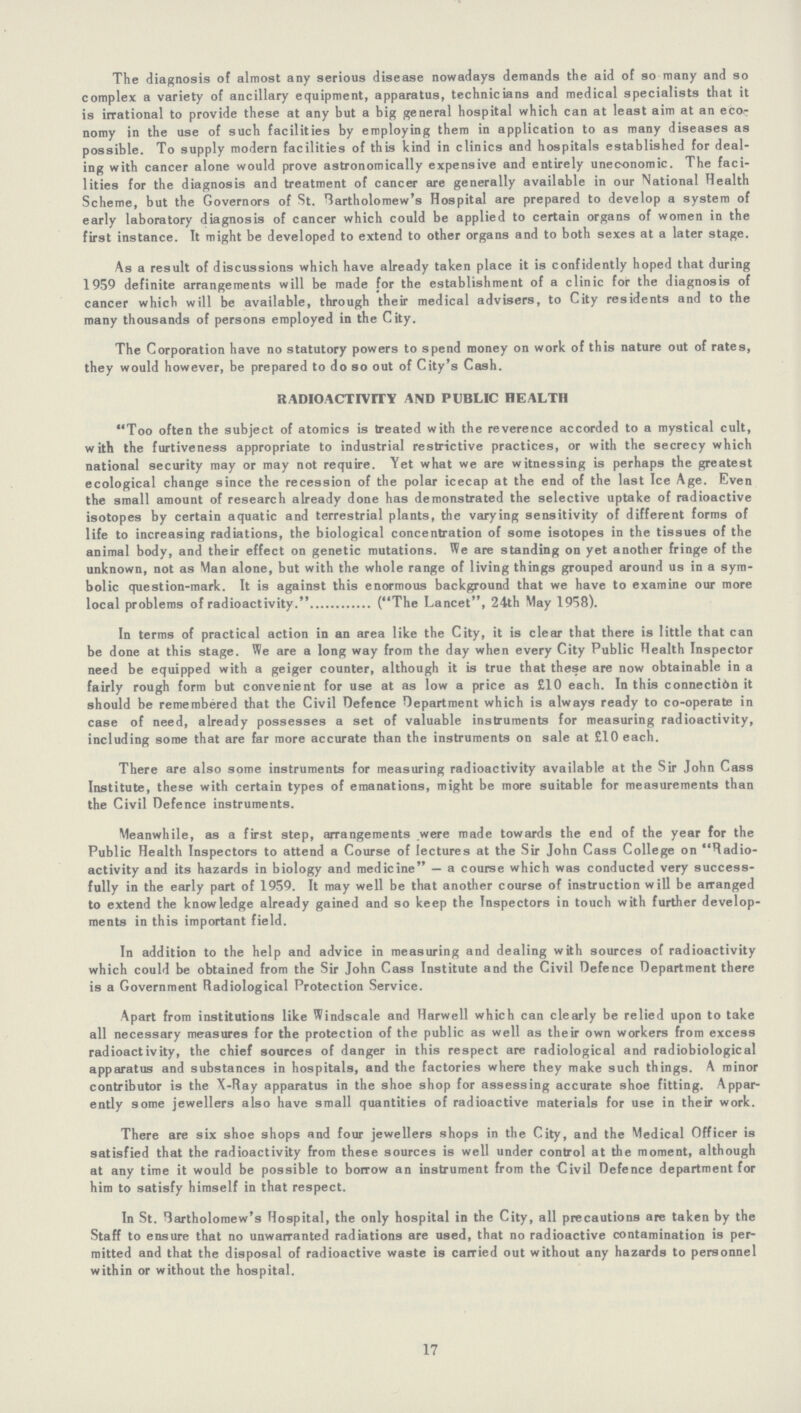 The diagnosis of almost any serious disease nowadays demands the aid of so many and so complex a variety of ancillary equipment, apparatus, technicians and medical specialists that it is irrational to provide these at any but a big general hospital which can at least aim at an eco nomy in the use of such facilities by employing them in application to as many diseases as possible. To supply modern facilities of this kind in clinics and hospitals established for deal ing with cancer alone would prove astronomically expensive and entirely uneconomic. The faci lities for the diagnosis and treatment of cancer are generally available in our National Health Scheme, but the Governors of St. Bartholomew's Hospital are prepared to develop a system of early laboratory diagnosis of cancer which could be applied to certain organs of women in the first instance. It might be developed to extend to other organs and to both sexes at a later stage. As a result of discussions which have already taken place it is confidently hoped that during 1959 definite arrangements will be made for the establishment of a clinic for the diagnosis of cancer which will be available, through their medical advisers, to City residents and to the many thousands of persons employed in the City. The Corporation have no statutory powers to spend money on work of this nature out of rates, they would however, be prepared to do so out of City's Cash. RADIOACTIVITY AND PUBLIC HEALTH Too often the subject of atomics is treated with the reverence accorded to a mystical cult, with the furtiveness appropriate to industrial restrictive practices, or with the secrecy which national security may or may not require. Yet what we are witnessing is perhaps the greatest ecological change since the recession of the polar icecap at the end of the last Ice Age. Even the small amount of research already done has demonstrated the selective uptake of radioactive isotopes by certain aquatic and terrestrial plants, the varying sensitivity of different forms of life to increasing radiations, the biological concentration of some isotopes in the tissues of the animal body, and their effect on genetic mutations. We are standing on yet another fringe of the unknown, not as Man alone, but with the whole range of living things grouped around us in a sym bolic question-mark. It is against this enormous background that we have to examine our more local problems of radioactivity. (The Lancet, 24th May 1958). In terms of practical action in an area like the City, it is clear that there is little that can be done at this stage. We are a long way from the day when every City Public Health Inspector need be equipped with a geiger counter, although it is true that these are now obtainable in a fairly rough form but convenient for use at as low a price as £10 each. In this connectidn it should be remembered that the Civil Defence Department which is always ready to co-operate in case of need, already possesses a set of valuable instruments for measuring radioactivity, including some that are far more accurate than the instruments on sale at £10 each. There are also some instruments for measuring radioactivity available at the Sir John Cass Institute, these with certain types of emanations, might be more suitable for measurements than the Civil Defence instruments. Meanwhile, as a first step, arrangements were made towards the end of the year for the Public Health Inspectors to attend a Course of lectures at the Sir John Cass College on Radio activity and its hazards in biology and medicine — a course which was conducted very success fully in the early part of 1959. It may well be that another course of instruction will be arranged to extend the knowledge already gained and so keep the Inspectors in touch with further develop ments in this important field. In addition to the help and advice in measuring and dealing with sources of radioactivity which could be obtained from the Sir John Cass Institute and the Civil Defence Department there is a Government Radiological Protection Service. Apart from institutions like Windscale and Harwell which can clearly be relied upon to take all necessary measures for the protection of the public as well as their own workers from excess radioactivity, the chief sources of danger in this respect are radiological and radiobiological apparatus and substances in hospitals, and the factories where they make such things. A minor contributor is the X-Ray apparatus in the shoe shop for assessing accurate shoe fitting. Appar ently some jewellers also have small quantities of radioactive materials for use in their work. There are six shoe shops and four jewellers shops in the City, and the Medical Officer is satisfied that the radioactivity from these sources is well under control at the moment, although at any time it would be possible to borrow an instrument from the Civil Defence department for him to satisfy himself in that respect. In St. Bartholomew's Hospital, the only hospital in the City, all precautions are taken by the Staff to ensure that no unwarranted radiations are used, that no radioactive contamination is per mitted and that the disposal of radioactive waste is carried out without any hazards to personnel within or without the hospital. 17