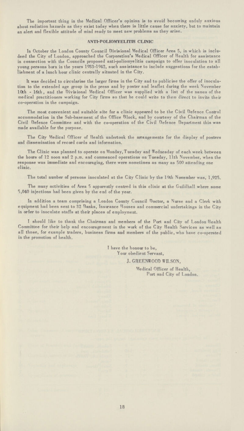 The important thing in the Medical Officer's opinion is to avoid becoming unduly anxious about radiation hazards as they exist today when there is little cause for anxiety, but to maintain an alert and flexible attitude of mind ready to meet new problems as they arise. ANTI-POLIOMYELITIS CLINIC In October the London County Council Divisional Medical Officer Area 5, in which is inclu deed the City of London, approached the Corporation's Medical Officer of Health for assistance in connection with the Councils proposed anti-poliomyelitis campaign to offer inoculation to all young persons born in the years 1933-1942, such assistance to include suggestions for the estab lishment of a lunch hour clinic centrally situated in the City. It was decided to circularise the larger firms in the City and to publicise the offer of inocula tion to the extended age group in the press and by poster and leaflet during the week November 10th - 16th, and the Divisional Medical Officer was supplied with a list of the names of the medical practitioners working for City firms so that he could write to them direct to invite their co-operation in the campaign. The most convenient and suitable site for a clinic appeared to be the Civil Defence Control accommodation in the Sub-basement of the Office Block, and by courtesy of the Chairman of the Civil Defence Committee and with the co-operation of the Civil Defence Department this was made available for the purpose. The City Medical Officer of Health undertook the arrangements for the display of posters and dissemination of record cards and information. The Clinic was planned to operate on Monday,Tuesday and Wednesday of each week between the hours of 12 noon and 2 p.m. and commenced operations on Tuesday, 11th November, when the response was immediate and encouraging, there were sometimes as many as 500 attending one clinic. The total number of persons inoculated at the City Clinic by the 19th November was, 1,925. The many activities of Area 5 apparently centred in this clinic at the Guildhall where some 5,040 injections had been given by the end of the year. In addition a team comprising a London County Council Doctor, a Nurse and a Clerk with equipment had been sent to 32 Hanks, Insurance Houses and commercial undertakings in the City in order to inoculate staffs at their places of employment. I should like to thank the Chairman and members of the Port and City of London Health Committee for their help and encouragement in the work of the City Health Services as well as all those, for example traders, business firms and members of the public, who have co-operated in the promotion of health. I have the honour to be, Your obedient Servant, J. GREENWOOD WILSON, Medical Officer of Health, Port and City of London.