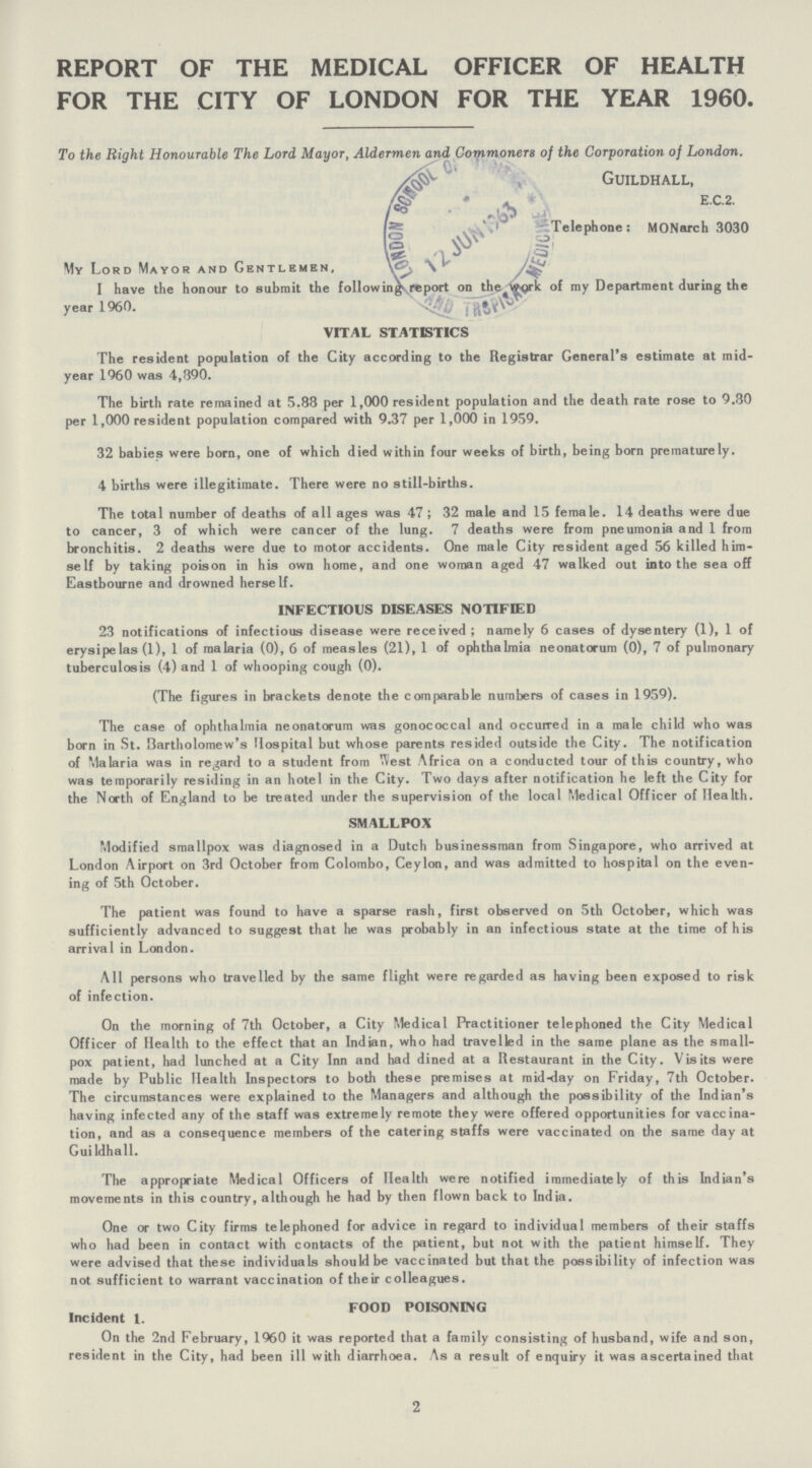REPORT OF THE MEDICAL OFFICER OF HEALTH FOR THE CITY OF LONDON FOR THE YEAR 1960. To the Right Honourable The Lord Mayor, Aldermen and Commoners of the Corporation of London. Guildhall, E.C.2. Telephone: MONarch 3030 My Lord Mayor and Gentlemen, I have the honour to submit the following report on the work of my Department during the year 1960. VITAL STATISTICS The resident population of the City according to the Registrar General's estimate at mid year 1960 was 4,390. The birth rate remained at 5.88 per 1,000 resident population and the death rate rose to 9.80 per 1,000 resident population compared with 9.37 per 1,000 in 1959. 32 babies were born, one of which died within four weeks of birth, being born prematurely. 4 births were illegitimate. There were no still-births. The total number of deaths of all ages was 47; 32 male and 15 female. 14 deaths were due to cancer, 3 of which were cancer of the lung. 7 deaths were from pneumonia and 1 from bronchitis. 2 deaths were due to motor accidents. One male City resident aged 56 killed him self by taking poison in his own home, and one woman aged 47 walked out into the sea off Eastbourne and drowned herself. INFECTIOUS DISEASES NOTIFIED 23 notifications of infectious disease were received; namely 6 cases of dysentery (1), 1 of erysipelas (1), 1 of malaria (0), 6 of measles (21), 1 of ophthalmia neonatorum (0), 7 of pulmonary tuberculosis (4) and 1 of whooping cough (0). (The figures in brackets denote the comparable numbers of cases in 1959). The case of ophthalmia neonatorum was gonococcal and occurred in a male child who was born in St. Bartholomew's Hospital but whose parents resided outside the City. The notification of Malaria was in regard to a student from West Africa on a conducted tour of this country, who was temporarily residing in an hotel in the City. Two days after notification he left the City for the North of England to be treated under the supervision of the local Medical Officer of Health. SMALLPOX Modified smallpox was diagnosed in a Dutch businessman from Singapore, who arrived at London Airport on 3rd October from Colombo, Ceylon, and was admitted to hospital on the even ing of 5th October. The patient was found to have a sparse rash, first observed on 5th October, which was sufficiently advanced to suggest that he was probably in an infectious state at the time of his arrival in London. All persons who travelled by the same flight were regarded as having been exposed to risk of infection. On the morning of 7th October, a City Medical Practitioner telephoned the City Medical Officer of Health to the effect that an Indian, who had travelled in the same plane as the small pox patient, had lunched at a City Inn and had dined at a Restaurant in the City. Visits were made by Public Health Inspectors to both these premises at mid-day on Friday, 7th October. The circumstances were explained to the Managers and although the possibility of the Indian's having infected any of the staff was extremely remote they were offered opportunities for vaccina tion, and as a consequence members of the catering staffs were vaccinated on the same day at Guildhall. The appropriate Medical Officers of Health were notified immediately of this Indian's movements in this country, although he had by then flown back to India. One or two City firms telephoned for advice in regard to individual members of their staffs who had been in contact with contacts of the patient, but not with the patient himself. They were advised that these individuals should be vaccinated but that the possibility of infection was not sufficient to warrant vaccination of their colleagues. FOOD POISONING Incident 1. On the 2nd February, I960 it was reported that a family consisting of husband, wife and son, resident in the City, had been ill with diarrhoea. As a result of enquiry it was ascertained that 2