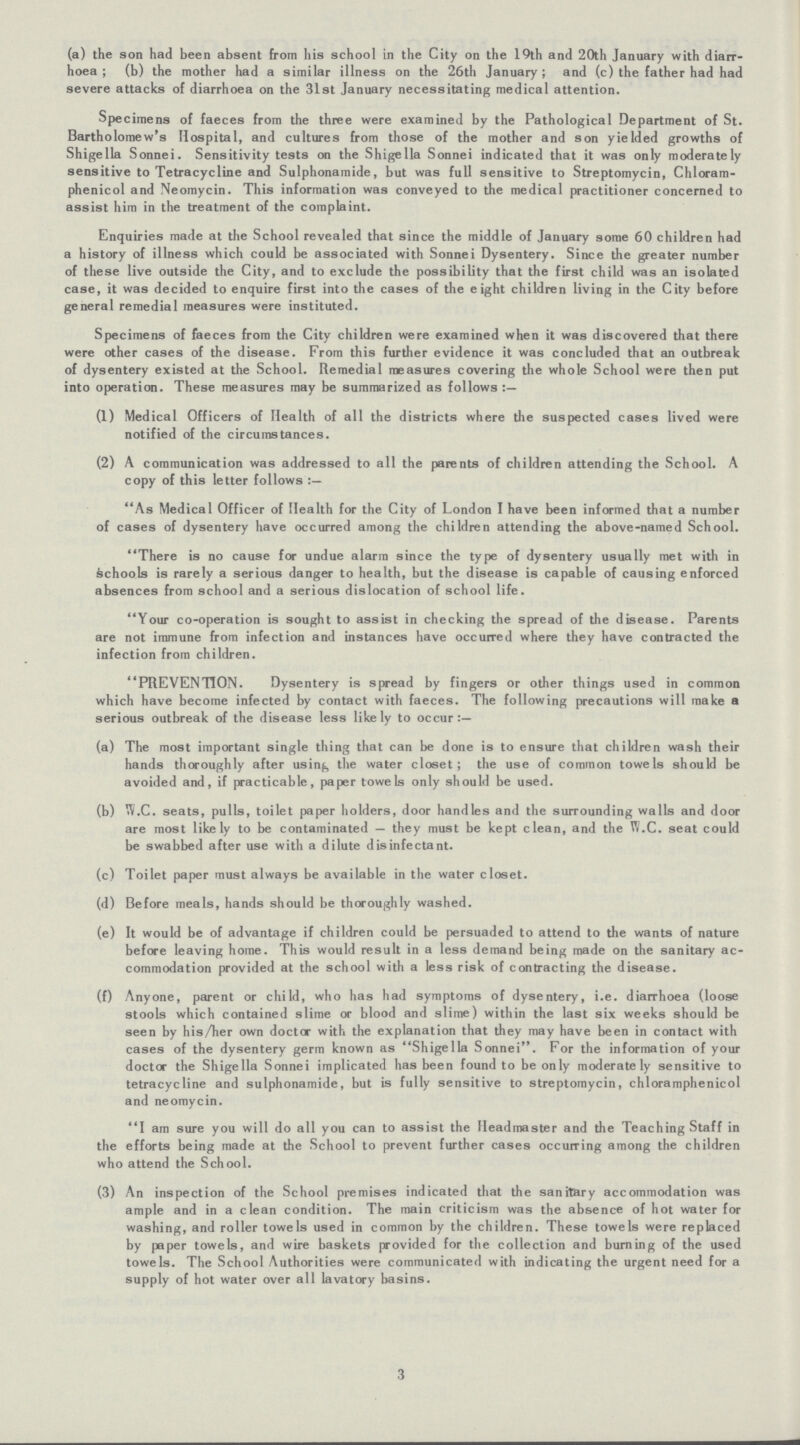 (a) the son had been absent from his school in the City on the 19th and 20th January with diarr hoea; (b) the mother had a similar illness on the 26th January; and (c) the father had had severe attacks of diarrhoea on the 31st January necessitating medical attention. Specimens of faeces from the three were examined by the Pathological Department of St. Bartholomew's Hospital, and cultures from those of the mother and son yielded growths of Shigella Sonnei. Sensitivity tests on the Shigella Sonnei indicated that it was only moderately sensitive to Tetracycline and Sulphonamide, but was full sensitive to Streptomycin, Chloram phenicol and Neomycin. This information was conveyed to the medical practitioner concerned to assist him in the treatment of the complaint. Enquiries made at the School revealed that since the middle of January some 60 children had a history of illness which could be associated with Sonnei Dysentery. Since the greater number of these live outside the City, and to exclude the possibility that the first child was an isolated case, it was decided to enquire first into the cases of the eight children living in the City before general remedial measures were instituted. Specimens of faeces from the City children were examined when it was discovered that there were other cases of the disease. From this further evidence it was concluded that an outbreak of dysentery existed at the School. Remedial measures covering the whole School were then put into operation. These measures may be summarized as follows (1) Medical Officers of Health of all the districts where the suspected cases lived were notified of the circumstances. (2) A communication was addressed to all the parents of children attending the School. A copy of this letter follows As Medical Officer of Health for the City of London I have been informed that a number of cases of dysentery have occurred among the children attending the above-named School. There is no cause for undue alarm since the type of dysentery usually met with in schools is rarely a serious danger to health, but the disease is capable of causing enforced absences from school and a serious dislocation of school life. Your co-operation is sought to assist in checking the spread of the disease. Parents are not immune from infection and instances have occurred where they have contracted the infection from children. PREVENTION. Dysentery is spread by fingers or other things used in common which have become infected by contact with faeces. The following precautions will make a serious outbreak of the disease less likely to occur:— (a) The most important single thing that can be done is to ensure that children wash their hands thoroughly after using the water closet; the use of common towels should be avoided and, if practicable, paper towels only should be used. (b) W.C. seats, pulls, toilet paper holders, door handles and the surrounding walls and door are most likely to be contaminated — they must be kept clean, and the W.C. seat could be swabbed after use with a dilute disinfectant. (c) Toilet paper must always be available in the water closet. (d) Before meals, hands should be thoroughly washed. (e) It would be of advantage if children could be persuaded to attend to the wants of nature before leaving home. This would result in a less demand being made on the sanitary ac commodation provided at the school with a less risk of contracting the disease. (f) Anyone, parent or child, who has had symptoms of dysentery, i.e. diarrhoea (loose stools which contained slime or blood and slime) within the last six weeks should be seen by his/her own doctor with the explanation that they may have been in contact with cases of the dysentery germ known as Shigella Sonnei. For the information of your doctor the Shigella Sonnei implicated has been found to be only moderately sensitive to tetracycline and sulphonamide, but is fully sensitive to streptomycin, chloramphenicol and neomycin. I am sure you will do all you can to assist the Headmaster and the Teaching Staff in the efforts being made at the School to prevent further cases occurring among the children who attend the School. (3) An inspection of the School premises indicated that the sanitary accommodation was ample and in a clean condition. The main criticism was the absence of hot water for washing, and roller towels used in common by the children. These towels were replaced by paper towels, and wire baskets provided for the collection and burning of the used towels. The School Authorities were communicated with indicating the urgent need for a supply of hot water over all lavatory basins. 3
