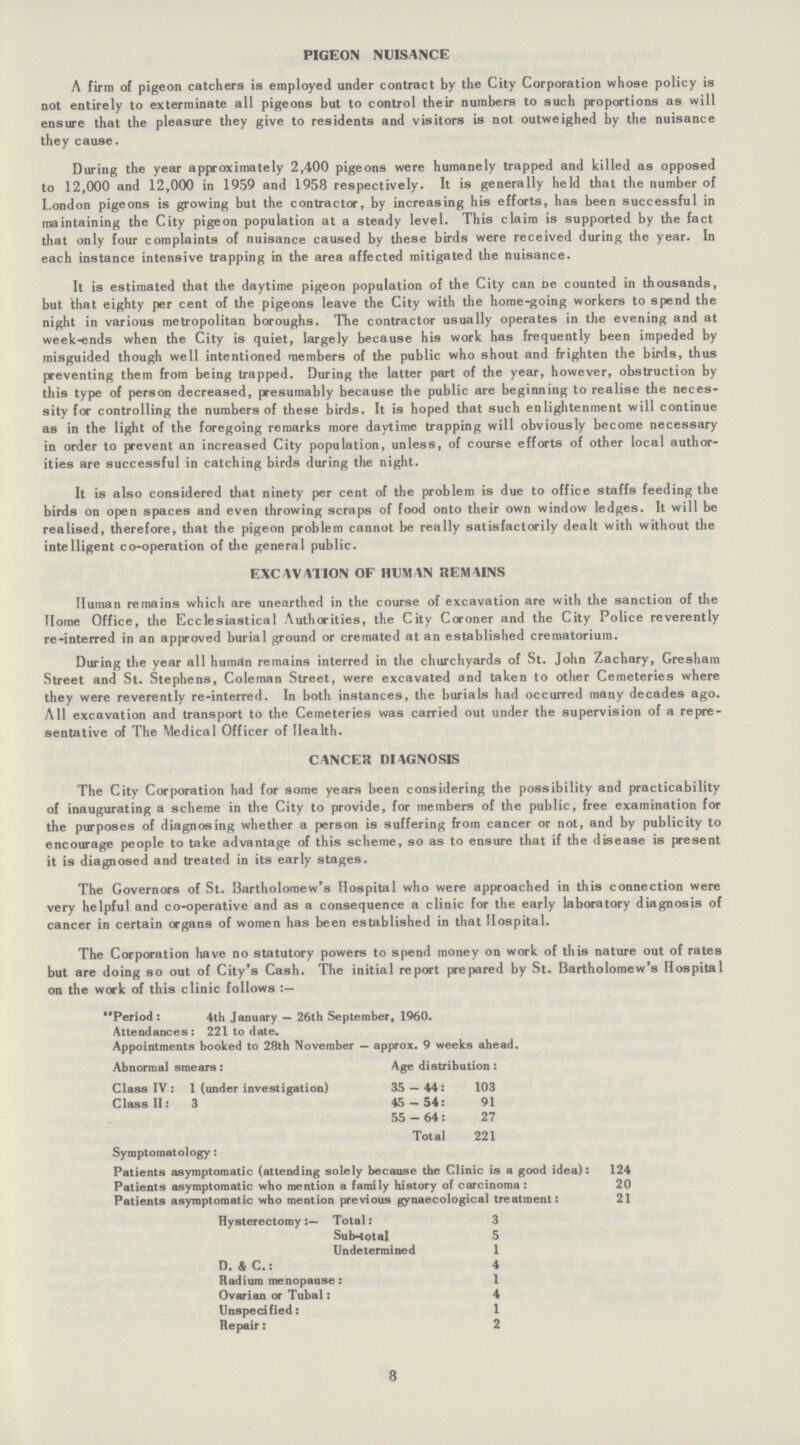 PIGEON NUISANCE A firm of pigeon catchers is employed under contract by the City Corporation whose policy is not entirely to exterminate all pigeons but to control their numbers to such proportions as will ensure that the pleasure they give to residents and visitors is not outweighed by the nuisance they cause. During the year approximately 2,400 pigeons were humanely trapped and killed as opposed to 12,000 and 12,000 in 1959 and 1958 respectively. It is generally held that the number of London pigeons is growing but the contractor, by increasing his efforts, has been successful in maintaining the City pigeon population at a steady level. This claim is supported by the fact that only four complaints of nuisance caused by these birds were received during the year. In each instance intensive trapping in the area affected mitigated the nuisance. It is estimated that the daytime pigeon population of the City can be counted in thousands, but that eighty per cent of the pigeons leave the City with the home-going workers to spend the night in various metropolitan boroughs. The contractor usually operates in the evening and at week-ends when the City is quiet, largely because his work has frequently been impeded by misguided though well intentioned members of the public who shout and frighten the birds, thus preventing them from being trapped. During the latter part of the year, however, obstruction by this type of person decreased, presumably because the public are beginning to realise the neces sity for controlling the numbers of these birds. It is hoped that such enlightenment will continue as in the light of the foregoing remarks more daytime trapping will obviously become necessary in order to prevent an increased City population, unless, of course efforts of other local author ities are successful in catching birds during the night. It is also considered that ninety per cent of the problem is due to office staffs feeding the birds on open spaces and even throwing scraps of food onto their own window ledges. It will be realised, therefore, that the pigeon problem cannot be really satisfactorily dealt with without the intelligent co-operation of the general public. EXCAVATION OF HUMAN REMAINS Human remains which are unearthed in the course of excavation are with the sanction of the Home Office, the Ecclesiastical Authorities, the City Coroner and the City Police reverently re-interred in an approved burial ground or cremated at an established crematorium. During the year all human remains interred in the churchyards of St. John Zachary, Gresham Street and St. Stephens, Coleman Street, were excavated and taken to other Cemeteries where they were reverently re-interred. In both instances, the burials had occurred many decades ago. All excavation and transport to the Cemeteries was carried out under the supervision of a repre sentative of The Medical Officer of Health. CANCER DIAGNOSIS The City Corporation had for some years been considering the possibility and practicability of inaugurating a scheme in the City to provide, for members of the public, free examination for the purposes of diagnosing whether a person is suffering from cancer or not, and by publicity to encourage people to take advantage of this scheme, so as to ensure that if the disease is present it is diagnosed and treated in its early stages. The Governors of St. Bartholomew's Hospital who were approached in this connection were very helpful and co-operative and as a consequence a clinic for the early laboratory diagnosis of cancer in certain organs of women has been established in that Hospital. The Corporation have no statutory powers to spend money on work of this nature out of rates but are doing so out of City's Cash. The initial report prepared by St. Bartholomew's Hospital on the work of this clinic follows Period : 4th January — 26th September, 1960. Attendances: 221 to date. Appointments booked to 28th November — approx. 9 weeks ahead. Abnormal smears : Age distribution : Class IV: 1 (under investigation) 35—44:103 Class II: 3 45—54:91 55—64:27 Total 221 Symptomatology: Patients asymptomatic (attending solely because the Clinic is a good idea): 124 Patients asymptomatic who mention a family history of carcinoma: 20 Patients asymptomatic who mention previous gynaecological treatment: 21 Hysterectomy:— Total: 3 Sub-total 5 Undetermined 1 D. & C.: 4 Radium menopause: 1 Ovarian or Tubal: 4 Unspecified: 1 Repair: 2 8