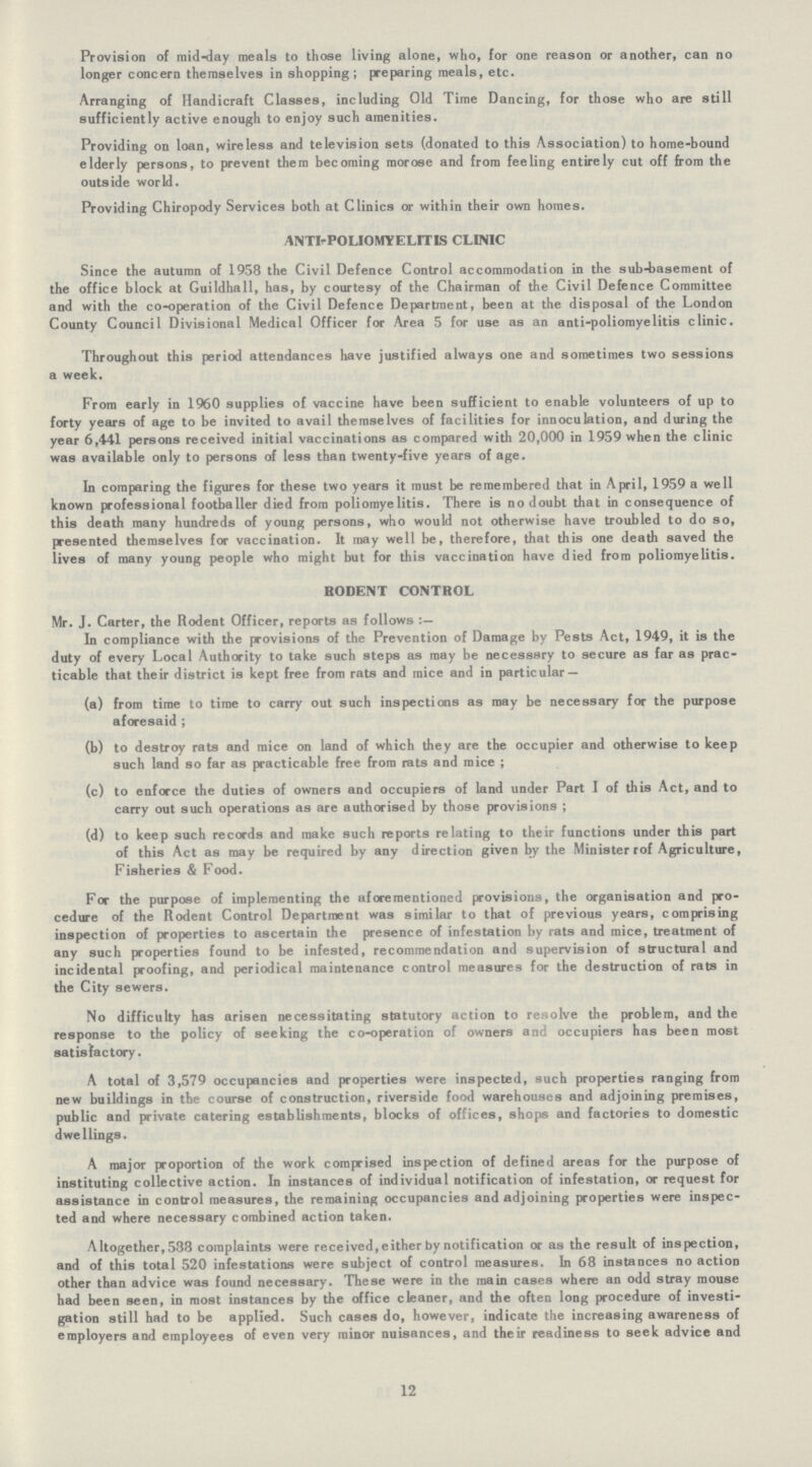 Provision of mid-day meals to those living alone, who, for one reason or another, can no longer concern themselves in shopping; preparing meals, etc. Arranging of Handicraft Classes, including Old Time Dancing, for those who are still sufficiently active enough to enjoy such amenities. Providing on loan, wireless and television sets (donated to this Association) to home-bound elderly persons, to prevent them becoming morose and from feeling entirely cut off from the outside world. Providing Chiropody Services both at Clinics or within their own homes. ANTI-POLIOMYELITIS CLINIC Since the autumn of 1958 the Civil Defence Control accommodation in the sub-basement of the office block at Guildhall, has, by courtesy of the Chairman of the Civil Defence Committee and with the co-operation of the Civil Defence Department, been at the disposal of the London County Council Divisional Medical Officer for Area 5 for use as an anti-poliomyelitis clinic. Throughout this period attendances have justified always one and sometimes two sessions a week. From early in 1960 supplies of vaccine have been sufficient to enable volunteers of up to forty years of age to be invited to avail themselves of facilities for innoculation, and during the year 6,441 persons received initial vaccinations as compared with 20,000 in 1959 when the clinic was available only to persons of less than twenty-five years of age. In comparing the figures for these two years it must be remembered that in April, 1959 a well known professional footballer died from poliomyelitis. There is no doubt that in consequence of this death many hundreds of young persons, who would not otherwise have troubled to do so, presented themselves for vaccination. It may well be, therefore, that this one death saved the lives of many young people who might but for this vaccination have died from poliomyelitis. RODENT CONTROL Mr. J. Carter, the Rodent Officer, reports as follows In compliance with the provisions of the Prevention of Damage by Pests Act, 1949, it is the duty of every Local Authority to take such steps as may be necesssry to secure as far as prac ticable that their district is kept free from rats and mice and in particular — (a) from time to time to carry out such inspections as may be necessary for the purpose aforesaid ; (b) to destroy rats and mice on land of which they are the occupier and otherwise to keep such land so far as practicable free from rats and mice; (c) to enforce the duties of owners and occupiers of land under Part I of this Act, and to carry out such operations as are authorised by those provisions; (d) to keep such records and make such reports relating to their functions under this part of this Act as may be required by any direction given by the Minister rof Agriculture, Fisheries & Food. For the purpose of implementing the aforementioned provisions, the organisation and pro cedure of the Rodent Control Department was similar to that of previous years, comprising inspection of properties to ascertain the presence of infestation by rats and mice, treatment of any such properties found to be infested, recommendation and supervision of structural and incidental proofing, and periodical maintenance control measures for the destruction of rats in the City sewers. No difficulty has arisen necessitating statutory action to resolve the problem, and the response to the policy of seeking the co-operation of owners and occupiers has been most satisfactory. A total of 3,579 occupancies and properties were inspected, such properties ranging from new buildings in the course of construction, riverside food warehouses and adjoining premises, public and private catering establishments, blocks of offices, shops and factories to domestic dwellings. A major proportion of the work comprised inspection of defined areas for the purpose of instituting collective action. In instances of individual notification of infestation, or request for assistance in control measures, the remaining occupancies and adjoining properties were inspec ted and where necessary combined action taken. Altogether, 538 complaints were received, either by notification or as the result of inspection, and of this total 520 infestations were subject of control measures. In 68 instances no action other than advice was found necessary. These were in the main cases where an odd stray mouse had been seen, in most instances by the office cleaner, and the often long procedure of investi gation still had to be applied. Such cases do, however, indicate the increasing awareness of employers and employees of even very minor nuisances, and their readiness to seek advice and 12
