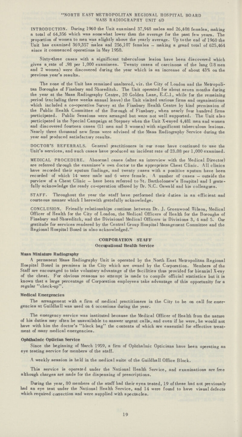 NORTH EAST METROPOLITAN REGIONAL HOSPITAL BOARD MASS RADIOGRAPHY UNIT 6D INTRODUCTION. During 1960 the Unit examined 37,948 males and 26,408 females, making a total of 64,356 which was somewhat lower than the average for the past few years. The proportion of women to men was slightly above the yearly average. Up to the end of 1960 the Unit has examined 369,357 males and 256,107 females — making a grand total of 625,464 since it commenced operations in May 1950. Sixty-three cases with a significant tuberculous lesion have been discovered which gives a rate of .98 per 1,000 examinees. Twenty cases of carcinoma of the lung (18 men and 2 women) were discovered during the year which is an increase of about 43% on the previous year's results. The zone of the Unit has remained unaltered, viz. the City of London and the Metropoli tan Boroughs of Finsbury and Shoreditch. The Unit operated for about seven months during the year at the Mass Radiography Centre, 20 Golden Lane, E.C.1, while for the remaining period (excluding three weeks annual leave) the Unit visited various firms and organisations which included a co-operative Survey at the Finsbury Health Centre by kind permission of the Public Health Committee of the Borough of Finsbury, when nearly four hundred firms participated. Public Sessions were arranged but were not well supported. The Unit also participated in the Special Campaign at Stepney when the Unit X-rayed 4,481 men and women and discovered fourteen cases (11 men and 3 women) with significant tuberculous lesions. Nearly three thousand new firms were advised of the Mass Radiography Service during the year and produced satisfactory results. DOCTOR'S REFERRALS. General practitioners in our zone have continued to use the Unit's services, and such cases have produced an incident rate of 23.08 per 1,000 examined. MEDICAL PROCEDURE. Abnormal cases (after an interview with the Medical Director) are referred through the examinee's own doctor to the appropriate Chest Clinic. All clinics have recorded their sputum findings, and twenty cases with a positive sputum have been recorded of which 14 were male and 6 were female. A number of cases — outside the purview of a Chest Clinic — have been referred to St. Bartholomew's Hospital and I grate fully acknowledge the ready co-operation offered by Dr. N.C. Oswald and his colleagues. STAFF. Throughout the year the staff have performed their duties in an efficient and courteous manner which I herewith gratefully acknowledge. CONCLUSION. Friendly relationships continue between Dr. J. Greenwood Wilson, Medical Officer of Health for the City of London, the Medical Officers of Health for the Boroughs of Finsbury and Shoreditch, and the Divisional Medical Officers in Divisions 3, 4 and 5. Our gratitude for services rendered by the Central Group Hospital Management Committee and the Regional Hospital Board is also acknowledged. CORPORATION STAFF Occupational Health Service Mass Miniature Radiography A permanent Mass Radiography Unit is operated by the North East Metropolitan Regional Hospital Board in premises in the City which are owned by the Corporation. Members of the Staff are encouraged to take voluntary advantage of the facilities thus provided for biennial X-ray of the chest. For obvious reasons no attempt is made to compile official statistics but it is known that a large percentage of Corporation employees take advantage of this opportunity for a regular check-up. Medical Emergencies The arrangement with a firm of medical practitioners in the City to be on call for emer gencies at Guildhall was used on 4 occasions during the year. The emergency service was instituted because the Medical Officer of Health from the nature of his duties may often be unavailable to answer urgent calls, and even if he were, he would not have with him the doctor's black bag the contents of which are essential for effective treat ment of many medical emergencies. Ophthalmic Optician Service Since the beginning of March 1959, a firm of Ophthalmic Opticians have been operating an eye testing service for members of the staff. A weekly session is held in the medical suite of the Guildhall Office Block. This service is operated under the National Health Service, and examinations are free although charges are made for the dispensing of prescriptions. During the year, 80 members of the staff had their eyes tested, 19 of these had not previously had an eye test under the National Health Service, and 14 were found to have visual defects which required correction and were supplied with spectacles. 19