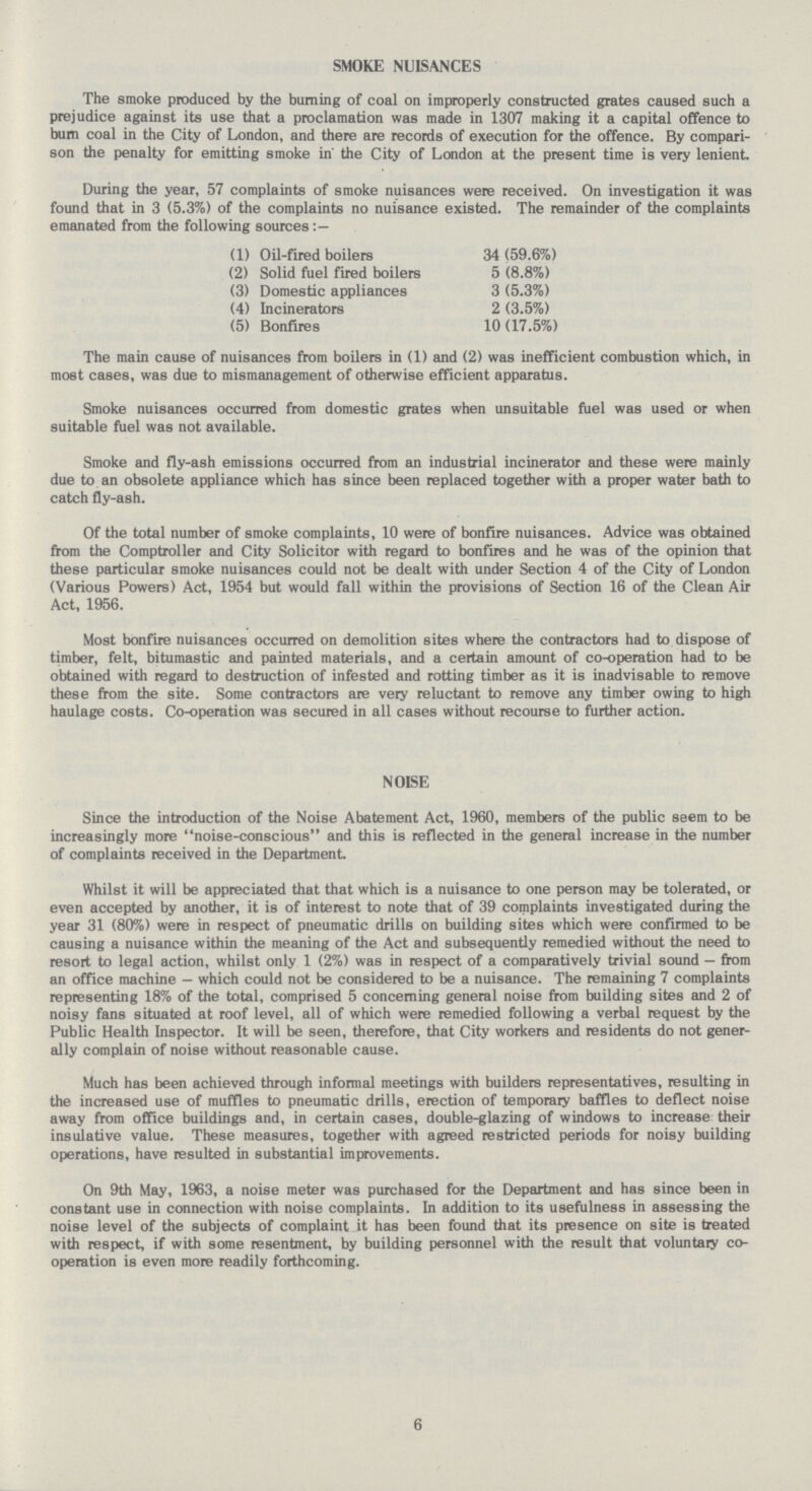 SMOKE NUISANCES The smoke produced by the burning of coal on improperly constructed grates caused such a prejudice against its use that a proclamation was made in 1307 making it a capital offence to bum coal in the City of London, and there are records of execution for the offence. By compari son the penalty for emitting smoke in' the City of London at the present time is very lenient. During the year, 57 complaints of smoke nuisances were received. On investigation it was found that in 3 (5.3%) of the complaints no nuisance existed. The remainder of the complaints emanated from the following sources : — (1) Oil-fired boilers 34 (59.6%) (2) Solid fuel fired boilers 5 (8.8%) (3) Domestic appliances 3 (5.3%) (4) Incinerators 2 (3.5%) (5) Bonfires 10 (17.5%) The main cause of nuisances from boilers in (1) and (2) was inefficient combustion which, in most cases, was due to mismanagement of otherwise efficient apparatus. Smoke nuisances occurred from domestic grates when unsuitable fuel was used or when suitable fuel was not available. Smoke and fly-ash emissions occurred from an industrial incinerator and these were mainly due to an obsolete appliance which has since been replaced together with a proper water bath to catch fly-ash. Of the total number of smoke complaints, 10 were of bonfire nuisances. Advice was obtained from the Comptroller and City Solicitor with regard to bonfires and he was of the opinion that these particular smoke nuisances could not be dealt with under Section 4 of the City of London (Various Powers) Act, 1954 but would fall within the provisions of Section 16 of the Clean Air Act, 1956. Most bonfire nuisances occurred on demolition sites where the contractors had to dispose of timber, felt, bitumastic and painted materials, and a certain amount of co-operation had to be obtained with regard to destruction of infested and rotting timber as it is inadvisable to remove these from the site. Some contractors are very reluctant to remove any timber owing to high haulage costs. Co-operation was secured in all cases without recourse to further action. NOISE Since the introduction of the Noise Abatement Act, 1960, members of the public seem to be increasingly more noise-conscious and this is reflected in the general increase in the number of complaints received in the Department. Whilst it will be appreciated that that which is a nuisance to one person may be tolerated, or even accepted by another, it is of interest to note that of 39 complaints investigated during the year 31 (80%) were in respect of pneumatic drills on building sites which were confirmed to be causing a nuisance within the meaning of the Act and subsequently remedied without the need to resort to legal action, whilst only 1 (2%) was in respect of a comparatively trivial sound — from an office machine — which could not be considered to be a nuisance. The remaining 7 complaints representing 18% of the total, comprised 5 concerning general noise from building sites and 2 of noisy fans situated at roof level, all of which were remedied following a verbal request by the Public Health Inspector. It will be seen, therefore, that City workers and residents do not gener ally complain of noise without reasonable cause. Much has been achieved through informal meetings with builders representatives, resulting in the increased use of muffles to pneumatic drills, erection of temporary baffles to deflect noise away from office buildings and, in certain cases, double-glazing of windows to increase their insulative value. These measures, together with agreed restricted periods for noisy building operations, have resulted in substantial improvements. On 9th May, 1963, a noise meter was purchased for the Department and has since been in constant use in connection with noise complaints. In addition to its usefulness in assessing the noise level of the subjects of complaint it has been found that its presence on site is treated with respect, if with some resentment, by building personnel with the result that voluntary co operation is even more readily forthcoming. 6