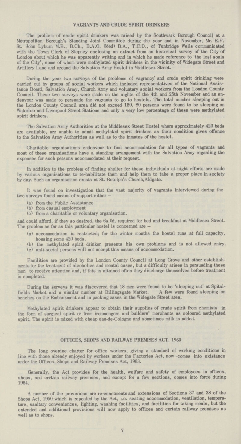 VAGRANTS AND CRUDE SPIRIT DRINKERS The problem of crude spirit drinkers was raised by the Southwark Borough Council at a Metropolitan Borough's Standing Joint Committee during the year and in November, Mr. E.F. St. John Lyburn M.B., B.Ch., B.A.O. (Med) B.A., T.C.D., of Tunbridge Wells communicated with the Town Clerk of Stepney enclosing an extract from an historical survey of the City of London about which he was apparently writing and in which he made reference to 'the lost souls of the City', some of whom were methylated spirit drinkers in the vicinity of Widegate Street and Artillery Lane and around the Salvation Army Hostel in Middlesex Street. During the year two surveys of the problems of vagrancy* and crude spirit drinking were carried out by groups of social workers which included representatives of the National Assis tance Board, Salvation Army, Church Army and voluntary social workers from the London County Council. These two surveys were made on the nights of the 4th and 25th November and an en deavour was made to persuade the vagrants to go to hostels. The total number sleeping out in the London County Council area did not exceed 150. 80 persons were found to be sleeping on Waterloo and Liverpool Street Stations and only a very low percentage of these were methylated spirit drinkers. The Salvation Army Authorities at the Middlesex Street Hostel where approximately 420 beds are available, are unable to admit methylated spirit drinkers as their condition gives offence to the Salvation Army Authorities as well as to the inmates of the hostel. Charitable organisations endeavour to find accommodation for all types of vagrants and most of these organisations have a standing arrangement with the Salvation Army regarding the expenses for such persons accommodated at their request. In addition to the problem of finding shelter for these individuals at night efforts are made by various organisations to re-habilitate them and help them to take a proper place in society by day. Such an organisation exists at St. Botolph's Church, Aldgate. It was found on investigation that the vast majority of vagrants interviewed during the two surveys found means of support either — (a) from the Public Assistance (b) from casual employment (c) from a charitable or voluntary organisation. and could afford, if they so desired, the 6s.0d. required for bed and breakfast at Middlesex Street. The problem as far as this particular hostel is concerned are — (a) accommodation is restricted; for the winter months the hostel runs at full capacity, housing some 420 beds. (b) the methylated spirit drinker presents his own problems and is not allowed entry. (c) anti-social persons will not accept this means of accommodation. Facilities are provided by the London County Council at Long Grove and other establish ments for the treatment of alcoholics and mental cases, but a difficulty arises in persuading these men to receive attention and, if this is attained often they discharge themselves before treatment is completed. During the surveys it was discovered that 18 men were found to be 'sleeping out' at Spital fields Market and a similar number at Billingsgate Market. A few were found sleeping on benches on the Embankment and in packing cases in the Widegate Street area. Methylated spirit drinkers appear to obtain their supplies of crude spirit from chemists in the form of surgical spirit or from ironmongers and builders' merchants as coloured methylated spirit. The spirit is mixed with cheap eau-de-Cologne and sometimes milk is added. OFFICES, SHOPS AND RAILWAY PREMISES ACT, 1963 The long overdue charter for office workers, giving a standard of working conditions in line with those already enjoyed by workers under the Factories Act, now 'comes into existence under the Offices, Shops and Railway Premises Act, 1963. Generally, the Act provides for the health, welfare and safety of employees in offices, shops, and certain railway premises, and except for a few sections, comes into force during 1964. A number of the provisions are re-enactments and extensions of Sections 37 and 38 of the Shops Act, 1950 which is repealed by the Act, i.e. seating accommodation, ventilation, tempera ture, sanitary conveniences, lighting, washing facilities, and facilities for taking meals, but the extended and additional provisions will now apply to offices and certain railway premises as well as to shops. 7