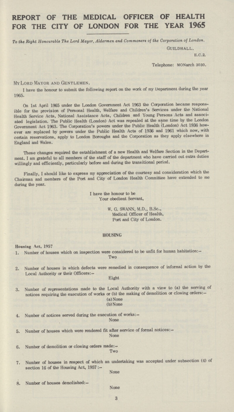 REPORT OF THE MEDICAL OFFICER OF HEALTH FOR THE CITY OF LONDON FOR THE YEAR 1965 To the Right Honourable The Lord Mayor, Aldermen and Commoners of the Corporation of London. Guildhall. e.c.2. Telephone: MONarch 3030. My Lord Mayor and Gentlemen, I have the honour to submit the following report on the work of ray Department during the year 1965. On 1st April 1965 under the London Government Act 1963 the Corporation became respons ible for the provision of Personal Health, Welfare and Children's Services under the National Health Service Acts, National Assistance Acts, Children and Young Persons Acts and associ ated legislation. The Public Health (London) Act was repealed at the same time by the London Government Act 1963. The Corporation's powers under the Public Health (London) Act 1936 how ever are replaced by powers under the Public Health Acts of 1936 and 1961 which now, with certain reservations, apply to London Boroughs and the Corporation as they apply elsewhere in England and Wales. These changes required the establishment of a new Health and Welfare Section in the Departs ment. I am grateful to all members of the staff of the department who have carried out extra duties willingly and efficiently, particularly before and during the transitional period. Finally, I should like to express my appreciation of the courtesy and consideration which the Chairman and members of the Port and City of London Health Committee have extended to me during the year. I have the honour to be Your obedient Servant, W. G. SWANN, M.D., B.Sc., Medical Officer of Health, Port and City of London. HOUSING Housing Act, 1957 1. Number of houses which on inspection were considered to be unfit for human habitation:— Two 2. Number of houses in which defects were remedied in consequence of informal action by the Local Authority or their Officers:— Eight 3. Number of representations made to the Local Authority with a view to (a) the serving of notices requiring the execution of works or (b) the making of demolition or closing orders:— (a) None (b)None 4. Number of notices served during the execution of works:— None 5. Number of houses which were rendered fit after service of formal notices:— None 6. Number of demolition or closing orders made:— Two 7. Number of houses in respect of which an undertaking was accepted under subsection (4) of section 16 of the Housing Act, 1957 :- None 8. Number of houses demolished:— None 3