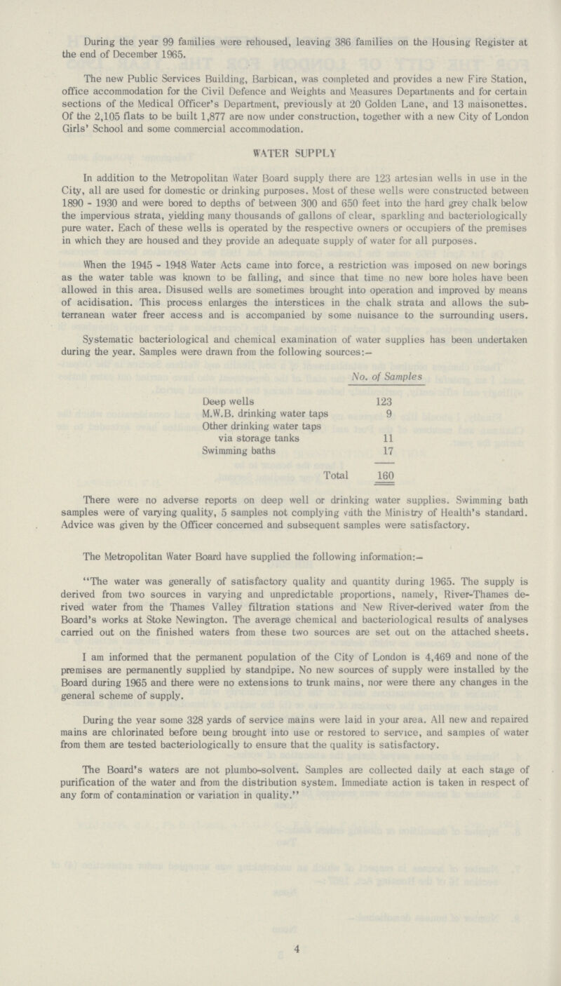 During the year 99 families were rehoused, leaving 386 families on the Housing Register at the end of December 1965. The new Public Services Building, Barbican, was completed and provides a new Fire Station, office accommodation for the Civil Defence and Weights and Measures Departments and for certain sections of the Medical Officer's Department, previously at 20 Golden Lane, and 13 maisonettes. Of the 2,105 flats to be built 1,877 are now under construction, together with a new City of London Girls' School and some commercial accommodation. WATER SUPPLY In addition to the Metropolitan Water Board supply there are 123 artesian wells in use in the City, all are used for domestic or drinking purposes. Most of these wells were constructed between 1890 - 1930 and were bored to depths of between 300 and 650 feet into the hard grey chalk below the impervious strata, yielding many thousands of gallons of clear, sparkling and bacteriologically pure water. Each of these wells is operated by the respective owners or occupiers of the premises in which they are housed and they provide an adequate supply of water for all purposes. When the 1945 - 1948 Water Acts came into force, a restriction was imposed on new borings as the water table was known to be falling, and since that time no new bore holes have been allowed in this area. Disused wells are sometimes brought into operation and improved by means of acidisation. This process enlarges the interstices in the chalk strata and allows the sub terranean water freer access and is accompanied by some nuisance to the surrounding users. Systematic bacteriological and chemical examination of water supplies has been undertaken during the year. Samples were drawn from the following sources:— No. of Samples Deep wells 123 M.W.B. drinking water taps 9 Other drinking water taps via storage tanks 11 Swimming baths 17 Total 160 There were no adverse reports on deep well or drinking water supplies. Swimming bath samples were of varying quality, 5 samples not complying with the Ministry of Health's standard. Advice was given by the Officer concerned and subsequent samples were satisfactory. The Metropolitan Water Board have supplied the following information:— The water was generally of satisfactory quality and quantity during 1965. The supply is derived from two sources in varying and unpredictable proportions, namely, River-Thames de rived water from the Thames Valley filtration stations and New River-derived water from the Board's works at Stoke Newington. The average chemical and bacteriological results of analyses carried out on the finished waters from these two sources are set out on the attached sheets. 1 am informed that the permanent population of the City of London is 4,469 and none of the premises are permanently supplied by standpipe. No new sources of supply were installed by the Board during 1965 and there were no extensions to trunk mains, nor were there any changes in the general scheme of supply. During the year some 328 yards of service mains were laid in your area. All new and repaired mains are chlorinated before being brought into use or restored to service, and samples of water from them are tested bacteriologically to ensure that the quality is satisfactory. The Board's waters are not plumbo-solvent. Samples are collected daily at each stage of purification of the water and from the distribution system. Immediate action is taken in respect of any form of contamination or variation in quality. 4