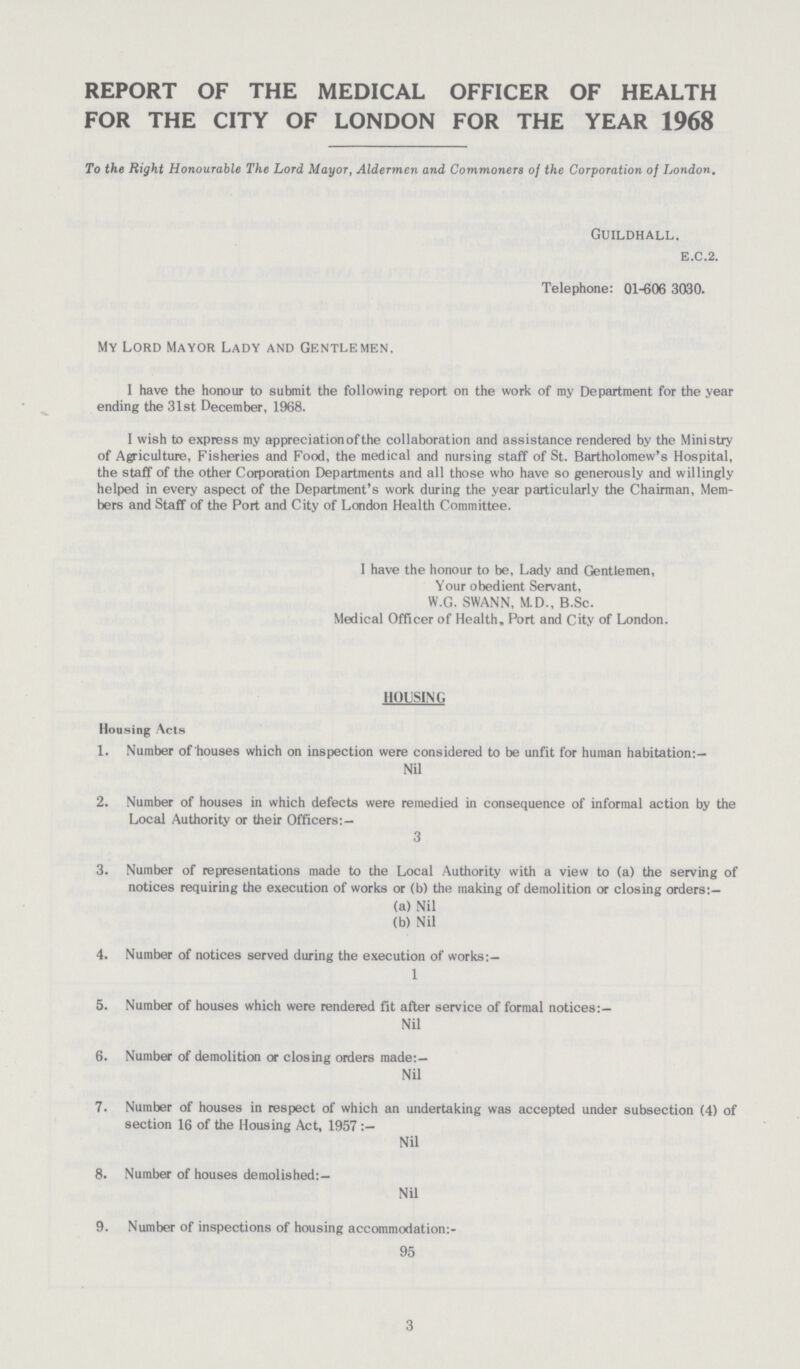 3 REPORT OF THE MEDICAL OFFICER OF HEALTH FOR THE CITY OF LONDON FOR THE YEAR 1968 To the Right Honourable The Lord Mayor, Aldermen and Commoners of the Corporation of London. Guildhall. b.c.2. Telephone: 01-606 3030. My Lord Mayor Lady and Gentlemen, I have the honour to submit the following report on the work of my Department for the year ending the 31st December, 1968. I wish to express my appreciation of the collaboration and assistance rendered by the Ministry of Agriculture, Fisheries and Food, the medical and nursing staff of St. Bartholomew's Hospital, the staff of the other Corporation Departments and all those who have so generously and willingly helped in every aspect of the Department's work during the year particularly the Chairman, Mem bers and Staff of the Port and City of London Health Committee. I have the honour to be, Lady and Gentlemen, Your obedient Servant, W.G. SWANN, M.D., B.Sc. Medical Officer of Health, Port and City of London. HOUSING Housing Acts 1. Number of houses which on inspection were considered to be unfit for human habitation:— Nil 2. Number of houses in which defects were remedied in consequence of informal action by the Local Authority or their Officers:— 3 3. Number of representations made to the Local Authority with a view to (a) the serving of notices requiring the execution of works or (b) the making of demolition or closing orders:— (a) Nil (b) Nil 4. Number of notices served during the execution of works:— 1 5. Number of houses which were rendered fit after service of formal notices:— Nil 6. Number of demolition or closing orders made:— Nil 7. Number of houses in respect of which an undertaking was accepted under subsection (4) of section 16 of the Housing Act, 1957 :— Nil 8. Number of houses demolished:— Nil 9. Number of inspections of housing accommodation:- 95