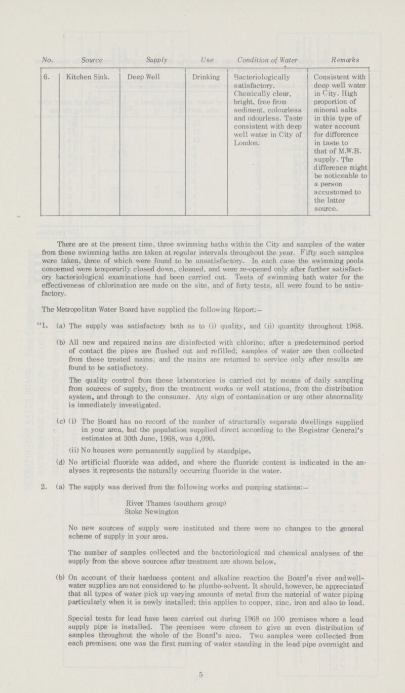 5 [???]No. Source Supply Use Condition of Water Remarks 6. Kitchen Sink. Deep Well Drinking Bacteriologically satisfactory. Chemically clear, bright, free from sediment, colourless and odourless. Taste consistent with deep well water in City of London. Consistent with deep well water in City. High proportion of mineral salts in this type of water account for difference in taste to that of M.W.B. supply. The difference might be noticeable to a person accustomed to the latter source. There are at the present time, three swimming baths within the City and samples of the water from these swimming baths are taken at regular intervals throughout the year. Fifty such samples were taken, three of which were found to be unsatisfactory. In each case the swimming pools concerned were temporarily closed down, cleaned, and were re-opened only after further satisfact ory bacteriological examinations had been carried out. Tests of swimming bath water for the effectiveness of chlorination are made on the site, and of forty tests, all were found to be satis factory. The Metropolitan Water Board have supplied the following Report: 1. (a) The supply was satisfactory both as to (i) quality, and (ii) quantity throughout 1968. (b) All new and repaired mains are disinfected with chlorine; after a predetermined period of contact the pipes are flushed out and refilled; samples of water are then collected from these treated mains; and the mains are returned to service only after results are found to be satisfactory. The quality control from these laboratories is carried out by means of daily sampling from sources of supply, from the treatment works or well stations, from the distribution system, and through to the consumer. Any sign of contamination or any other abnormality is immediately investigated. (c) (i) The Board has no record of the number of structurally separate dwellings supplied in your area, but the population supplied direct according to the Registrar General's estimates at 30th June, 1968, was 4,090. (ii) No houses were permanently supplied by standpipe. (d) No artificial fluoride was added, and where the fluoride content is indicated in the an alyses it represents the naturally occurring fluoride in the water. 2. (a) The supply was derived from the following works and pumping stations:— River Thames (southern group) Stoke Newington No new sources of supply were instituted and there were no changes to the general scheme of supply in your area. The number of samples collected and the bacteriological and chemical analyses of the supply from the above sources after treatment are shown below. (b) On account of their hardness content and alkaline reaction the Board's river andwell water supplies are not considered to be plumbo-solvent. It should, however, be appreciated that all types of water pick up varying amounts of metal from the material of water piping particularly when it is newly installed; this applies to copper, zinc, iron and also to lead. Special tests for lead have been carried out during 1968 on 100 pemises where a lead supply pipe is installed. The premises were chosen to give an even distribution of samples throughout the whole of the Board's area. Two samples were collected from each premises; one was the first running of water standing in the lead pipe overnight and