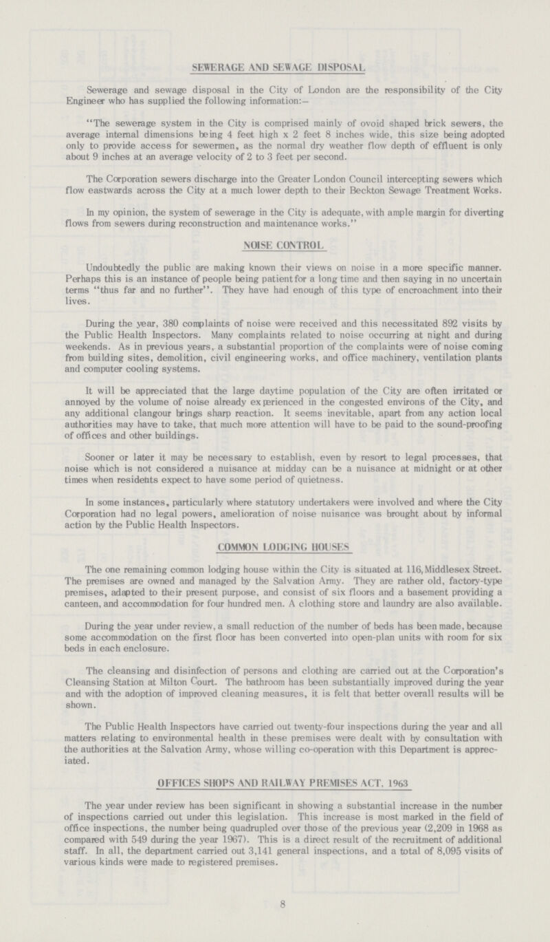 8 SEWERAGE AND SEWAGE DISPOSAL Sewerage and sewage disposal in the City of London are the responsibility of the City Engineer who has supplied the following information:— The sewerage system in the City is comprised mainly of ovoid shaped brick sewers, the average internal dimensions being 4 feet high x 2 feet 8 inches wide, this size being adopted only to provide access for sewermen, as the normal dry weather flow depth of effluent is only about 9 inches at an average velocity of 2 to 3 feet per second. The Corporation sewers discharge into the Greater London Council intercepting sewers which flow eastwards across the City at a much lower depth to their Beckton Sewage Treatment Works. In my opinion, the system of sewerage in the City is adequate, with ample margin for diverting flows from sewers during reconstruction and maintenance works. NOISE CONTROL Undoubtedly the public are making known their views on noise in a more specific manner. Perhaps this is an instance of people being patient for a long time and then saying in no uncertain terms thus far and no further. They have had enough of this type of encroachment into their lives. During the year, 380 complaints of noise were received and this necessitated 892 visits by the Public Health Inspectors. Many complaints related to noise occurring at night and during weekends. As in previous years, a substantial proportion of the complaints were of noise coming from building sites, demolition, civil engineering works, and office machinery, ventilation plants and computer cooling systems. It will be appreciated that the large daytime population of the City are often irritated or annoyed by the volume of noise already experienced in the congested environs of the City, and any additional clangour brings sharp reaction. It seems inevitable, apart from any action local authorities may have to take, that much more attention will have to be paid to the sound-proofing of offices and other buildings. Sooner or later it may be necessary to establish, even by resort to legal processes, that noise which is not considered a nuisance at midday can be a nuisance at midnight or at other times when residents expect to have some period of quietness. In some instances, particularly where statutory undertakers were involved and where the City Corporation had no legal powers, amelioration of noise nuisance was brought about by informal action by the Public Health Inspectors. COMMON LODGING HOUSES The one remaining common lodging house within the City is situated at 116, Middlesex Street. The premises are owned and managed by the Salvation Army. They are rather old, factory-type premises, adapted to their present purpose, and consist of six floors and a basement providing a canteen, and accommodation for four hundred men. A clothing store and laundry are also available. During the year under review, a small reduction of the number of beds has been made, because some accommodation on the first floor has been converted into open-plan units with room for six beds in each enclosure. The cleansing and disinfection of persons and clothing are carried out at the Corporation's Cleansing Station at Milton Court. The bathroom has been substantially improved during the year and with the adoption of improved cleaning measures, it is felt that better overall results will be shown. The Public Health Inspectors have carried out twenty-four inspections during the year and all matters relating to environmental health in these premises were dealt with by consultation with the authorities at the Salvation Army, whose willing co-operation with this Department is apprec iated. OFFICES SHOPS AND RAILWAY PREMISES ACT, 1963 The year under review has been significant in showing a substantial increase in the number of inspections carried out under this legislation. This increase is most marked in the field of office inspections, the number being quadrupled over those of the previous year (2,209 in 1968 as compared with 549 during the year 1967). This is a direct result of the recruitment of additional staff. In all, the department carried out 3,141 general inspections, and a total of 8,095 visits of various kinds were made to registered premises.
