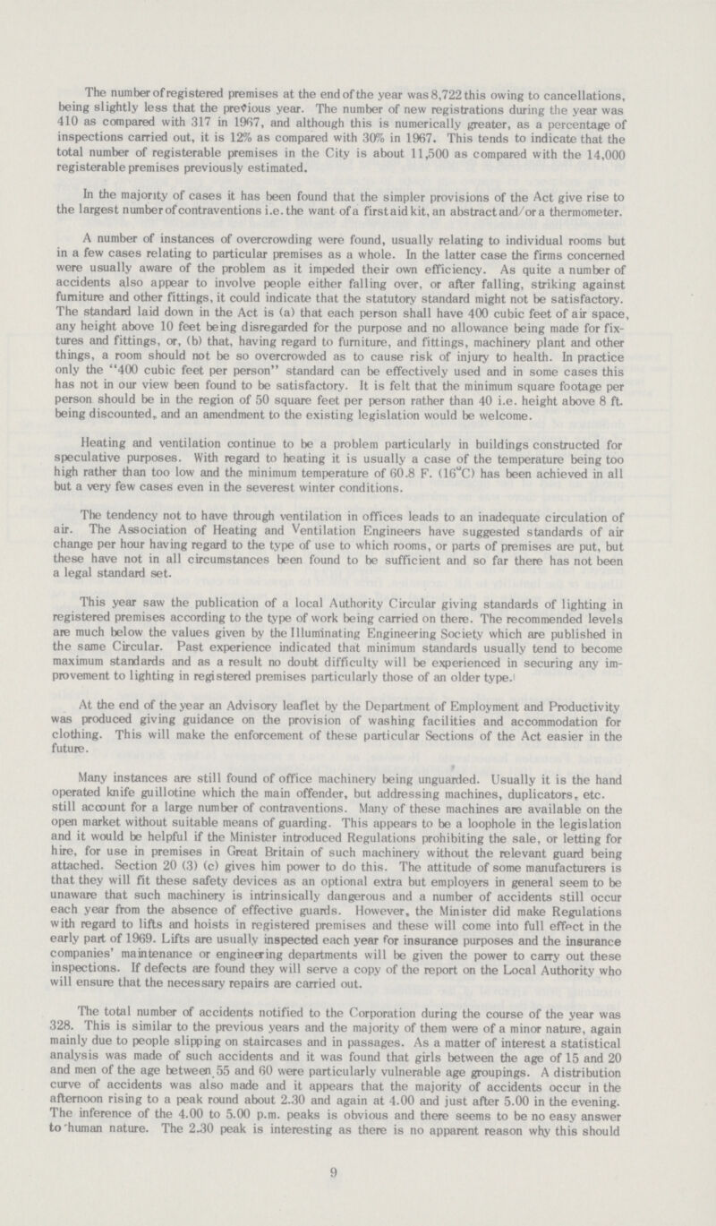 9 The number of registered premises at the end of the year was 8,722 this owing to cancellations, being slightly less that the previous year. The number of new registrations during the year was 410 as compared with 317 in 1967, and although this is numerically greater, as a percentage of inspections carried out, it is 12% as compared with 30% in 1967. This tends to indicate that the total number of registerable premises in the City is about 11,500 as compared with the 14,000 registerable premises previously estimated. In the majority of cases it has been found that the simpler provisions of the Act give rise to the largest number of contraventions i.e. the want ofa firstaidkit, an abstract and/or a thermometer. A number of instances of overcrowding were found, usually relating to individual rooms but in a few cases relating to particular premises as a whole. In the latter case the firms concerned were usually aware of the problem as it impeded their own efficiency. As quite a number of accidents also appear to involve people either falling over, or after falling, striking against furniture and other fittings, it could indicate that the statutory standard might not be satisfactory. The standard laid down in the Act is (a) that each person shall have 400 cubic feet of air space, any height above 10 feet being disregarded for the purpose and no allowance being made for fix tures and fittings, or, (b) that, having regard to furniture, and fittings, machinery plant and other things, a room should not be so overcrowded as to cause risk of injury to health. In practice only the 400 cubic feet per person standard can be effectively used and in some cases this has not in our view been found to be satisfactory. It is felt that the minimum square footage per person should be in the region of 50 square feet per person rather than 40 i.e. height above 8 ft. being discounted,, and an amendment to the existing legislation would be welcome. Heating and ventilation continue to be a problem particularly in buildings constructed for speculative purposes. With regard to heating it is usually a case of the temperature being too high rather than too low and the minimum temperature of 60.8 F. (16°C) has been achieved in all but a very few cases even in the severest winter conditions. The tendency not to have through ventilation in offices leads to an inadequate circulation of air. The Association of Heating and Ventilation Engineers have suggested standards of air change per hour having regard to the type of use to which rooms, or parts of premises are put, but these have not in all circumstances been found to be sufficient and so far there has not been a legal standard set. This year saw the publication of a local Authority Circular giving standards of lighting in registered premises according to the type of work being carried on there. The recommended levels are much below the values given by the Illuminating Engineering Society which are published in the same Circular. Past experience indicated that minimum standards usually tend to become maximum standards and as a result no doubt difficulty will be experienced in securing any im provement to lighting in registered premises particularly those of an older type. At the end of the year an Advisory leaflet by the Department of Employment and Productivity was produced giving guidance on the provision of washing facilities and accommodation for clothing. This will make the enforcement of these particular Sections of the Act easier in the future. Many instances are still found of office machinery being unguarded. Usually it is the hand operated knife guillotine which the main offender, but addressing machines, duplicators, etc. still account for a large number of contraventions. Many of these machines are available on the open market without suitable means of guarding. This appears to be a loophole in the legislation and it would be helpful if the Minister introduced Regulations prohibiting the sale, or letting for hire, for use in premises in Great Britain of such machinery without the relevant guard being attached. Section 20 (3) (c) gives him power to do this. The attitude of some manufacturers is that they will fit these safety devices as an optional extra but employers in general seem to be unaware that such machinery is intrinsically dangerous and a number of accidents still occur each year from the absence of effective guards. However, the Minister did make Regulations with regard to lifts and hoists in registered premises and these will come into full effpct in the early part of 1969. Lifts are usually inspected each year for insurance purposes and the insurance companies' maintenance or engineering departments will be given the power to carry out these inspections. If defects are found they will serve a copy of the report on the Local Authority who will ensure that the necessary repairs are carried out. The total number of accidents notified to the Corporation during the course of the year was 328. This is similar to the previous years and the majority of them were of a minor nature, again mainly due to people slipping on staircases and in passages. As a matter of interest a statistical analysis was made of such accidents and it was found that girls between the age of 15 and 20 and men of the age between 55 and 60 were particularly vulnerable age groupings. A distribution curve of accidents was also made and it appears that the majority of accidents occur in the afternoon rising to a peak round about 2.30 and again at 4.00 and just after 5.00 in the evening. The inference of the 4.00 to 5.00 p.m. peaks is obvious and there seems to be no easy answer to 'human nature. The 2.30 peak is interesting as there is no apparent reason why this should