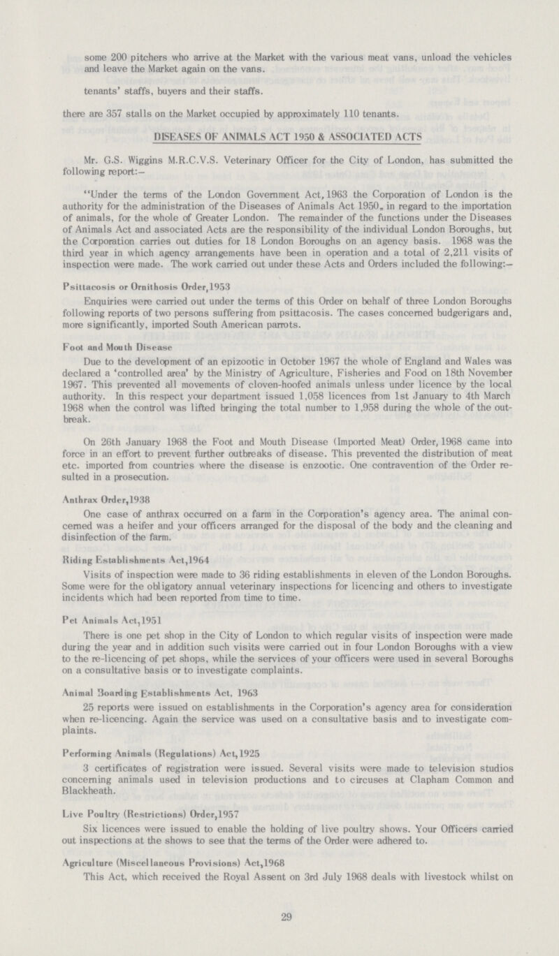some 200 pitchers who arrive at the Market with the various meat vans, unload the vehicles and leave the Market again on the vans. tenants' staffs, buyers and their staffs. there are 357 stalls on the Market occupied by approximately 110 tenants. DISEASES OF ANIMALS ACT 1950 & ASSOCIATED ACTS Mr. G.S. Wiggins M.R.C.V.S. Veterinary Officer for the City of London, has submitted the following report:— Under the terms of the London Government Act, 1963 the Corporation of London is the authority for the administration of the Diseases of Animals Act 1950, in regard to the importation of animals, for the whole of Greater London. The remainder of the functions under the Diseases of Animals Act and associated Acts are the responsibility of the individual London Boroughs, but the Corporation carries out duties for 18 London Boroughs on an agency basis. 1968 was the third year in which agency arrangements have been in operation and a total of 2,211 visits of inspection were made. The work carried out under these Acts and Orders included the following:— Psittacosis or Ornithosis Order,1953 Enquiries were carried out under the terms of this Order on behalf of three London Boroughs following reports of two persons suffering from psittacosis. The cases concerned budgerigars and, more significantly, imported South American parrots. Foot and Mouth Disease Due to the development of an epizootic in October 1967 the whole of England and Wales was declared a 'controlled area' by the Ministry of Agriculture, Fisheries and Food on 18th November 1967. This prevented all movements of cloven-hoofed animals unless under licence by the local authority. In this respect your department issued 1,058 licences from 1st January to 4th March 1968 when the control was lifted bringing the total number to 1,958 during the whole of the out break. On 26th January 1968 the Foot and Mouth Disease (Imported Meat) Order, 1968 came into force in an effort to prevent further outbreaks of disease. This prevented the distribution of meat etc. imported from countries where the disease is enzootic. One contravention of the Order re sulted in a prosecution. Anthrax Order,1938 One case of anthrax occurred on a farm in the Corporation's agency area. The animal con cerned was a heifer and your officers arranged for the disposal of the body and the cleaning and disinfection of the farm. Riding Establishments Act,1964 Visits of inspection were made to 36 riding establishments in eleven of the London Boroughs. Some were for the obligatory annual veterinary inspections for licencing and others to investigate incidents which had been reported from time to time. Pet Animals Act,1951 There is one pet shop in the City of London to which regular visits of inspection were made during the year and in addition such visits were carried out in four London Boroughs with a view to the re-licencing of pet shops, while the services of your officers were used in several Boroughs on a consultative basis or to investigate complaints. Animal Boarding Establishments Act, 1963 25 reports were issued on establishments in the Corporation's agency area for consideration when re-licencing. Again the service was used on a consultative basis and to investigate com plaints. Performing Animals (Regulations) Act, 1925 3 certificates of registration were issued. Several visits were made to television studios concerning animals used in television productions and to circuses at Clapham Common and Blackheath. Live Poultry (Restrictions) Order,1957 Six licences were issued to enable the holding of live poultry shows. Your Officers carried out inspections at the shows to see that the terms of the Order were adhered to. Agriculture (Miscellaneous Provisions) Act,1968 This Act, which received the Royal Assent on 3rd July 1968 deals with livestock whilst on 29