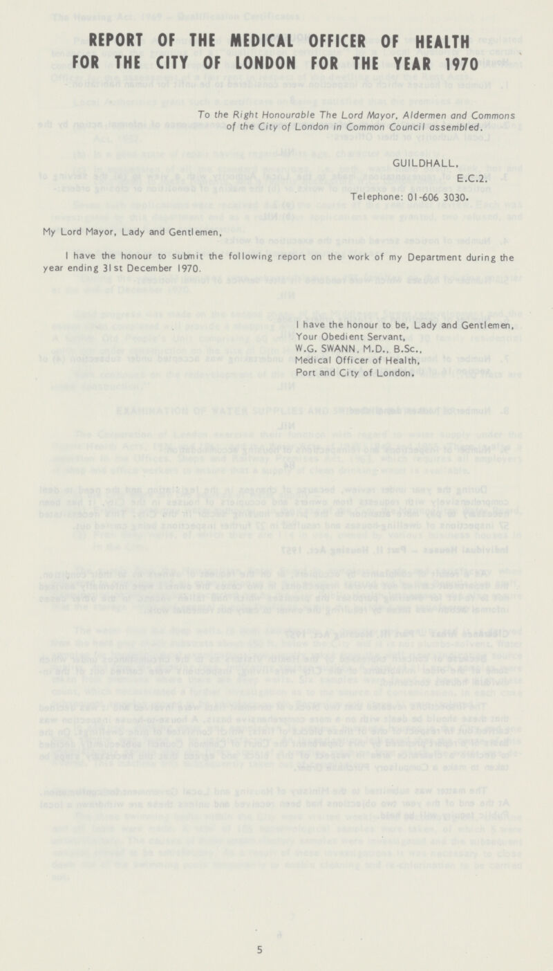 REPORT OF THE MEDICAL OFFICER OF HEALTH FOR THE CITY OF LONDON FOR THE YEAR 1970 To the Right Honourable The Lord Mayor, Aldermen and Commons of the City of London in Common Council assembled. GUILDHALL, E.C.2. Telephone: 01-606 3030. My Lord Mayor, Lady and Gentlemen, I have the honour to submit the following report on the work of my Department during the year ending 31st December 1970. I have the honour to be, Lady and Gentlemen, Your Obedient Servant, W.G. SWANN, M.D., B.Sc., Medical Officer of Health, Port and City of London. 5