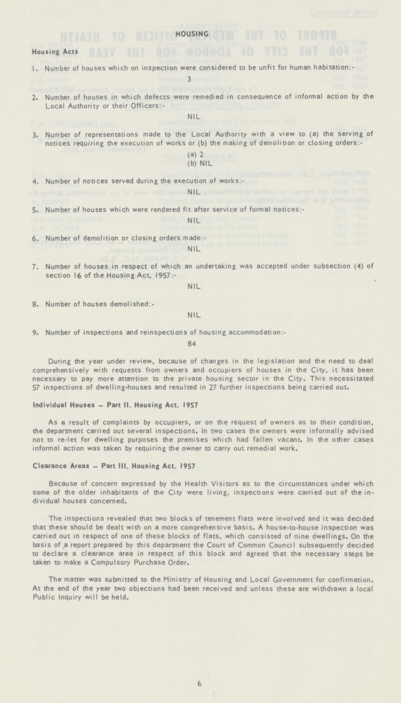 HOUSING Housing Acts 1. Number of houses which on inspection were considered to be unfit for human habitation:- 3 2. Number of houses in which defects were remedied in consequence of informal action by the Local Authority or their Officers:- NIL 3. Number of representations made to the Local Authority with a view to (a) the serving of notices requiring the execution of works or (b) the making of demolition or closing orders:- (a) 2 (b) NIL 4. Number of notices served during the execution of works:- NIL 5. Number of houses which were rendered fit after service of formal notices:- NIL 6. Number of demolition or closing orders made:- NIL 7. Number of houses in respect of which an undertaking was accepted under subsection (4) of section 16 of the Housing Act, 1957:- NIL 8. Number of houses demolished:- NIL 9. Number of inspections and reinspections of housing accommodation:- 84 During the year under review, because of changes in the legislation and the need to deal comprehensively with requests from owners and occupiers of houses in the City, it has been necessary to pay more attention to the private housing sector in the City. This necessitated 57 inspections of dwelling-houses and resulted in 27 further inspections being carried out. Individual Houses — Part II, Housing Act, 1957 As a result of complaints by occupiers, or on the request of owners as to their condition, the department carried out several inspections. In two cases the owners were informally advised not to re-let for dwelling purposes the premises which had fallen vacant. In the other cases informal action was taken by requiring the owner to carry out remedial work. Clearance Areas — Part III, Housing Act, 1957 Because of concern expressed by the Health Visitors as to the circumstances under which some of the older inhabitants of the City were living, inspections were carried out of the in dividual houses concerned. The inspections revealed that two blocks of tenement flats were involved and it was decided that these should be dealt with on a more comprehensive basis. A house-to-house inspection was carried out in respect of one of these blocks of flats, which consisted of nine dwellings. On the basis of a report prepared by this department the Court of Common Council subsequently decided to declare a clearance area in respect of this block and agreed that the necessary steps be taken to make a Compulsory Purchase Order. The matter was submitted to the Ministry of Housing and Local Government for confirmation. At the end of the year two objections had been received and unless these are withdrawn a local Public Inquiry will be held. 6