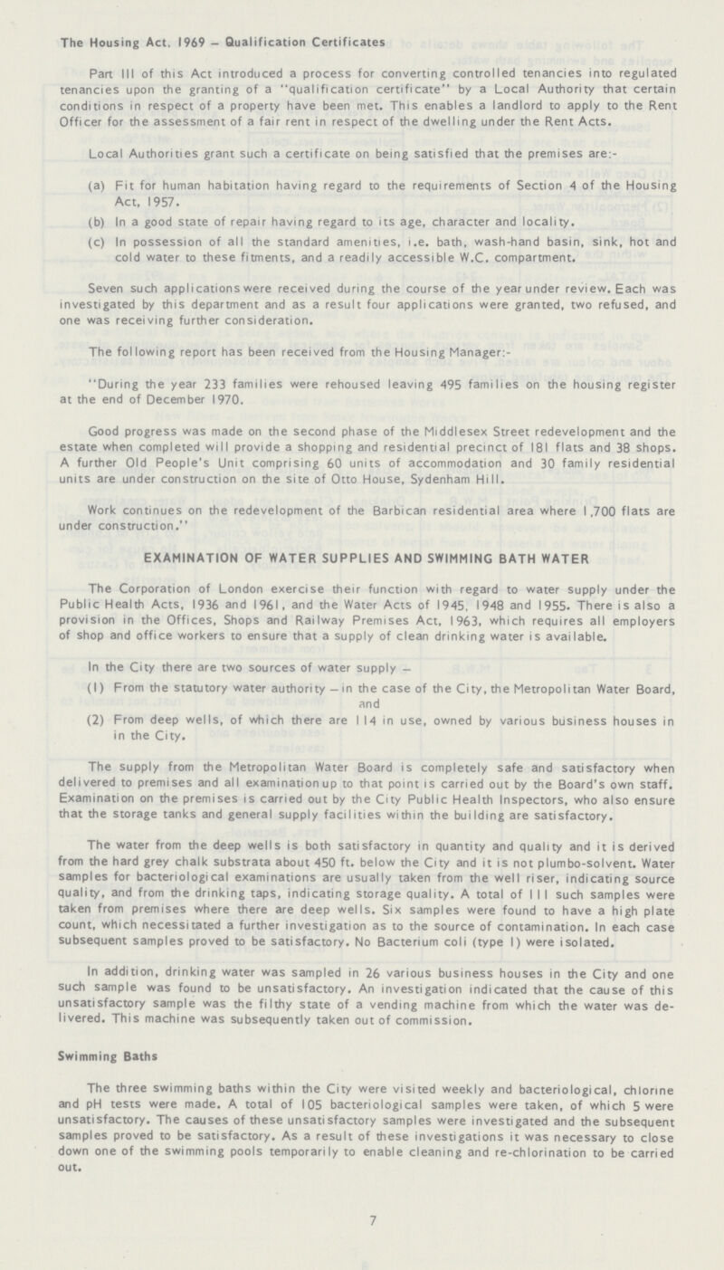The Housing Act. 1969 - Qualification Certificates Part III of this Act introduced a process for converting controlled tenancies into regulated tenancies upon the granting of a qualification certificate by a Local Authority that certain conditions in respect of a property have been met. This enables a landlord to apply to the Rent Officer for the assessment of a fair rent in respect of the dwelling under the Rent Acts. Local Authorities grant such a certificate on being satisfied that the premises are:- (a) Fit for human habitation having regard to the requirements of Section 4 of the Housing Act, 1957. (b) In a good state of repair having regard to its age, character and locality. (c) In possession of all the standard amenities, i.e. bath, wash-hand basin, sink, hot and cold water to these fitments, and a readily accessible W.C. compartment. Seven such applications were received during the course of the year under review. Each was investigated by this department and as a result four applications were granted, two refused, and one was receiving further consideration. The following report has been received from the Housing Manager:- During the year 233 families were rehoused leaving 495 families on the housing register at the end of December 1970. Good progress was made on the second phase of the Middlesex Street redevelopment and the estate when completed will provide a shopping and residential precinct of 181 flats and 38 shops. A further Old People's Unit comprising 60 units of accommodation and 30 family residential units are under construction on the site of Otto House, Sydenham Hill. Work continues on the redevelopment of the Barbican residential area where 1,700 flats are under construction. EXAMINATION OF WATER SUPPLIES AND SWIMMING BATH WATER The Corporation of London exercise their function with regard to water supply under the Public Health Acts, 1936 and 1961, and the Water Acts of 1945, 1948 and 1955. There is also a provision in the Offices, Shops and Railway Premises Act, 1963, which requires all employers of shop and office workers to ensure that a supply of clean drinking water is available. In the City there are two sources of water supply— (1) From the statutory water authority—in the case of the City, the Metropolitan Water Board, and (2) From deep wells, of which there are I 14 in use, owned by various business houses in in the City. The supply from the Metropolitan Water Board is completely safe and satisfactory when delivered to premises and all examination up to that point is carried out by the Board's own staff. Examination on the premises is carried out by the City Public Health Inspectors, who also ensure that the storage tanks and general supply facilities within the building are satisfactory. The water from the deep wells is both satisfactory in quantity and quality and it is derived from the hard grey chalk substrata about 450 ft. below the City and it is not plumbo-solvent. Water samples for bacteriological examinations are usually taken from the well riser, indicating source quality, and from the drinking taps, indicating storage quality. A total of I I I such samples were taken from premises where there are deep wells. Six samples were found to have a high plate count, which necessitated a further investigation as to the source of contamination. In each case subsequent samples proved to be satisfactory. No Bacterium coli (type I) were isolated. In addition, drinking water was sampled in 26 various business houses in the City and one such sample was found to be unsatisfactory. An investigation indicated that the cause of this unsatisfactory sample was the filthy state of a vending machine from which the water was de livered. This machine was subsequently taken out of commission. Swimming Baths The three swimming baths within the City were visited weekly and bacteriological, chlorine and pH tests were made. A total of 105 bacteriological samples were taken, of which 5 were unsatisfactory. The causes of these unsatisfactory samples were investigated and the subsequent samples proved to be satisfactory. As a result of these investigations it was necessary to close down one of the swimming pools temporarily to enable cleaning and re-chlorination to be carried out. 7