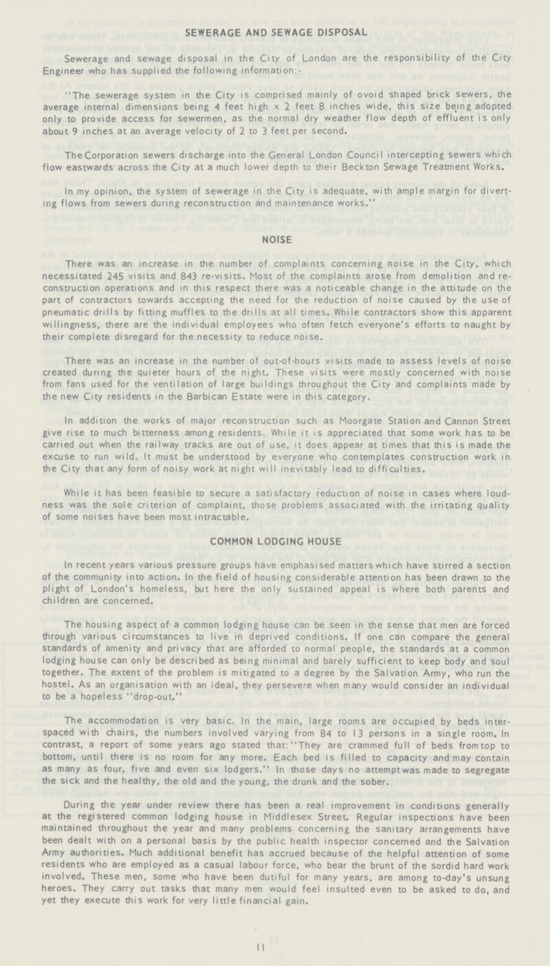 SEWERAGE AND SEWAGE DISPOSAL Sewerage and sewage disposal in the City of London are the responsibility of the City Engineer who has supplied the following information:- The sewerage system in the City is comprised mainly of ovoid shaped brick sewers, the average internal dimensions being 4 feet high x 2 feet 8 inches wide, this size being adopted only to provide access for sewermen, as the normal dry weather flow depth of effluent is only about 9 inches at an average velocity of 2 to 3 feet per second. The Corporation sewers discharge into the General London Council intercepting sewers which flow eastwards across the City at a much lower depth to their Beckton Sewage Treatment Works. In my opinion, the system of sewerage in the City is adequate, with ample margin for divert ing flows from sewers during reconstruction and maintenance works. NOISE There was an increase in the number of complaints concerning noise in the City, which necessitated 245 visits and 843 re-visits. Most of the complaints arose from demolition and re construction operations and in this respect there was a noticeable change in the attitude on the part of contractors towards accepting the need for the reduction of noise caused by the use of pneumatic drills by fitting muffles to the drills at all times. While contractors show this apparent willingness, there are the individual employees who often fetch everyone's efforts to naught by their complete disregard for the necessity to reduce noise. There was an increase in the number of out-of-hours visits made to assess levels of noise created during the quieter hours of the night. These visits were mostly concerned with noise from fans used for the ventilation of large buildings throughout the City and complaints made by the new City residents in the Barbican Estate were in this category. In addition the works of major reconstruction such as Moorgate Station and Cannon Street give rise to much bitterness among residents. While it is appreciated that some work has to be carried out when the railway tracks are out of use, it does appear at times that this is made the excuse to run wild. It must be understood by everyone who contemplates construction work in the City that any form of noisy work at night will inevitably lead to difficulties. While it has been feasible to secure a satisfactory reduction of noise in cases where loud ness was the sole criterion of complaint, those problems associated with the irritating quality of some noises have been most intractable. COMMON LODGING HOUSE In recent years various pressure groups have emphasised matters which have stirred a section of the community into action. In the field of housing considerable attention has been drawn to the plight of London's homeless, but here the only sustained appeal is where both parents and children are concerned. The housing aspect of a common lodging house can be seen in the sense that men are forced through various circumstances to live in deprived conditions. If one can compare the general standards of amenity and privacy that are afforded to normal people, the standards at a common lodging house can only be described as being minimal and barely sufficient to keep body and soul together. The extent of the problem is mitigated to a degree by the Salvation Army, who run the hostel. As an organisation with an ideal, they persevere when many would consider an individual to be a hopeless drop-out. The accommodation is very basic, In the main, large rooms are occupied by beds inter spaced with chairs, the numbers involved varying from 84 to 13 persons in a single room. In contrast, a report of some years ago stated that: They are crammed full of beds fromtop to bottom, until there is no room for any more. Each bed is filled to capacity and may contain as many as four, five and even six lodgers. In those days no attemptwas made to segregate the sick and the healthy, the old and the young, the drunk and the sober. During the year under review there has been a real improvement in conditions generally at the registered common lodging house in Middlesex Street. Regular inspections have been maintained throughout the year and many problems concerning the sanitary arrangements have been dealt with on a personal basis by the public health inspector concerned and the Salvation Army authorities. Much additional benefit has accrued because of the helpful attention of some residents who are employed as a casual labour force, who bear the brunt of the sordid hard work involved. These men, some who have been dutiful for many years, are among to-day's unsung heroes. They carry out tasks that many men would feel insulted even to be asked to do, and yet they execute this work for very little financial gain.