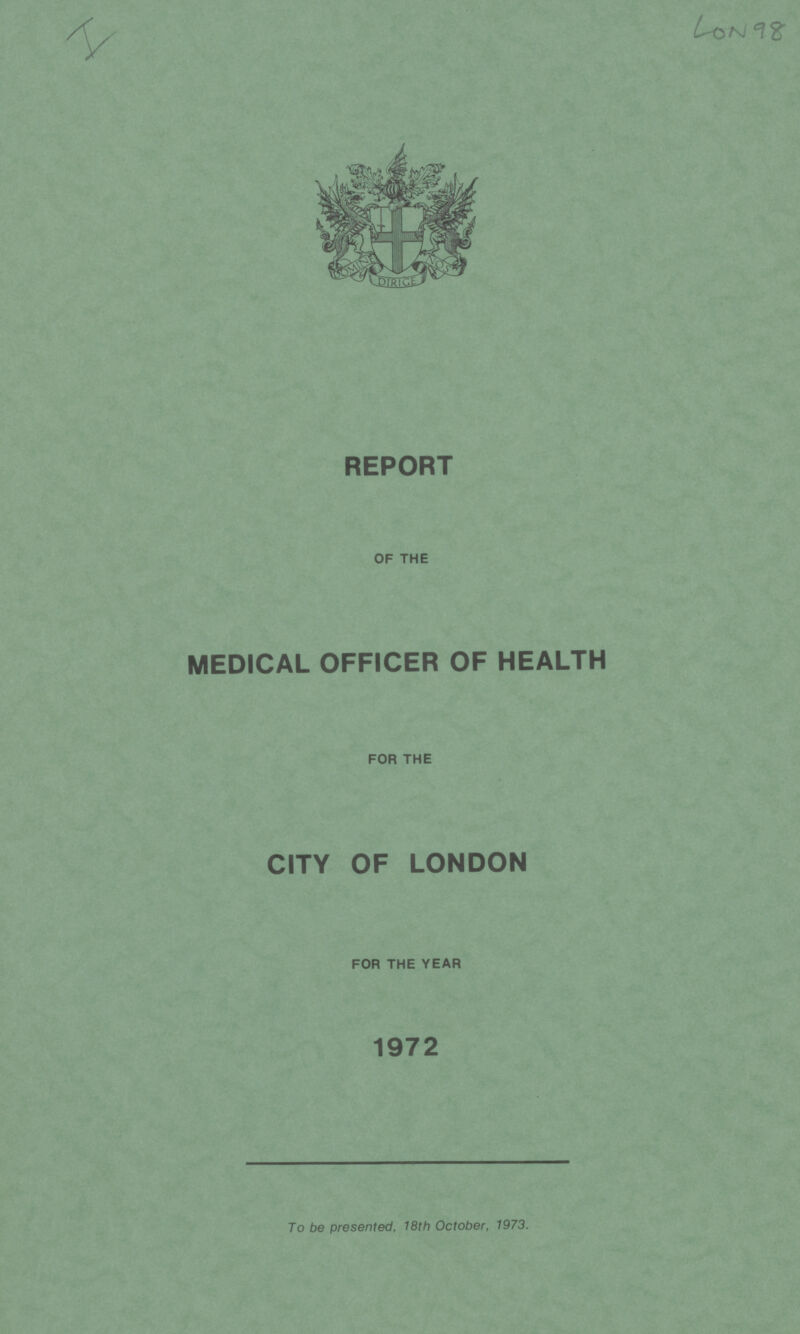 I LON 98 REPORT OF THE MEDICAL OFFICER OF HEALTH FOR THE CITY OF LONDON FOR THE YEAR 1972 To be presented, 18th October, 1973.