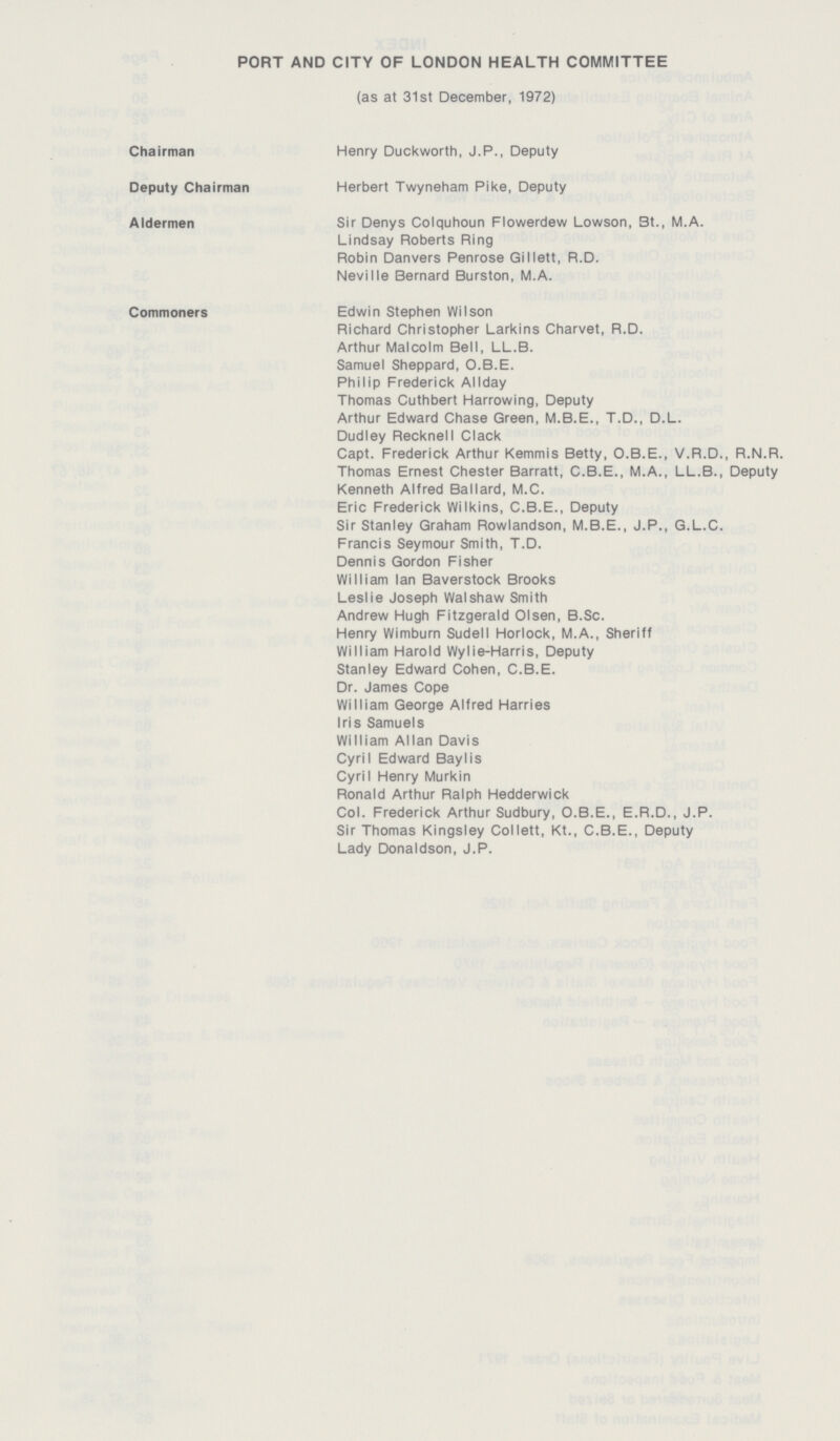 PORT AND CITY OF LONDON HEALTH COMMITTEE (as at 31st December, 1972) Chairman Henry Duckworth, J.P., Deputy Deputy Chairman Herbert Twyneham Pike, Deputy Aldermen Sir Denys Colquhoun Flowerdew Lowson, St., M.A. Lindsay Roberts Ring Robin Danvers Penrose Gillett, R.D. Neville Bernard Burston, M.A. Commoners Edwin Stephen Wilson Richard Christopher Larkins Charvet, R.D. Arthur Malcolm Bell, LL.B. Samuel Sheppard, O.B.E. Philip Frederick Allday Thomas Cuthbert Harrowing, Deputy Arthur Edward Chase Green, M.B.E., T.D., D.L. Dudley Recknell Clack Capt. Frederick Arthur Kemmis Betty, O.B.E., V.R.D., R.N.R. Thomas Ernest Chester Barratt, C.B.E., M.A., LL.B., Deputy Kenneth Alfred Ballard, M.C. Eric Frederick Wilkins, C.B.E., Deputy Sir Stanley Graham Rowlandson, M.B.E., J.P., G.L.C. Francis Seymour Smith, T.D. Dennis Gordon Fisher William Ian Baverstock Brooks Leslie Joseph Walshaw Smith Andrew Hugh Fitzgerald Olsen, B.Sc. Henry Wimburn Sudell Horlock, M.A., Sheriff William Harold Wylie-Harris, Deputy Stanley Edward Cohen, C.B.E. Dr. James Cope William George Alfred Harries Iris Samuels William Allan Davis Cyril Edward BayIis CyriI Henry Murkin Ronald Arthur Ralph Hedderwick Col. Frederick Arthur Sudbury, O.B.E., E.R.D., J.P. Sir Thomas Kingsley Collett, Kt., C.B.E., Deputy Lady Donaldson, J.P.