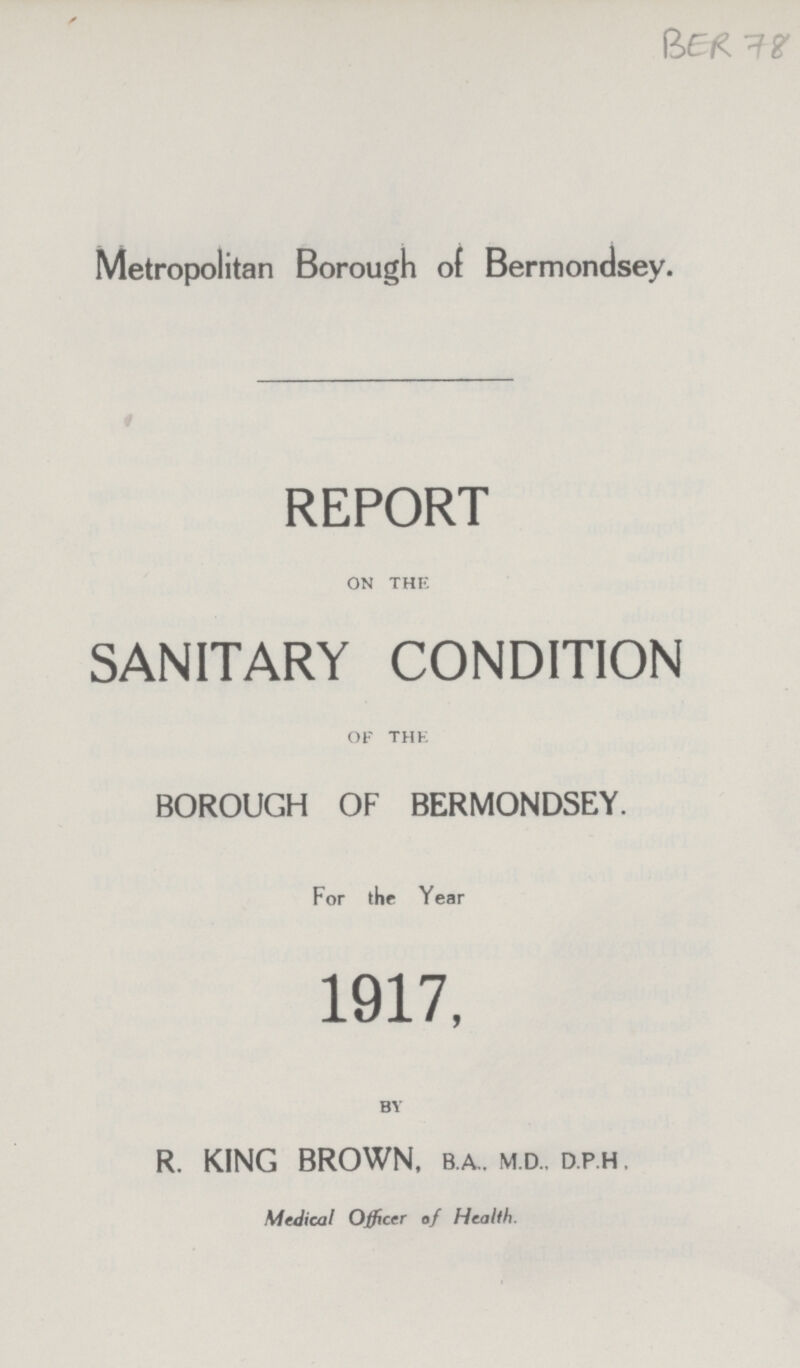 BER 78 Metropolitan Borough of Bermondsey. REPORT on the SANITARY CONDITION OF the BOROUGH OF BERMONDSEY. For the Year 1917, by R. KING BROWN, b.a., m.d., d.p.h . Medical Officer of Health.